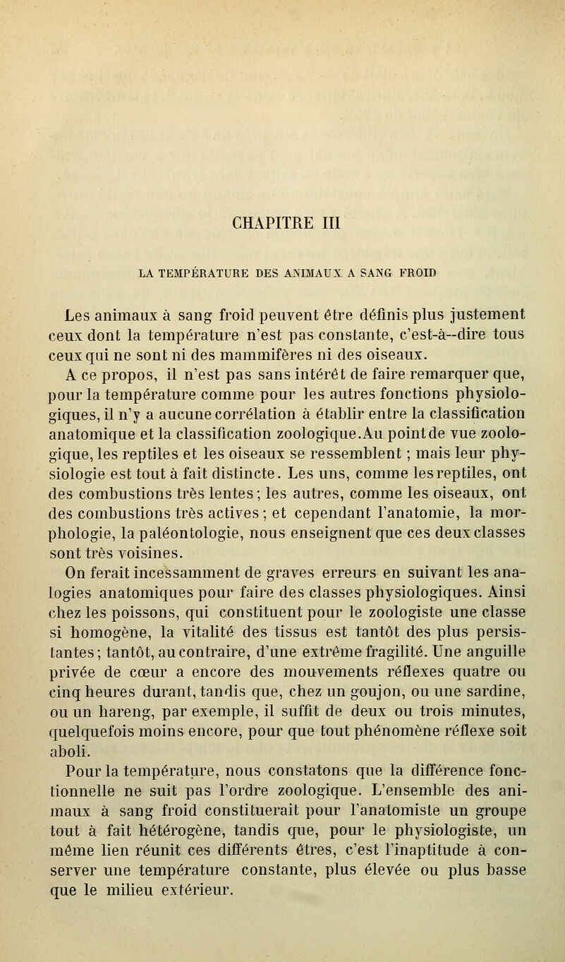 CHAPITRE III LA TEMPERATURE DES ANIMAUX A SANG FROID Les animaux à sang froid peuvent être définis plus justement ceux dont la température n'est pas constante, c'est-à-dire tous ceux qui ne sont ni des mammifères ni des oiseaux. A ce propos, il n'est pas sans intérêt de faire remarquer que, pour la température comme pour les autres fonctions physiolo- giques, il n'y a aucune corrélation à établir entre la classification anatomique et la classification zoologique.Au point de vue zoolo- gique, les reptiles et les oiseaux se ressemblent ; mais leur phy- siologie est tout à fait distincte. Les uns, comme les reptiles, ont des combustions très lentes; les autres, comme les oiseaux, ont des combustions très actives ; et cependant l'anatomie, la mor- phologie, la paléontologie, nous enseignent que ces deux classes sont très voisines. On ferait incessamment de graves erreurs en suivant les ana- logies anatomiques pour faire des classes physiologiques. Ainsi chez les poissons, qui constituent pour le zoologiste une classe si homogène, la vitalité des tissus est tantôt des plus persis- tantes; tantôt, au contraire, d'une extrême fragilité. Une anguille privée de cœur a encore des mouvements réflexes quatre ou cinq heures durant, tandis que, chez un goujon, ou une sardine, ou un hareng, par exemple, il suffit de deux ou trois minutes, quelquefois moins encore, pour que tout phénomène réflexe soit aboli. Pour la température, nous constatons que la diff'érence fonc- tionnelle ne suit pas l'ordre zoologique. L'ensemble des ani- maux à sang froid constituerait pour l'anatomiste un groupe tout à fait hétérogène, tandis que, pour le physiologiste, un même lien réunit ces différents êtres, c'est l'inaptitude à con- server une température constante, plus élevée ou plus basse que le milieu extérieur.