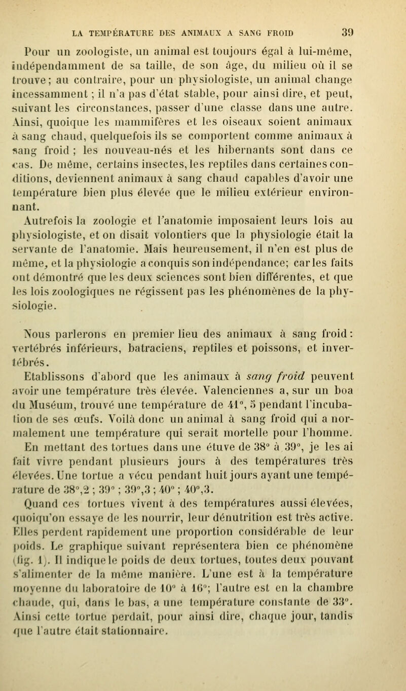 Pour un zoologiste, un animal est toujours égal à lui-même, indépendamment de sa taille, de son âge, du milieu où il se trouve; au contraire, pour un physiologiste, un animal change incessamment ; il n'a pas d'état stable, pour ainsi dire, et peut, suivant les circonstances, passer dune classe dans une autre. Ainsi, quoique les mammifères et les oiseaux soient animaux à sang chaud, quelquefois ils se comportent comme animaux à sang froid ; les nouveau-nés et les hibernants sont dans ce cas. De même, certains insectes,les reptiles dans certaines con- ditions, deviennent animaux à sang chaud capables d'avoir une température bien plus élevée que le milieu extérieur environ- nant. Autrefois la zoologie et Tanatomie imposaient leurs lois au i)hysiologiste, et on disait volontiers que la physiologie était la servante de l'anatomie. Mais heureusement, il n'en est plus de même, et la physiologie a conquis son indépendance; caries faits ont démontré que les deux sciences sont bien difl'érentes, et que les lois zoologiques ne régissent pas les phénomènes de la phy- siologie. Nous parlerons en premier lieu des animaux à sang froid: vertébrés inférieurs, batraciens, reptiles et poissons, et inver- tébrés. Etablissons d'abord que les animaux à sang froid peuvent avoir une température très élevée. Valenciennes a, sur un boa (lu Muséum, trouvé une température de 41°, o pendant l'incuba- lion de ses œufs. Voilà donc un animal à sang froid qui a nor- malement une température qui serait mortelle pour l'homme. En mettant des tortues dans une étuve de 38° à 39°, je les ai fait vivre pendant plusieurs jours à des températures très élevées. Une tortue a vécu pendant huit jours ayant une tempé- j-ature de 38°,2 ; 39 ; 39°,3 ; 40° ; 40°,3. Quand ces tortues vivent à des températures aussi élevées, quoiqu'on essaye de les nourrir, leur dénutrition est très active. Elles perdent rapidement une proportion considérahle de leur |)oids. Le graphique suivant représentera bien ce phénomène ilig. 1;. Il indique le poids de deux tortues, toutes deux pouvant s'alimenter de la même manière. L'une est à la température moyenne du laboraloiie de 10° à 10; l'autre est en la chambre (baude, qui, dans le bas, aune température constante de 33. Ainsi cette tortue peidait, pour ainsi dire, chaque jour, tandis que l'autre était stationnaire.