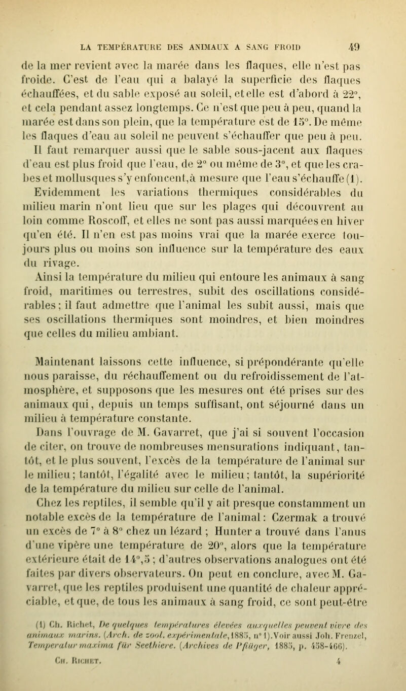 de la mer revient avec la marée dans les flaques, elle n'est pas froide. C'est de l'eau qui a balayé la superficie des flaques échauffées, et du sable exposé au soleil, etelle est d'abord à 22, et cela pendant assez longtemps. Ce n'est que peu à peu, quand la marée est dans son plein, que la température est de 15°. De même les flaques d'eau au soleil ne peuvent s'échauffer que peu à peu. Il faut remarquer aussi que le sable sous-jacent aux flaques d'eau est plus froid que l'eau, de 2° ou môme de 3°, et que les cra- bes et mollusques s'y enfoncent,à mesure que l'eau s'échauffe (1). Evidemment les variations thermiques considérables du milieu marin n'ont lieu que sur les plages qui découvrent au loin comme Roscoff, et elles ne sont pas aussi marquées en hiver qu'en été. Il n'en est pas moins vrai que la marée exerce tou- jours plus ou moins son influence sur la température des eaux du rivage. Ainsi la température du milieu qui entoure les animaux à sang froid, maritimes ou terrestres, subit des oscillations considé- rables ; il faut admettre que l'animal les subit aussi, mais que ses oscillations thermiques sont moindres, et bien moindres que celles du milieu ambiant. Maintenant laissons cette influence, si prépondérante qu'elle nous paraisse, du réchauffement ou du refroidissement de l'at- mosphère, et supposons que les mesures ont été prises sur des animaux qui, depuis un temps sufflsant, ont séjourné dans un milieu à température constante. Dans l'ouvrage de M. Gavarret, que j'ai si souvent l'occasion de citer, on trouve de nombreuses mensurations indiquant, tan- tôt, et le plus souvent, l'excès de la température de l'animal siu- bi milieu; tantôt, l'égalité avec le miUeu; tantôt, la supériorité de la température du milieu sur celle de l'animal. Chez les reptiles, il semble qu'il y ait pres([ue constamment un notable excès de la température de l'animal: Czermak a trouvé un excès de 7 à 8 chez un lézard ; Hunter a trouvé dans l'anus d'une vipère une température de 20, alors que la température extérieure était de 14,5 ; d'autres observations analogtu;s ont été faites par divers obs(;rvateurs. On peut en conclure, avec M. Ga- varret, que les reptiles produisent une quantité de chaleur appré- ciable, et que, de tous les animaux à sang froid, ce sont peut-être (1) Ch. Riflict, iJe fjuelqiies températures élevées auxquelles peuvent vivre dos animaux marins. {Arch. de zool, expéritnenlale,[W'), ii'î).Voir aussi .loli. P^n'ii/.cl, Temperatur maxima fUr Seel/iiere. (Archives de l'/iilyer, 188.i, j». 4o8-40G). (lu. lîIClIKT. 4