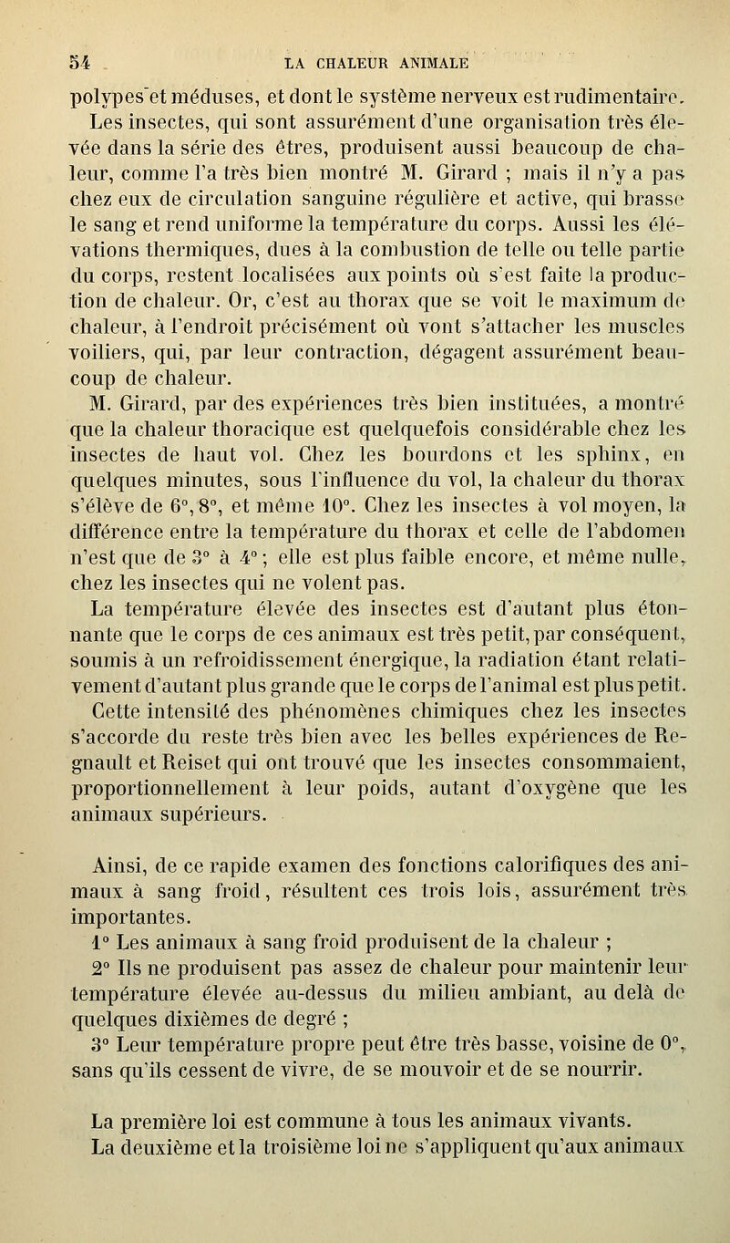 polypes'et méduses, et dont le système nerveux est rudimentairo. Les insectes, qui sont assurément d'une organisation très éle- vée dans la série des êtres, produisent aussi beaucoup de cha- leur, comme Fa très bien montré M. Girard ; mais il n'y a pas chez eux de circulation sanguine régulière et active, qui brasse le sang et rend uniforme la température du corps. Aussi les élé- vations thermiques, dues à la combustion de telle ou telle partie du corps, restent localisées aux points où s'est faite la produc- tion de chaleur. Or, c'est au thorax que se voit le maximum de chaleur, à l'endroit précisément où vont s'attacher les muscles voiliers, qui, par leur contraction, dégagent assurément beau- coup de chaleur. M. Girard, par des expériences très bien instituées, a montré que la chaleur thoracique est quelquefois considérable chez les insectes de haut vol. Chez les bourdons et les sphinx, en quelques minutes, sous l'influence du vol, la chaleur du thorax s'élève de 6°, 8°, et même 10°. Chez les insectes à vol moyen, la différence entre la température du thorax et celle de l'abdomen n'est que de 3° à 4°; elle est plus faible encore, et même nulle, chez les insectes qui ne volent pas. La température élevée des insectes est d'autant plus éton- nante que le corps de ces animaux est très petit, par conséquent, soumis à un refroidissement énergique, la radiation étant relati- vement d'autant plus grande que le corps de l'animal est plus petit. Cette intensité des phénomènes chimiques chez les insectes s'accorde du reste très bien avec les belles expériences de Re- gnault et Reiset qui ont trouvé que les insectes consommaient, proportionnellement à leur poids, autant d'oxygène que les animaux supérieurs. Ainsi, de ce rapide examen des fonctions calorifiques des ani- maux à sang froid, résultent ces trois lois, assurément très importantes. 1° Les animaux à sang froid produisent de la chaleur ; 2° Ils ne produisent pas assez de chaleur pour maintenir leur température élevée au-dessus du milieu ambiant, au delà de quelques dixièmes de degré ; 3° Leur température propre peut être très basse, voisine de 0, sans qu'ils cessent de vivre, de se mouvoir et de se nourrir. La première loi est commune à tous les animaux vivants. La deuxième et la troisième loi ne s'appliquent qu'aux animaux