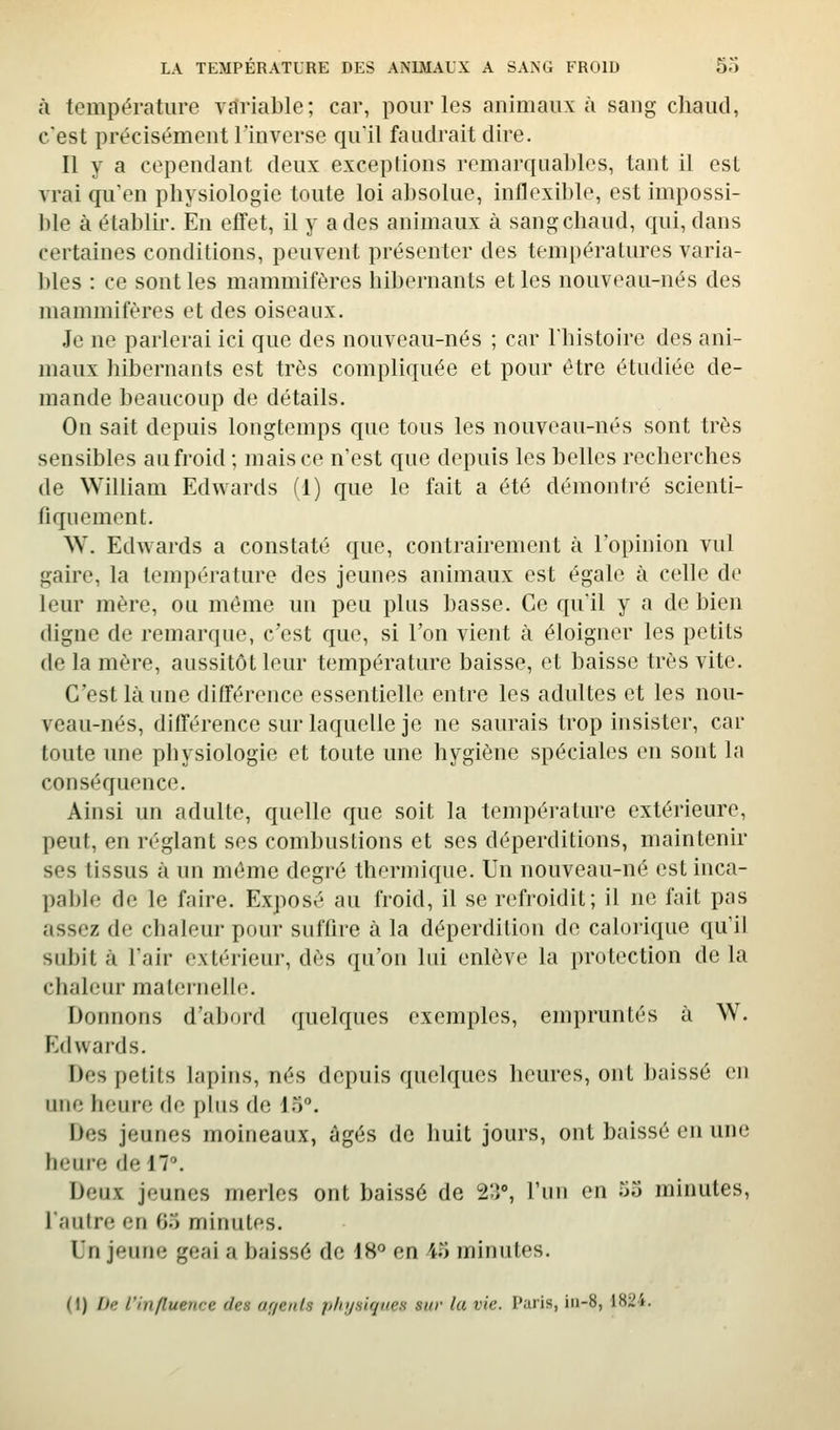 à température variable; car, pour les animaux à sang chaud, c'est précisément l'inverse qu'il faudrait dire. Il y a cependant deux exceptions remarquables, tant il est vrai qu'en physiologie toute loi absolue, inflexible, est impossi- ble à établir. En effet, il y a des animaux à sang chaud, qui, dans certaines conditions, peuvent présenter des températures varia- bles : ce sont les mammifères hibernants elles nouveau-nés des mammifères et des oiseaux. Je ne parlerai ici que des nouveau-nés ; car l'histoire des ani- maux hibernants est très compliquée et pour être étudiée de- mande beaucoup de détails. On sait depuis longtemps que tous les nouveau-nés sont très sensibles an froid ; mais ce n'est que depuis les belles recherches de William Edwards (1) que le fait a été démontré scienti- fiquement. W. Edwards a constaté que, contrairement à l'opinion vul gaire, la température des jeunes animaux est égale à celle de leur mère, ou même un peu plus basse. Ce qu'il y a de bien digne de remarque, c'est que, si l'on vient à éloigner les petits (le la mère, aussitôt leur température baisse, et baisse très vite. C'est là une différence essentielle entre les adultes et les nou- veau-nés, différence sur laquelle je ne saurais trop insister, car toute une physiologie et toute une hygiène spéciales en sont la conséquence. Ainsi un adulte, quelle que soit la température extérieure, peut, en réglant ses combustions et ses déperditions, maintenir ses tissus à un même degré thermique. Un nouveau-né est inca- pable de le faire. Exposé au froid, il se refroidit; il ne fait pas assez de chaleur pour suffire à la déperdition de calorique qu'il subit à l'air extérieur, dès qu'on lui enlève la protection delà clial(;ur maternelle. Donnons d'abord quelques exemples, empruntés à W. Edwards. Des petits lapins, nés depuis quelques heures, ont baissé en une heure de plus de 15. Des jeunes moineaux, âgés de huit jours, ont baissé en une heure de 17. Deux jeunes merles ont baissé de 2'.]°, l'un en 55 minutes, l'autre en 05 minutes. Un jeune geai a baissé de 18° en 45 minutes. (1) De l'influence des uf/euls phyaiqaes sur la vie. Paris, iii-8, \H2i.