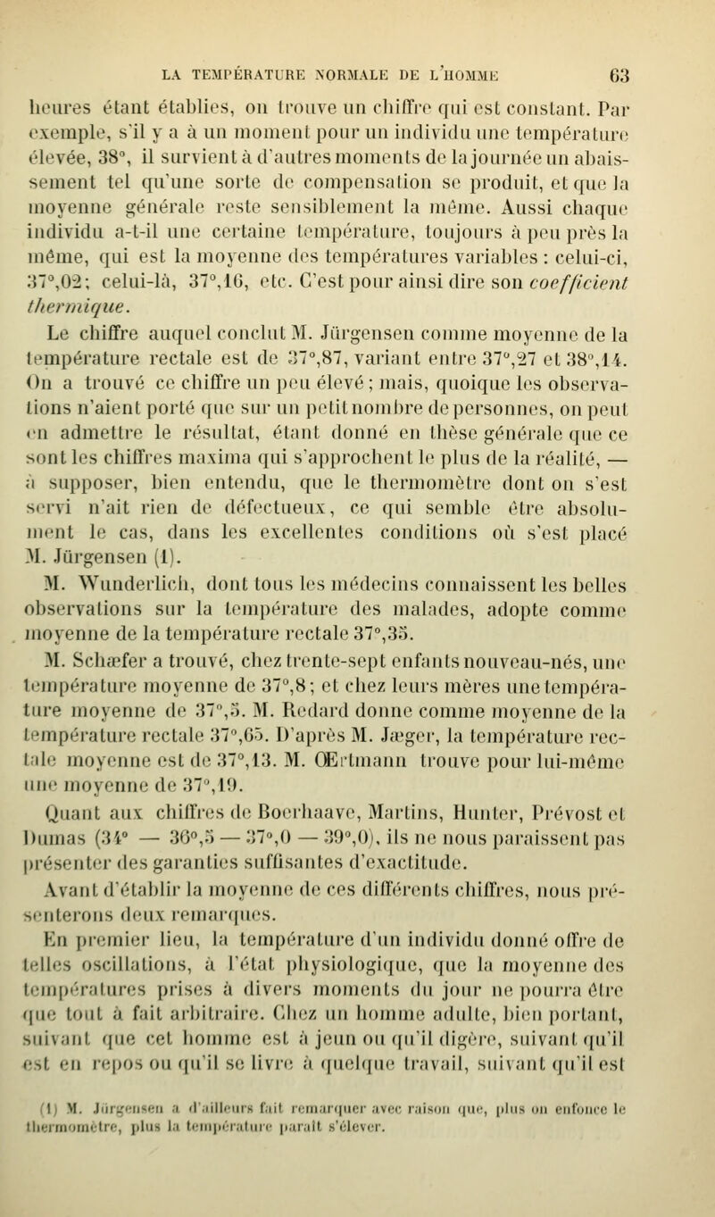 heures étant établies, on trouve un chiffre qui est constant. Par exemple, s'il y a à un moment pour un individu une température élevée, 38°, il survient à d'autres moments de la journée un abais- sement tel qu'une sorte de compensaiion se produit, et que la moyenne générale reste sensiblement la môme. Aussi chaque individu a-t-il une certaine température, toujours à peu près la même, qui est la moyenne des températures variables : celui-ci, :n'',02; celui-là, 37,IG, etc. C'est pour ainsi dire son co^///<?<cvi^ thermique. Le chiffre auquel conclut M. Jiirgensen comme moyenne de la température rectale est de o7°,87, variant entre 37,27 et38%14. On a trouvé ce chiffre un peu élevé ; mais, quoique les observa- lions n'aient porté que sur un petit nombre de personnes, on peut v\\ admettre le résultat, étant donné en thèse générale que ce sont les chiffres ma.xima qui s'approchent le plus de la réalité, — à supposer, bien entendu, que le thermomètre dont on s'est servi n'ait rien de défectueux, ce qui semble être absolu- ment le cas, dans les excellentes conditions où s'est placé M. Jûrgensen (1). M. Wunderlicii, dont tous les médecins connaissent les belles o])servations sur la température des malades, adopte comme moyenne de la température rectale 37°,35. >I. Schœfer a trouvé, chez ti'ente-sept enfants nouveau-nés, une température moyenne de 37,8; et chez leurs mères unetempéra- liu-e moyenne de 37,o. M. Redard donne comme moyenne de la température rectale 37,G5. D'après M. Jauger, la température rec- tale moyenne est de 37, 13. M. OErtmann ti'ouve pour lui-même une moyenne de 37,19. Quant aux chiffres de Boerhaave, Martins, Hunter, Prévost et Diunas (34° — 30,5 — 37°,0 — 39,0), ils ne nous paraissent pas présenter des garanties sufû.santes d'exactitude. Avant d'établir la moyenne de ces diffénuits chiffres, nous pré- senterons deux remarrpies. En premier lieu, la température d'un individu donné offi'e de telles oscillations, à l'état physiologique, (juc la moyenne des températures prises à divers moments du jour ne pourra être que tout à fait arhitraire. Chez un homme adulte, bien portant, suivant que cet liomme est à jeun ou ([u'il digère, suivant qu'il est en repos ou qu'il se livn; à (luelquc; travail, suivant qu'il est Cl) M. Jiirt^'Miscti .1 <r;iillciirs f.iit r<;rn;u<|iier ;iv(;c raison «lUf, [dus un enfonce le tlieirnornetre, plus i.i li-niinTMluri' |i.ii;iit s'élever.