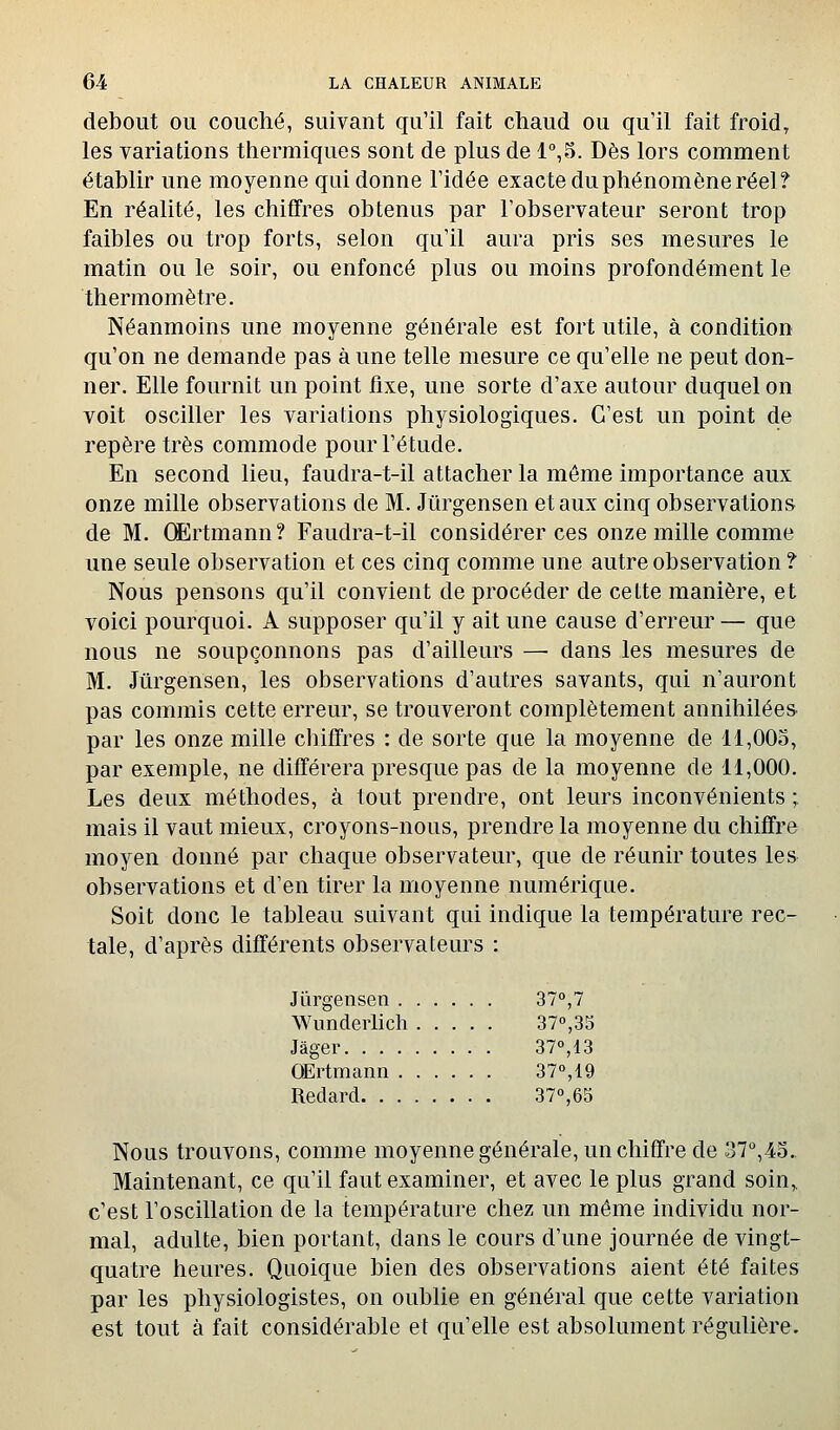 debout ou couché, suivant qu'il fait chaud ou qu'il fait froid, les variations thermiques sont de plus de 1°,5. Dès lors comment établir une moyenne qui donne l'idée exacte du phénomène réel? En réalité, les chiffres obtenus par l'observateur seront trop faibles ou trop forts, selon qu'il aura pris ses mesures le matin ou le soir, ou enfoncé plus ou moins profondément le thermomètre. Néanmoins une moyenne générale est fort utile, à condition qu'on ne demande pas à une telle mesure ce qu'elle ne peut don- ner. Elle fournit un point fixe, une sorte d'axe autour duquel on voit osciller les variations physiologiques. C'est un point de repère très commode pour l'étude. En second lieu, faudra-t-il attacher la même importance aux onze mille observations de M. Jiirgensen et aux cinq observations de M. OErtmann? Faudra-t-il considérer ces onze mille comme une seule observation et ces cinq comme une autre observation f Nous pensons qu'il convient de procéder de cette manière, et voici pourquoi. A supposer qu'il y ait une cause d'erreur — que nous ne soupçonnons pas d'ailleurs — dans les mesures de M. Jiirgensen, les observations d'autres savants, qui n'auront pas commis cette erreur, se trouveront complètement annihilée» par les onze mille chiffres : de sorte que la moyenne de ll,00o, par exemple, ne différera presque pas de la moyenne de 11,000. Les deux méthodes, à tout prendre, ont leurs inconvénients ; mais il vaut mieux, croyons-nous, prendre la moyenne du chiffre moyen donné par chaque observateur, que de réunir toutes les observations et d'en tirer la moyenne numérique. Soit donc le tableau suivant qui indique la température rec- tale, d'après différents observateurs : Jiïrgensen 37°,7 Wunderlich 37°,35 Jâger 37°,13 OErtmann 37°,19 Redard 37°,63 Nous trouvons, comme moyenne générale, un chiffre de 37°,43.. Maintenant, ce qu'il faut examiner, et avec le plus grand soin,, c'est l'oscillation de la température chez un même individu nor- mal, adulte, bien portant, dans le cours d'une journée de vingt- quatre heures. Quoique bien des observations aient été faites par les physiologistes, on oublie en général que cette variation est tout à fait considérable et qu'elle est absolument régulière.