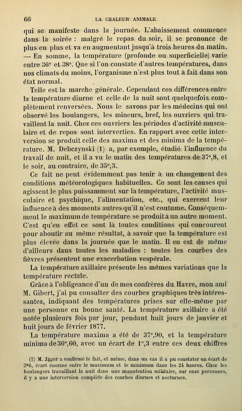 qui se manifeste dans la journée. L'abaissement commence dans la soirée : malgré le repas du soir, il se prononce de plus en plus et va en augmentant jusqu'à trois heures du matin. — En somme, la température (profonde ou superficielle) varie entre 36° et 38. Que si l'on constate d'autres températures, dans nos climats du moins, l'organisme n'est plus tout à fait dans son état normal. Telle est la marche générale. Cependant ces différences entre la température diurne et celle de la nuit sont quelquefois com- plètement renversées. Nous le savons par les médecins qui ont observé les boulangers, les mineurs, bref, les ouvriers qui tra- vaillent la nuit. Chez ces ouvriers les périodes d'activité muscu- laire et de repos sont interverties. En rapport avec cette inter- version se produit celle des maxima et des minima de la tempé- rature. M. Debczynski (1) a, par exemple, étudié l'influence du travail de nuit, et il a vu le matin des températures de 37°,8, et le soir, au contraire, de 35°,3. Ce fait ne peut évidemment pas tenir à un changement des conditions météorologiques habituelles. Ce sont les causes qui agissent le plus puissamment sur la température, l'activité mus- culaire et psychique, l'alimentation, etc., qui exercent leur influence à des moments autres qu'il n'est coutume. Conséquem- ment le maximum de température se produit à un autre moment. C'est qu'en effet ce sont là toutes conditions qui concourent pour aboutir au môme résultat, à savoir que la température est plus élevée dans la journée que le matin. Il en est de môme d'ailleurs dans toutes les maladies : toutes les courbes des fièvres présentent une exacerbation vespérale. La température axillaire présente les mêmes variations que la température rectale. Grâce à l'obligeance d'un de mes confrères du Havre, mon ami M. Gibert, j'ai pu consulter des courbes graphiques très intéres- santes, indiquant des températures prises sur elle-même par une personne en bonne santé. La température axillaire a été notée plusieurs fois par jour, pendant huit jours de janvier et huit jours de février 1877. La température maxima a été de 37°,90, et la température minima de 36°,60, avec un écart de 1,3 entre ces deux chiffres (1) M. Jàger a confirmé le fait, et même, dans un cas il a pu constater un écart de 2o6, écart énorme entre le maximum et le minimum dans les 24 heures. Chez les boulangers travaillant la nuit dans une manutention miMiaire, sur onze personnes, il y a une interversion complète des courbes diurnes et nocturnes.