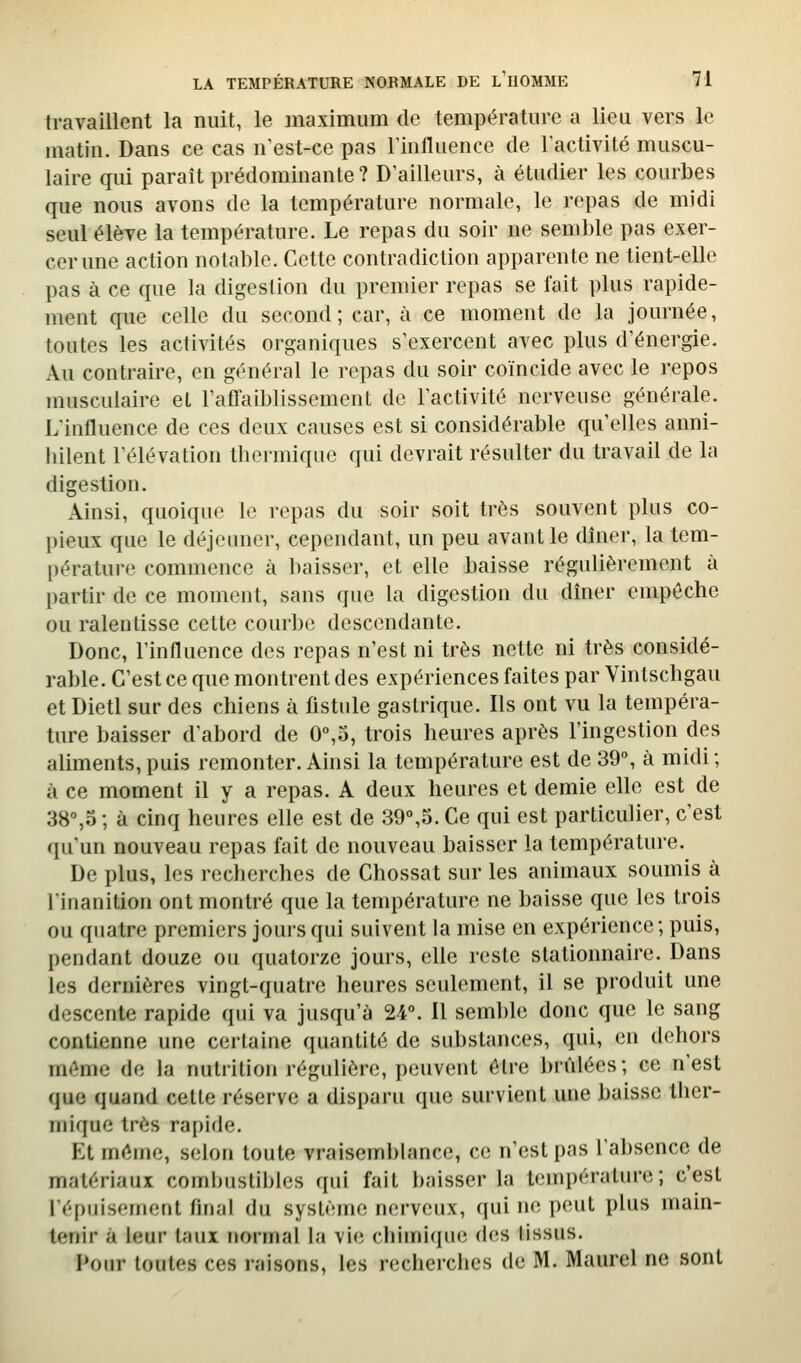 ti*availlent la nuit, le maximum de température a lieu vers le matin. Dans ce cas n'est-ce pas llnfluence de ractivité muscu- laire qui paraît prédominante? D'ailleurs, à étudier les courbes que nous avons de la température normale, le repas de midi seul élève la température. Le repas du soir ne semble pas exer- cer une action notable. Cette contradiction apparente ne tient-elle pas à ce que la digestion du premier repas se fait plus rapide- ment que celle du second; car, à ce moment de la journée, toutes les activités organiques s'exercent avec plus d'énergie. Au contraire, en général le repas du soir coïncide avec le repos musculaire et l'affaiblissement do l'activité nerveuse générale. L'influence de ces deux causes est si considérable qu'elles anni- liilent l'élévation thermique qui devrait résulter du travail de la digestion. Ainsi, quoique le repas du soir soit très souvent plus co- pieux que le déjeuner, cependant, un peu avant le dîner, la tem- pérature commence à baisser, et elle baisse régulièrement à partir de ce moment, sans que la digestion du dîner empêche ou ralentisse cette courbe descendante. Donc, l'influence des repas n'est ni très nette ni très considé- rable. C'est ce que montrent des expériences faites par Vintschgau et Dietl sur des chiens à fistule gastrique. Ils ont vu la tempéra- ture baisser d'abord de 0%o, trois heures après l'ingestion des aliments,puis remonter. Ainsi la température est de 39°, à midi; à ce moment il y a repas. A deux heures et demie elle est de 38%o ; à cinq heures elle est de 39°,5. Ce qui est particulier, c'est qu'un nouveau repas fait de nouveau baisser la température. De plus, les recherches de Chossat sur les animaux soumis à l'inanition ont montré que la température ne baisse que les trois ou quatre premiers jours qui suivent la mise en expérience; puis, pendant douze ou quatorze jours, elle reste stationnaire. Dans les dernières vingt-quatre heures seulement, il se produit une descente rapide qui va jusqu'à 24°. Il semble donc que le sang contienne une certaine quantité de substances, qui, en dehors même de la nutrition régulière, peuvent être brûlées; ce n'est que quand cette réserve a disparu que survient une baisse ther- mique très rapide. Et même, selon toute vraisemblance, ce n'est pas l'absence de matériaux combustibles qui fait baisser la température; c'est l'épuisement final du système nerveux, qui ne peut plus main- tenir à leur taux normal la vie chimique des tissus. I>oin' toutes ces raisons, les recherches de M. Maurel ne sont