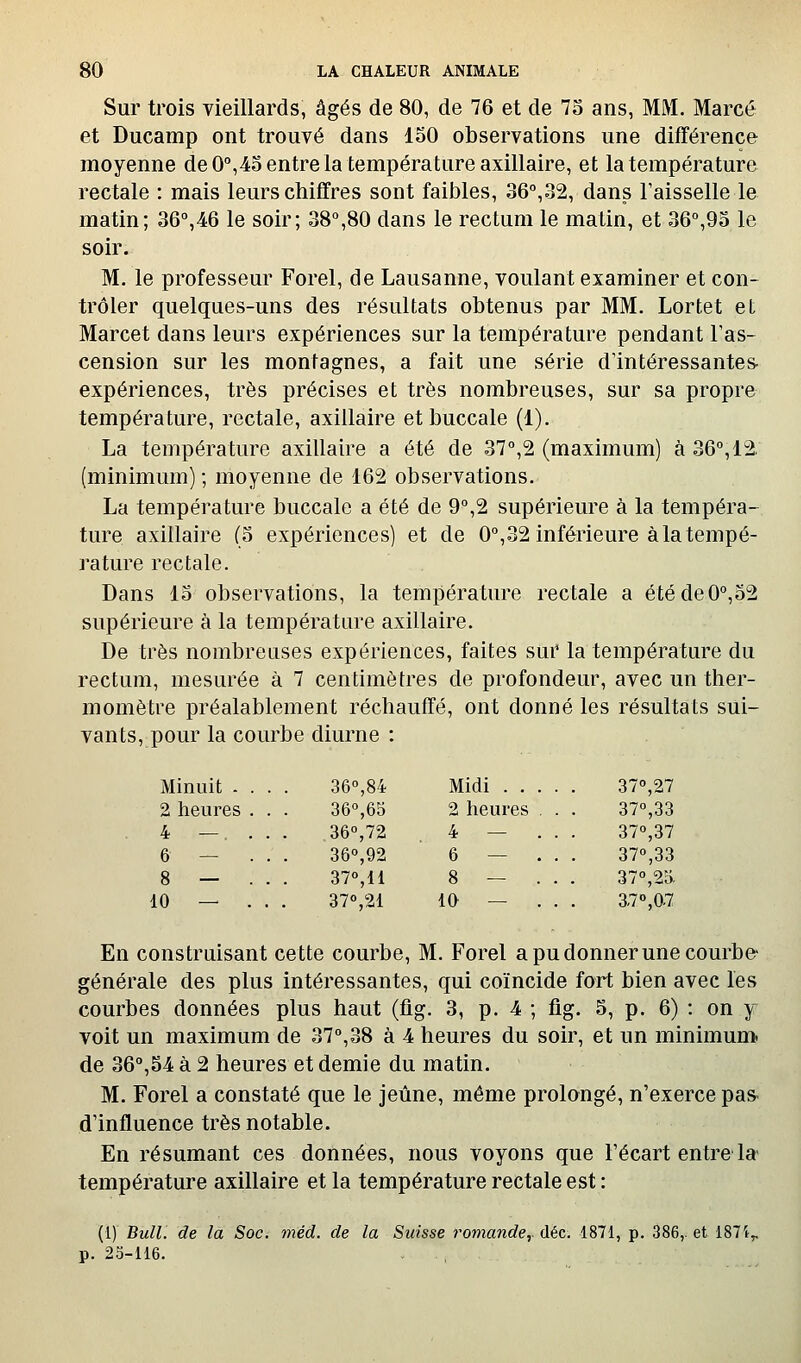 Sur trois vieillards, âgés de 80, de 76 et de 73 ans, MM. Marcé et Ducamp ont trouvé dans 150 observations une différence moyenne de 0°,4o entre la température axillaire, et la température rectale : mais leurs chiffres sont faibles, 36°,32, dans l'aisselle le matin; 36°,46 le soir; 38°,80 dans le rectum le matin, et 36°,95 le soir. M. le professeur Forel, de Lausanne, voulant examiner et con- trôler quelques-uns des résultats obtenus par MM. Lortet et Marcet dans leurs expériences sur la température pendant Fas- cension sur les montagnes, a fait une série d'intéressantes- expériences, très précises et très nombreuses, sur sa propre température, rectale, axillaire et buccale (1). La température axillaire a été de 37°,2 (maximum) à 36°,12. (minimum) ; moyenne de 162 observations. La température buccale a été de 9°,2 supérieure à la tempéra- ture axillaire (5 expériences) et de 0°,32 inférieure à la tempé- rature rectale. Dans 13 observations, la température rectale a étéde0°,52 supérieure à la température axillaire. De très nombreuses expériences, faites sur la température du rectum, mesurée à 7 centimètres de profondeur, avec un ther- momètre préalablement réchauffé, ont donné les résultats sui- vants, pour la courbe diurne : Minuit . 2 heures 4 — 6 — 8 — 10 — 36°,84 36°,65 36°,72 36°,92 37°,11 37<',21 Midi . . 2 heures 4 — 6 — 8 — 10 — 37°,27 37°,33 37°,37 37°,33 37°,2d. 37°,07 En construisant cette courbe. M, Forel a pu donner une courbe- générale des plus intéressantes, qui coïncide fort bien avec les courbes données plus haut (fig. 3, p. 4 ; fig. 5, p. 6) : on y voit un maximum de 37°,38 à 4 heures du soir, et un minimuni de 36°,54 à 2 heures et demie du matin. M. Forel a constaté que le jeûne, même prolongé, n'exerce pas. d'influence très notable. En résumant ces données, nous voyons que l'écart entre'la- température axillaire et la température rectale est : (1) Bull, de la Soc. méd. de la Suisse romande,, déc. 1871, p. 386,. et 1871, p. 23-116. -,