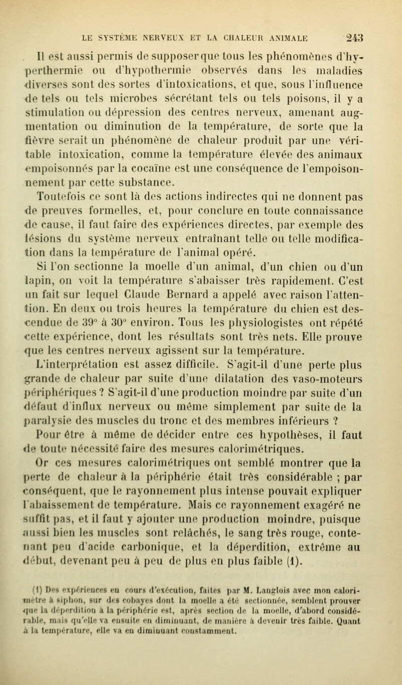 Il est aussi permis de supposer que tous les phénomènes d'hy- perthermie ou d'hypothermie observés dans les maladies diverses sont des sortes d'intoxications, et que, sous l'influence de tels ou tels microbes sécrétant tels ou tels poisons, il y a stimulation ou dépression des centres nerveux, amenant aug- mentation ou diminution de la température, de sorte que la fièvre serait un phénomène de chaleur produit par une véri- table intoxication, comme la température élevée des animaux empoisonnés par la cocaïne est une conséquence de l'empoison- nement par cette substance. Toutefois ce sont là des actions indirectes qui ne donnent pas de preuves formelles, et, pour conclure en toute connaissance de cause, il faut faire des expériences directes, par exemple des lésions du système nerveux entraînant telle ou telle modifica- tion dans la température de l'animal opéré. Si Ton sectionne la moelle d'un animal, d'un chien ou d'un lapin, on voit la température s'abaisser très rapidement. C'est un fait sur lequel Claude Bernard a appelé avec raison l'atten- îion. En deux ou trois heures la température du chien est des- tendue de 39 à 30 environ. Tous les physiologistes ont répété cette expérience, dont les résultats sont très nets. Elle prouve que les centres nerveux agissent sur la température. L'interprétation est assez difficile. S'agit-il d'une perte plus grande de chaleur par suite d'une dilatation des vaso-moteurs périphériques? S'agit-il d'une production moindre par suite d'un défaut dinflux nerveux ou même simplement par suite de la paralysie des muscles du tronc et des membres inférieurs ? Pour être à môme de décider entre ces hypothèses, il faut de toute nécessité faire des mesures calorimétriques. Or ces mesures calorimétriques ont semblé montrer que la perte de chaleur à la périphérie était très considérable ; par conséquent, que le rayonnement plus intense pouvait expliquer l'abaissement de température. Mais ce rayonnement exagéré ne suffit pas, et il faut y ajouter une production moindre, puisque aussi bien les muscles sont relâchés, le sang très rouge, conte- nant peu d'acide carbonique, et la déperdition, extrême au début, devenant peu à peu de plus en plus faible (1). (\) Des frxp^;rifrires en rours d'exf-culion, faites par M. Latifrlois avec mon calori- mètre à siplioii, sur <1<;8 robayes (Joiit la moelle a été seetioiiuée, seml)leiit prouver <Iiie la (léperditiori à la périphérie est, après section de la moelle, d'abord considé- rable, mais qu'i'lle va ensuite en diminuant, de manière à devenir très faible. Quant a la temfiérature, elle va en diminuant eonstamment.