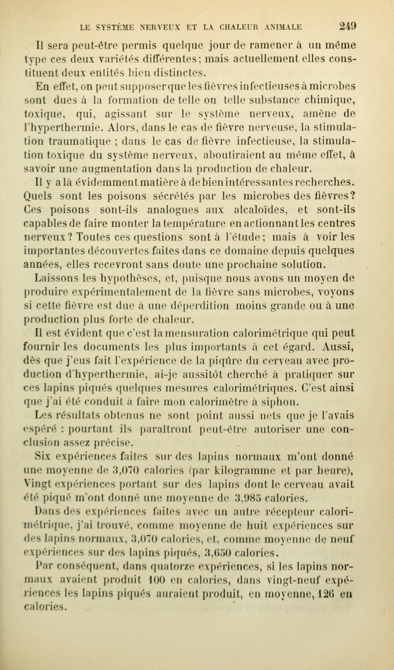 Il sera peut-êtro permis quelque jour de ramener à un même type ces deux variétés différentes; mais actuellement elles cons- tituent deux entités bien distinctes. En effet, on peut supposer que les fièvres infectieuses à microbes sont dues à la formation de telle ou telle substance chimique, toxique, qui, agissant sur le système nerveux, amène de l'hyperthermie. Alors, dans le cas de fièvre nerveuse, la stimula- tion traumafique ; dans le cas de fièvre infectieuse, la stimula- tion toxique du système nerveux, aboutiraient au même effet, à savoir une augmentation dans la production de chaleur. Il y a là évidemment matière à de bien intéressantes recherches. Quels sont les poisons sécrétés par les microbes des fièvres? Ces poisons sont-ils analogues aux alcaloïdes, et sont-ils capables de faire monter la température en actionnant les centres nerveux? Toutes ces ({uestions sont à l'étude; mais à voiries importantes découvertes faites dans ce domaine depuis quelques années, elles recevront sans doute une prochaine solution. Laissons les hypothèses, et, puisque nous avons un moyen de produire expérimentalement de la fièvre sans microbes, voyons si cette fièvre est due à une déperdition moins grande ou à une production plus forte de chaleur. Il est évident que c'est la mensuration calorimétrique qui peut fournir les documents les plus importants à cet égard. Aussi, dès que j'eus fait l'expérience de la piqûre du cerveau avec pro- duction d'hyperthermie, ai-je aussitôt cherché à pratiquer sur ces lapins piqués (pielques mesures calorimétriques. C'est ainsi que j'ai été conduit à faire mon calorimètre à siphon. Les résultats obtenus ne sont point aussi nets que je l'avais f'spéré : pourtant ils paraîtront peut-être autoriser une con- clusion assez précise. Six expériences faites siii- des lapins normaux m'ont donné ime moyenne de .'î,070 calories (par kilogramme et par heure), Vingt expéi'iences portant sur des lapins dont le cerveau avait <^'té piqué m'ont donné une moyenne de 3,985 calories. Dans des expériences faites avec un autre récepteur calori- Tuétriqiie, j'ai trouvé, comme moyenne de huit expéiieiiccs sur des lapins normaux, 3,070 calories, et, comme moyenne de neuf expériences sur des lapins piffués, 3,G.')0 calories. Par conséquent, dans qiiatoi'ze expériences, si les lapins nor- maux avaient produit 100 en calories, dans vingt-neuf expé- riences les lapins piqués auraient pi'oduit, en moyenne, 126 en calories.