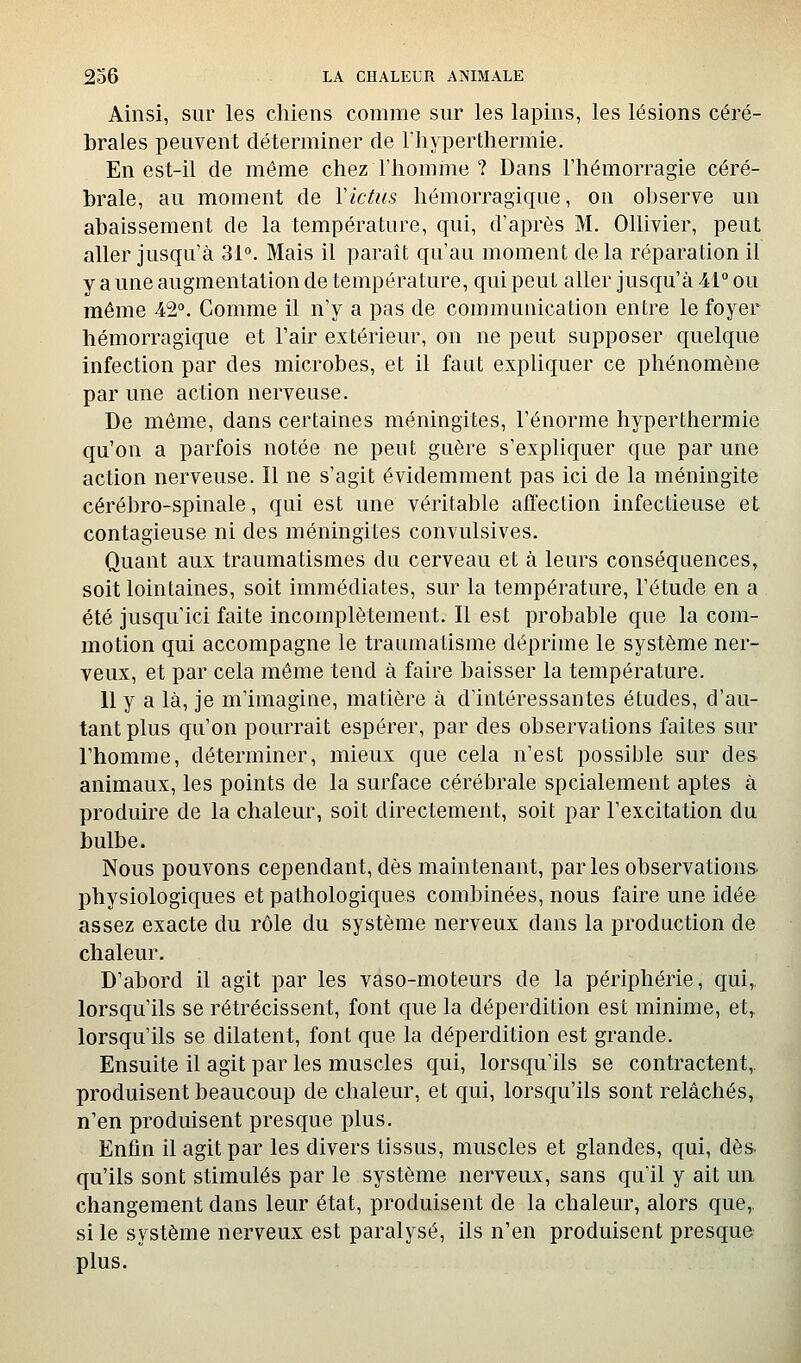 Ainsi, sur les chiens comme sur les lapins, les lésions céré- brales peuvent déterminer de Fliyperthermie. En est-il de môme chez l'homme ? Dans l'hémorragie céré- brale, au moment de Y ictus hémorragique, on observe un abaissement de la température, qui, d'après M. Ollivier, peut aller jusqu'à 31°. Mais il parait qu'au moment delà réparation il y aune augmentation de température, qui peut aller jusqu'à 41° ou même 42°. Comme il n'y a pas de communication entre le foyer hémorragique et l'air extérieur, on ne peut supposer quelque infection par des microbes, et il faut expliquer ce phénomène par une action nerveuse. De môme, dans certaines méningites, l'énorme hyperthermie qu'on a parfois notée ne peut guère s'expliquer que par une action nerveuse. Il ne s'agit évidemment pas ici de la méningite cérébro-spinale, qui est une véritable affection infectieuse et contagieuse ni des méningites convulsives. Quant aux traumatismes du cerveau et à leurs conséquences» soit lointaines, soit immédiates, sur la température, l'étude en a été jusqu'ici faite incomplètement. Il est probable que la com- motion qui accompagne le traumatisme déprime le système ner- veux, et par cela même tend à faire baisser la température. 11 y a là, je m'imagine, matière à d'intéressantes études, d'au- tant plus qu'on pourrait espérer, par des observations faites sur l'homme, déterminer, mieux que cela n'est possible sur des animaux, les points de la surface cérébrale spcialement aptes à produire de la chaleur, soit directement, soit par l'excitation du bulbe. Nous pouvons cependant, dès maintenant, parles observations, physiologiques et pathologiques combinées, nous faire une idée assez exacte du rôle du système nerveux dans la production de chaleur. D'abord il agit par les vaso-moteurs de la périphérie, qui,, lorsqu'ils se rétrécissent, font que la déperdition est minime, et, lorsqu'ils se dilatent, font que la déperdition est grande. Ensuite il agit par les muscles qui, lorsqu'ils se contractent,, produisent beaucoup de chaleur, et qui, lorsqu'ils sont relâchés, n'en produisent presque plus. Enfin il agit par les divers tissus, muscles et glandes, qui, dès. qu'ils sont stimulés par le système nerveux, sans qu'il y ait mi changement dans leur état, produisent de la chaleur, alors que,, si le système nerveux est paralysé, ils n'en produisent presque plus.