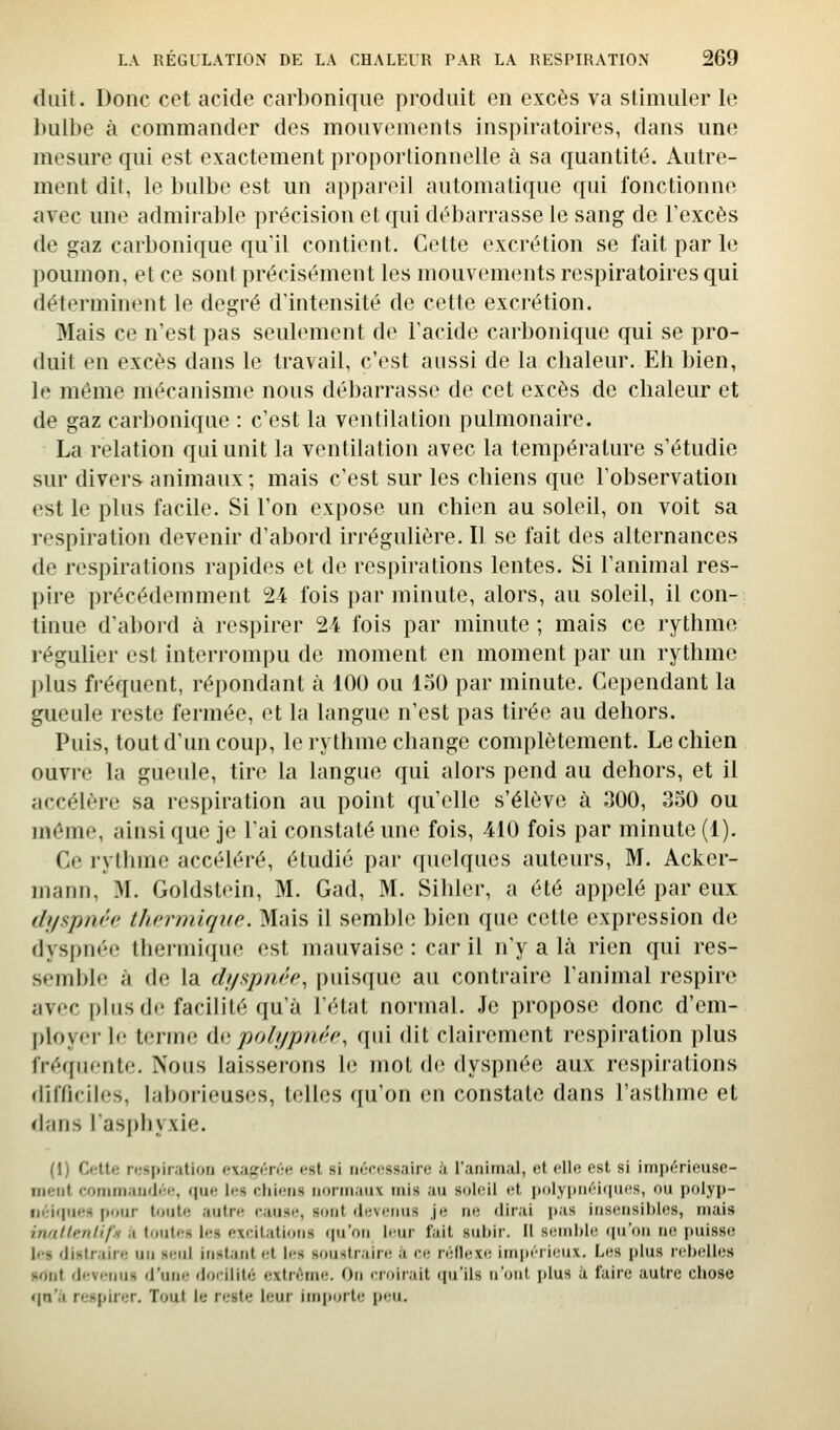 (luit. Donc cet acide carbonique produit en excès va stimuler le hulbe à commander des mouvements inspiratoires, dans une mesure qui est exactement proportionnelle à sa quantité. Autre- ment dit, le bulbe est un appareil automatique qui fonctionne avec une admirable précision et qui débarrasse le sang de l'excès de gaz carbonique qu'il contient. Cette excrétion se fait par le poumon, et ce sont précisément les mouvements respiratoires qui déterminent le degré d'intensité de cette excrétion. Mais ce n'est pas seulement de l'acide carbonique qui se pro- duit en excès dans le travail, c'est aussi de la chaleur. Eh bien, le même mécanisme nous débarrasse de cet excès de chaleur et de gaz carbonique : c'est la ventilation pulmonaire. La relation qui unit la ventilation avec la température s'étudie sur divers animaux ; mais c'est sur les chiens que l'observation est le plus facile. Si l'on expose un chien au soleil, on voit sa respiration devenir d'abord irrégulière. Il se fait des alternances de respirations rapides et de respirations lentes. Si l'animal res- pire précédemment 24 fois par minute, alors, au soleil, il con- tinue d'abord à respirer 24 fois par minute ; mais ce rythme régulier est interrompu de moment en moment par un rythme plus fréquent, répondant à 100 ou loO par minute. Cependant la gueule reste fermée, et la langue n'est pas tirée au dehors. Puis, tout d'un coup, le rythme change complètement. Le chien ouvre la gueule, tire la langue qui alors pend au dehors, et il accélère sa respiration au point qu'elle s'élève à 300, 350 ou même, ainsi que je l'ai constaté une fois, 410 fois par minute (1). Ce rythme accéléré, étudié par quelques auteurs, M. Acker- mann, M. Goldstein, M. Gad, M. Sililer, a été appelé par eux (h/fspni'c thermique. Mais il semble bien que celte expression de dyspnée thermique est mauvaise : car il n'y a là rien qui res- semble à de la dyapnée, puisque au contraire l'animal respire avec |)lus di'facilité qu'à l'état normal. Je propose donc d'cm- ployei-le terme (\{ipolypnée, qui dit clairement respiration plus fréquente. Nous laisserons le mot d(^ dyspnée aux respirations (lilTicilcs, laborieuses, telles (|u'on en constate dans l'asthme et d;uis l'asphyxie. (1) Cfttr; respiration exagérée (,'st si nécessaire à Tanimal, et elle est si impérieuse- Tiieiit foniman'Jée, (pie Ir-s chiens normaux tnis au soleil et polypnéiipies, ou polyp- iiéi<pies fionr tonte autre cause, sont devenus je ne dirai jias insensibles, mais inutlenli/'n a toutes les excitations cpaon leur fait sui)ir. Il semble (pi'oii ne puisse les distraire un seul instant et les soustraire à ce réflexe im|)érieux. Les |)lus rebelles sont devenus d'une docilité extrême. On croirait ipi'ils n'ont plus à faire autre chose t\n'ii respirer. Tout le reste leur imjtorte peu.