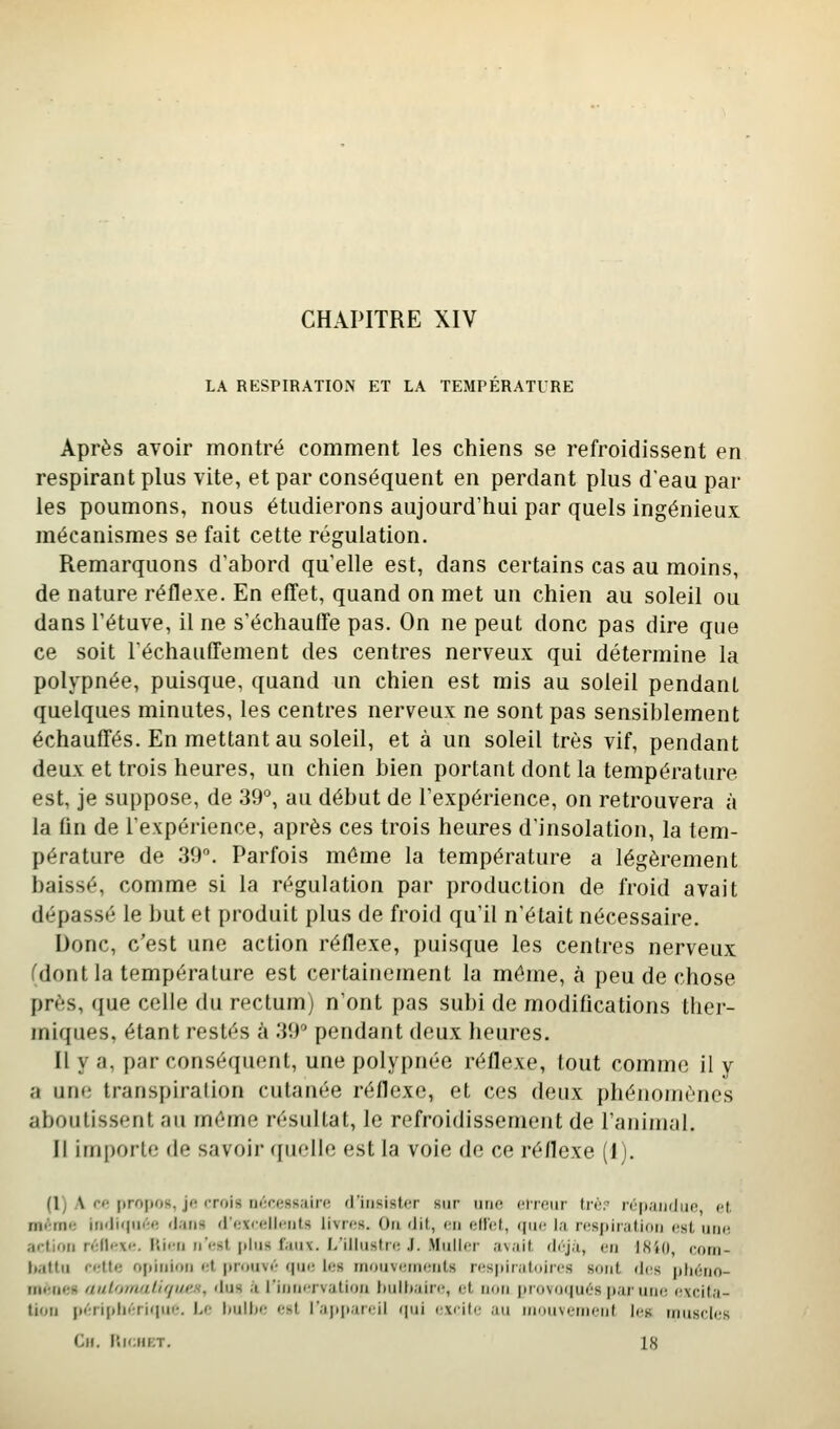 CHAPITRE XIV LA RESPIRATION ET LA TEMPERATURE Après avoir montré comment les chiens se refroidissent en respirant plus vite, et par conséquent en perdant plus d'eau par les poumons, nous étudierons aujourd'hui par quels ingénieux mécanismes se fait cette régulation. Remarquons d'abord qu'elle est, dans certains cas au moins, de nature réflexe. En effet, quand on met un chien au soleil ou dans l'étuve, il ne s'échauffe pas. On ne peut donc pas dire que ce soit réchauffement des centres nerveux qui détermine la polypnée, puisque, quand un chien est mis au soleil pendant quelques minutes, les centres nerveux ne sont pas sensiblement échauffés. En mettant au soleil, et à un soleil très vif, pendant deux et trois heures, un chien bien portant dont la température est, je suppose, de 39°, au début de l'expérience, on retrouvera à la fin de l'expérience, après ces trois heures d'insolation, la tem- pérature de 39. Parfois même la température a légèrement baissé, comme si la régulation par production de froid avait dépassé le but et produit plus de froi(i qu'il n'était nécessaire. Donc, c'est une action réflexe, puisque les centres nerveux (dont la température est certainement la môme, à peu de chose près, que celle du rectum) n'ont pas subi de modifications ther- miques, étant restés à 39' pendant deux heures. Il y a, par conséquent, une polypnée réflexe, tout comme il y a une transpiralion cutanée réflexe, et ces deux phénomènes aboutissent au même résultat, le refroidissement de l'animal. Il importe de savoir quelle est la voie de ce réflexe (I). (l) A ce propos, je rroi» nécessaire d'insister sur iinr- cinMir tri-r n'|i;iii(Iiin et. nfif-mt^ iiiili<pi*';ft flans «i'oxrcllnnts livres. On dit, en itïïcA, (jin' la respiration est une action réflexe. F'iirn nest plus lauv. L'illustre .F. Millier avait drja, en 1840, com- battu cr;tte o[)inioii et prouvé rpie les mouvements respiratoires sont des jiliéno- menes aulomali'/i/i'n, dus a l'innervation liulliaire, et non provo(|ués par uik; (ixcita- lion périphérique. Le hulLe est l'ajtiiareil ipii excite au mouvement les muHcl(;s Cn. l'.ieiiKT. 18