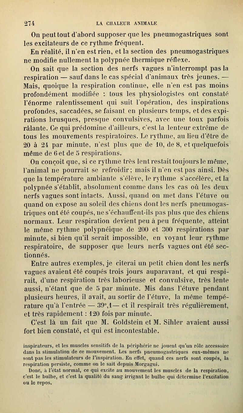 On peut tout d'abord supposer que les pneumogastriques sont les excitateurs de ce rythme fréquent. En réalité, il n'en est rien, et la section des pneumogastriques ne modifie nullement la polypnée thermique réflexe. On sait que la section des nerfs vagues n'interrompt pas la respiration — sauf dans le cas spécial d'animaux très jeunes. — Mais, quoique la respiration continue, elle n'en est pas moins profondément modifiée ; tous les physiologistes ont constaté l'énorme ralentissement qui suit l'opération, des inspirations profondes, saccadées, se faisant en plusieurs temps, et des expi- rations brusques, presque convulsives, avec une toux parfois râlante. Ce qui prédomine d'ailleurs, c'est la lenteur extrême de tous les mouvements respiratoires. Le rythme, au lieu d'être de 20 à 24 par minute, n'est plus que de 10, de 8, et quelquefois même de 6 et de 5 respirations. On conçoit que, si ce rythme très lent restait toujours le môme, l'animal ne pourrait se refroidir; mais il n'en est pas ainsi. Dès que la température ambiante s'élève, le rythme s'accélère, et la polypnée s'établit, absolument comme dans les cas où les deux nerfs vagues sont intacts. Aussi, quand on met dans l'étuve ou quand on expose au soleil des chiens dont les nerfs pneumogas- triques ont été coupés, ne s'échaufifent-ils pas plus que des chiens normaux. Leur respiration devient peu à peu fréquente, atteint le même rythme polypnéique de 200 et 300 respirations par minute, si bien qu'il serait impossible, en voyant leur rythme respiratoire, de supposer que leurs nerfs vagues ont été sec- tionnés. Entre autres exemples, je citerai un petit chien dont les nerfs vagues avaient été coupés trois jours auparavant, et qui respi- rait, d'une respiration très laborieuse et convulsive, très lente aussi, n'étant que de 5 par minute. Mis dans l'étuve pendant plusieurs heures, il avait, au sortir de l'étuve, la même tempé- rature qu'à l'entrée — 39°,!— et il respirait très régulièrement, et très rapidement : 120 fois par minute. C'est là un fait que M. Goldstein et M. Sihler avaient aussi fort bien constaté, et qui est incontestable. inspirateurs, et les muscles sensitifs de la périphérie ne jouent qu'un rôle accessoire dans la stimulation de ce mouvement. Les nerfs pneumogastriques eux-mêmes ne sont pas les stimulateurs de l'inspiration. En effet, quand ces nerfs sont coupés, la respiration persiste, comme on le sait depuis Morgajni. Donc, à l'état normal, ce qui excite au mouvement les muscles de la respiration, c'est le bulbe, et c'est la qualité du sang irrigant le bulbe qui détermine l'excitation ou le repos.