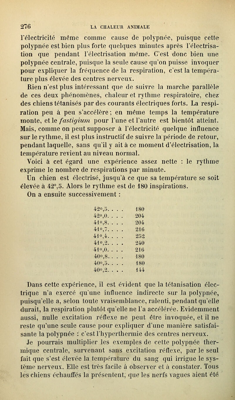 l'électricité même comme cause de polypnée, puisque cette polypnée est bien plus forte quelques minutes après l'électrisa- tion que pendant Télectrisation même. C'est donc bien une polypnée centrale, puisque la seule cause qu'on puisse invoquer pour expliquer la fréquence de la respiration, c'est la tempéra- ture plus élevée des centres nerveux. Rien n'est plus intéressant que de suivre la marche parallèle de ces deux phénomènes, chaleur et rythme respiratoire, chez: des chiens tétanisés par des courants électriques forts. La respi- ration peu à peu s'accélère ; en même temps la température monte, et le fastigium pour l'une et l'autre est bientôt atteint. Mais, comme on peut supposer à l'électricité quelque influence sur le rythme, il est plus instructif de suivre la période de retour, pendant laquelle, sans qu'il y ait à ce moment d'électrisation, la température revient au niveau normal. Voici à cet égard une expérience assez nette : le rythme exprime le nombre de respirations par minute. Un chien est électrisé, jusqu'à ce que sa température se soit élevée à 42°,5. Alors le rythme est de 180 inspirations. On a ensuite successivement : 420,5. . . 180 420,0. . , 204 410,8. . . 204 410,7. . . 216 410,4. . . 252 410,2. . . 240 410,0. . . 216 400,8. . . 180 400,5. . . 180 400,2. . . 144 Dans cette expérience, il est évident que la tétanisation élec- trique n'a exercé qu'une influence indirecte sur la polypnée, puisqu'elle a, selon toute vraisemblance, ralenti, pendant qu'elle durait, la respiration plutôt qu'elle ne l'a accélérée. Evidemment aussi, nulle excitation réflexe ne peut être invoquée, et il ne reste qu'une seule cause pour expliquer d'une manière satisfai- sante la polypnée : c'est riiyperthermie des centres nerveux. Je pourrais multiplier les exemples de cette polypnée ther- mique centrale, survenant sans excitation réflexe, par le seul fait que s'est élevée la température du sang qui irrigue le sys- tème nerveux. Elle est très facile à observer et à constater. Tous les chiens échauffés la présentent, que les nerfs vagues aient été