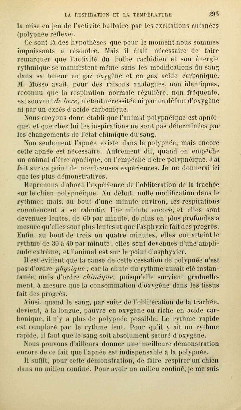 la mise en jeu de l'activité bulbaire par les excitations cutanées (poljTînée réflexe). Ce sont là des hypothèses que pour le moment nous sommes impuissants à résoudre. Mais il était nécessaire de faire remarquer que l'activité du bulbe rachidien et son énergie rythmique se manifestent même sans les modifications du sang dans sa teneur en gaz oxygène et en gaz acide carbonique. M. Mosso avait, pour des raisons analogues, non identiques, reconnu que la respiration normale régulière, non fréquente, est souvent de luxe, n'étant nécessitée ni par un défaut d'oxygène ni par un excès d'acide carbonique. Nous croyons donc établi que l'animal polypnéique est apnéi- que, et que chez lui les inspirations ne sont pas déterminées par les changements de l'état chimique du sang. Non seulement l'apnée existe dans la polypnée, mais encore cette apnée est nécessaire. Autrement dit, quand on empêche un animal d'être apnéique, on l'empêche d'être polypnéique. J'ai fait sur ce point de nombreuses expériences. Je ne donnerai ici que les plus démonstratives. Reprenons d'abord l'expérience de l'oblitération de la trachée sur le chien polypnéique. Au début, nulle modification dans le rythme ; mais, au bout d'une minute environ, les respirations commencent à se ralentir. Une minute encore, et elles sont devenues lentes, de 60 par minute, de plus en plus profondes à mesure qu'elles sont plus lentes et que l'asphyxie fait des progrès. Enfin, au bout de trois ou quatre minutes, elles ont atteint le rythme de .30 à 40 par minute : elles sont devenues d'une ampli- tude extrême, et l'animal est sur le point d'asphyxier. Il est évident que la cause de cette cessation de polypnée n'est pas d'ordre physique ; car la chute du rythme aurait été instan- tanée, mais d'ordre chimique, puisqu'elle survient graduelle- ment, à mesure que la consommation d'oxygène dans les tissus fait des progrès. Ainsi, quand le sang, par suite de l'obUtération de la trachée, devient, à la longue, pauvre en oxygène ou riche en acide car- bonique, il n'y a plus de polypnée possible. Le rythme rapide <'St rempl-icé par le rythme lent. Pour qu'il y ait un rythme rapide, il faut que le sang soit absolument saturé d'oxygène. Nous pouvons d'ailleurs donner une meilleure démonstration encore de rc fait (jue l'apnée est indisi)ensal)le à la polypnée. Il suffit, pour cette dén)onstration, de faire resj)irer un chien dans un jiiilieu confiné. Pour avoir lui milieu confiné, je me suis