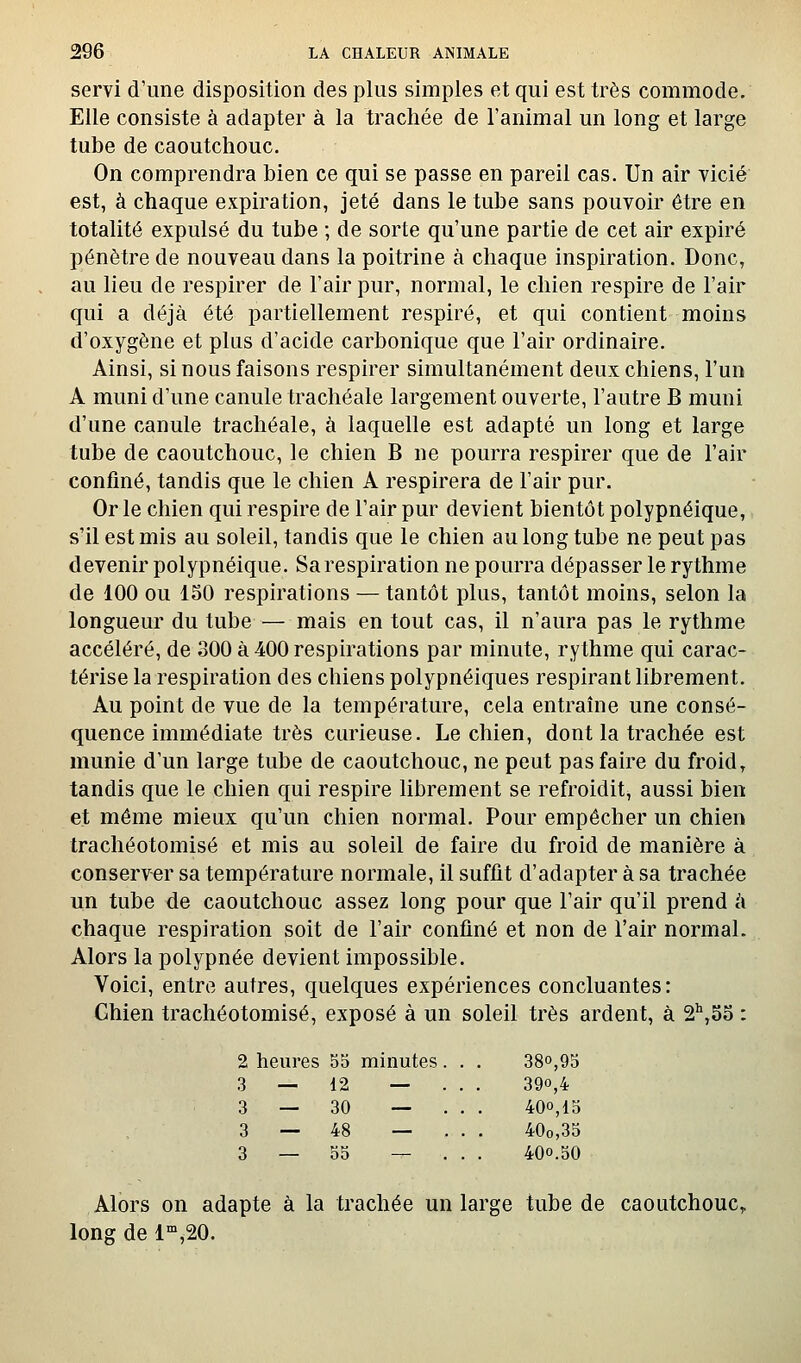 servi d'une disposition des plus simples et qui est très commode. Elle consiste à adapter à la trachée de l'animal un long et large tube de caoutchouc. On comprendra bien ce qui se passe en pareil cas. Un air vicié est, à chaque expiration, jeté dans le tube sans pouvoir être en totalité expulsé du tube ; de sorte qu'une partie de cet air expiré pénètre de nouveau dans la poitrine à chaque inspiration. Donc, au lieu de respirer de l'air pur, normal, le chien respire de l'air qui a déjà été partiellement respiré, et qui contient moins d'oxygène et plus d'acide carbonique que l'air ordinaire. Ainsi, si nous faisons respirer simultanément deux chiens, l'un A muni d'une canule trachéale largement ouverte, l'autre B muni d'une canule trachéale, à laquelle est adapté un long et large tube de caoutchouc, le chien B ne pourra respirer que de l'air confiné, tandis que le chien A respirera de l'air pur. Or le chien qui respire de l'air pur devient bientôt polypnéique, s'il est mis au soleil, tandis que le chien au long tube ne peut pas devenir polypnéique. Sarespiration ne pourra dépasser le rythme de 100 ou 150 respirations — tantôt plus, tantôt moins, selon la longueur du tube — mais en tout cas, il n'aura pas le rythme accéléré, de 300 à 400 respirations par minute, rythme qui carac- térise la respiration des chiens polypnéiques respirant librement. Au point de vue de la température, cela entraîne une consé- quence immédiate très curieuse. Le chien, dont la trachée est munie d'un large tube de caoutchouc, ne peut pas faire du froid^ tandis que le chien qui respire librement se refroidit, aussi bien et même mieux qu'un chien normal. Pour empêcher un chien trachéotomisé et mis au soleil de faire du froid de manière à conserver sa température normale, il suffit d'adapter à sa trachée un tube de caoutchouc assez long pour que l'air qu'il prend éi chaque respiration soit de l'air confiné et non de l'air normal. Alors la polypnée devient impossible. Voici, entre autres, quelques expériences concluantes: Ghien trachéotomisé, exposé à un soleil très ardent, à S'',55 : 2 heures 55 minutes. . , 380,95 3 — 12 — . . . 390,4 3 — 30 — . . 400,15 3 — 48 — . . 40o,35 3 — 55 — . . . 400.50 Alors on adapte à la trachée un large tube de caoutchouc, long de l',20.