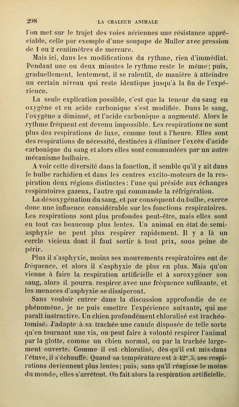 l'on met sur le trajet des voies aériennes une résistance appré- ciable, celle par exemple d'une soupape de Muller avec pression de 1 ou 2 centimètres de mercure. Mais ici, dans les modifications du rythme, rien d'immédiat. Pendant une ou deux minutes le rythme reste le même ; puis, .graduellement, lentement, il se ralentit, de manière à atteindre un certain niveau qui reste identique jusqu'à la fin de l'expé- rience. La seule explication possible, c'est que la teneur du sang en oxygène et en acide carbonique s'est modifiée. Dans le sang, l'oxygène a diminué, et l'acide carbonique a augmenté. Alors le rythme fréquent est devenu impossible. Les respirations ne sont plus des respirations de luxe, comme tout à l'heure. Elles sont des respirations de nécessité, destinées à éliminer l'excès d'acide carbonique du sang et alors elles sont commandées par un autre mécanisme bulbaire. A voir cette diversité dans la fonction, il semble qu'il y ait dans le bulbe rachidien et dans les centres excito-moteurs de la res- piration deux régions distinctes : l'une qui préside aux échanges respiratoires gazeux, l'autre qui commande la réfrigération. La désoxygénation du sang, et par conséquent du bulbe, exerce donc une influence considérable sur les fonctions respiratoires. Les respirations sont plus profondes peut-être, mais elles sont en tout cas beaucoup plus lentes. Un animal en état de semi- asphyxie ne peut plus respirer rapidement. Il y a là un -cercle vicieux dont il faut sortir à tout prix, sous peine de périr. Plus il s'asphyxie, moins ses mouvements respiratoires ont de fréquence, et alors il s'asphyxie de plus en plus. Mais qu'on vienne à faire la respiration artificielle et à suroxygéner son sang, alors il pourra respirer avec une fréquence suffisante, et les menaces d'asphyxie se dissiperont. Sans vouloir entrer dans la discussion approfondie de ce phénomène, je ne puis omettre l'expérience suivante, qui me paraît instructive. Un chien profondément chloralisé est trachéo- tomisé. J'adapte à sa trachée une canule disposée de telle sorte qu'en tournant une vis, on peut faire à volonté respirer l'animal par la glotte, comme un chien normal, ou par la trachée large- ment ouverte. Comme il est chloralisé, dès qu'il est mis dans l'étuve, il s'échaufl'e. Quand sa température est à 42,5, ses respi- rations deviennent plus lentes; puis, sans qu'il réagisse le moins du monde, elles s'arrêtent. On fait alors la respiration artificielle.