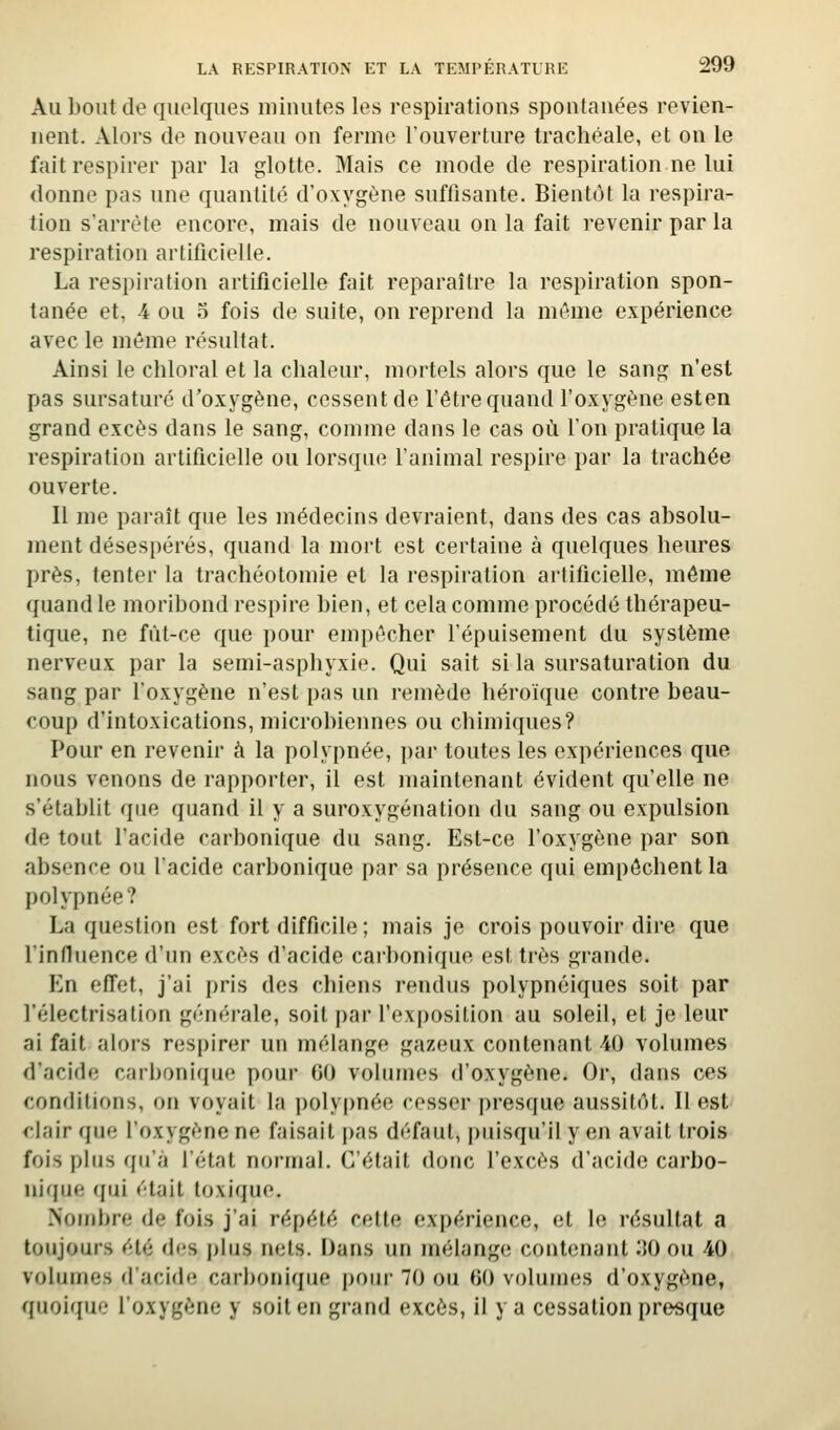 Au bout de quelques minutes les respirations spontanées revien- nent. Alors de nouveau on ferme l'ouverture trachéale, et on le fait respirer par la glotte. Mais ce mode de respiration ne lui donne pas une quantité d'oxygène suffisante. Bientôt la respira- tion s'arrête encore, mais de nouveau on la fait revenir par la respiration artificielle. La respiration artificielle fait reparaître la respiration spon- tanée et, 4 ou 5 fois de suite, on reprend la même expérience avec le même résultat. Ainsi le chloral et la chaleur, mortels alors que le sang n'est pas sursaturé d'oxygène, cessent de l'être quand l'oxygène esten grand excès dans le sang, comme dans le cas où Ton pratique la respiration artificielle ou lorsque l'animal respire par la trachée ouverte. Il me paraît que les médecins devraient, dans des cas absolu- ment désespérés, quand la mort est certaine à quelques heures près, tenter la trachéotomie et la respiration artificielle, môme quand le moribond respire bien, et cela comme procédé thérapeu- tique, ne fût-ce que pour empêcher l'épuisement du système nerveux par la semi-asphyxie. Qui sait si la sursaturation du sang par l'oxygène n'est pas un remède héroïque contre beau- coup d'intoxications, microbiennes ou chimiques? Pour en revenir à la polypnée, par toutes les expériences que nous venons de rapporter, il est maintenant évident qu'elle ne s'établit que quand il y a suroxygénation du sang ou expulsion de tout l'acide carbonique du sang. Est-ce l'oxygène par son absence ou l'acide carbonique par sa présence qui empêchent la polypnée? La question est fort difficile ; mais je crois pouvoir dire que l'influence d'un excès d'acide carbonique est très grande. En effet, j'ai pris des chiens rendus polypnéiques soit par l'électrisation générale, soit par l'exposition au soleil, et je leur ai fait alors respirer un mélange gazeux contenant 40 volumes d'acide carbonique pour 00 volumes d'oxygène. Or, dans ces conditions, on voyait la polypnée cesser presque aussitôt. Il est <lair que l'oxygène ne faisait pas défaut, puisqu'il y en avait trois fois plus qu'à l'état normal. C'était donc l'excès d'acide carbo- nirpie (jui était toxique. Nombre de fois j'ai répété cette expérience, et le résultat a toujours été des plus nets. Dans un mélange contenant 30 ou 40 volumes d'acide carbonique poiu' 70 ou fîO volumes d'oxygène, quoique l'oxygène y soit en grand excès, il y a cessation presque