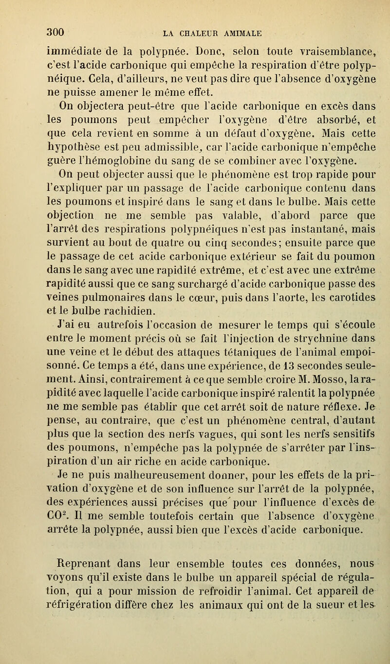 immédiate de la polypnée. Donc, selon toute vraisemblance» c'est l'acide carbonique qui empêche la respiration d'être polyp- néique. Cela, d'ailleurs, ne veut pas dire que l'absence d'oxygène ne puisse amener le même effet. On objectera peut-être que l'acide carbonique en excès dans les poumons peut empêcher l'oxygène d'être absorbé, et que cela revient en somme à un défaut d'oxygène. Mais cette hypothèse est peu admissible^, car l'acide carbonique n'empêche guère l'hémoglobine du sang de se combiner avec l'oxygène. On peut objecter aussi que le phénomène est trop rapide pour l'expliquer par un passage de l'acide carbonique contenu dans les poumons et inspiré dans le sang et dans le bulbe. Mais cette objection ne me semble pas valable, d'abord parce que l'arrêt des respirations polypnéiques n'est pas instantané, mais survient au bout de quatre ou cinq secondes; ensuite parce que le passage de cet acide carbonique extérieur se fait du poumon dans le sang avec une rapidité extrême, et c'est avec une extrême rapidité aussi que ce sang surchargé d'acide carbonique passe des veines pulmonaires dans le cœur, puis dans l'aorte, les carotides et le bulbe rachidien. J'ai eu autrefois l'occasion de mesurer le temps qui s'écoule entre le moment précis où se fait l'injection de strychnine dans une veine et le début des attaques tétaniques de l'animal empoi- sonné. Ce temps a été, dans une expérience, de 13 secondes seule- ment. Ainsi, contrairement à ce que semble croire M. Mosso, la ra- pidité avec laquelle l'acide carbonique inspiré ralentit la polypnée ne me semble pas établir que cet arrêt soit de nature réflexe. Je pense, au contraire, que c'est un phénomène central, d'autant plus que la section des nerfs vagues, qui sont les nerfs sensitifs des poumons, n'empêche pas la polypnée de s'arrêter par lins- piration d'un air riche en acide carbonique. Je ne puis malheureusement donner, pour les effets de la pri- vation d'oxygène et de son influence sur l'arrêt de la polypnée, des expériences aussi précises que^ pour l'influence d'excès de CO^ Il me semble toutefois certain que l'absence d'oxygène arrête la polypnée, aussi bien que l'excès d'acide carbonique. Reprenant dans leur ensemble toutes ces données, nous voyons qu'il existe dans le bulbe un appareil spécial de régula- tion, qui a pour mission de refroidir l'animal. Cet appareil de réfrigération diffère chez les animaux qui ont de la sueur et les-