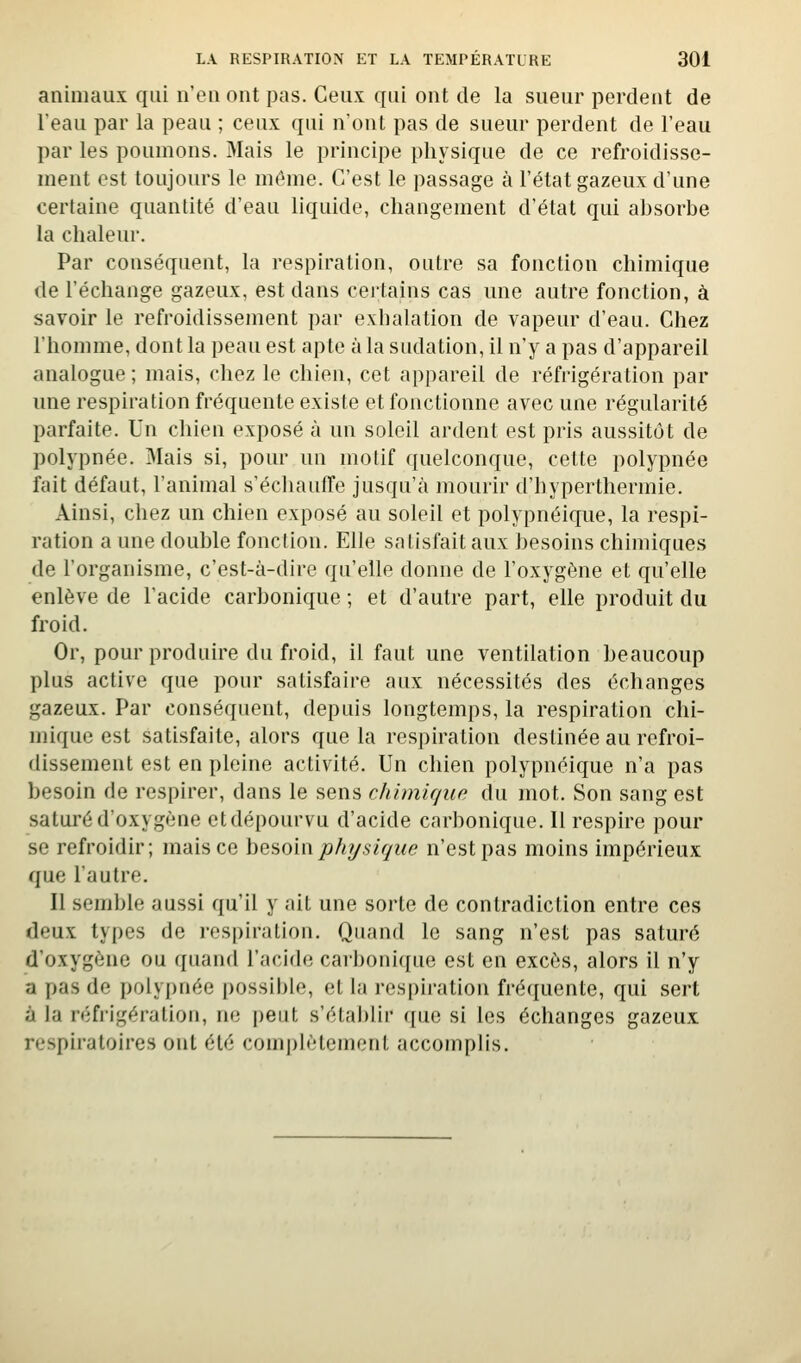 animaux qui n'eu ont pas. Ceux qui ont de la sueur perdent de leau par la peau ; ceux qui n'ont pas de sueur perdent de l'eau par les poumons. Mais le principe physique de ce refroidisse- ment est toujours le même. C'est le passage à l'état gazeux d'une certaine quantité d'eau liquide, changement d'état qui absorbe la chaleur. Par conséquent, la respiration, outre sa fonction chimique (le l'échange gazeux, est dans cei'tains cas une autre fonction, à savoir le refroidissement par exhalation de vapeur d'eau. Chez l'homme, dont la peau est apte à la sudation, il n'y a pas d'appareil analogue; mais, chez le chien, cet appareil de réfrigération par une respiration fréquente existe et fonctionne avec une régularité parfaite. Un chien exposé à un soleil ardent est pris aussitôt de polypnée. Mais si, pour un motif quelconque, cette polypnée fait défaut, l'animal s'échauffe jusqu'à mourir d'hyperthermie. Ainsi, chez un chien exposé au soleil et polypnéique, la respi- ration a une double fonction. Elle satisfait aux besoins chimiques de l'organisme, c'est-à-dire qu'elle donne de l'oxygène et qu'elle enlève de l'acide carbonique ; et d'autre part, elle produit du froid. Or, pour produire du froid, il faut une ventilation beaucoup plus active que pour satisfaire aux nécessités des échanges gazeux. Par conséquent, depuis longtemps, la respiration chi- mique est satisfaite, alors que la respiration destinée au refroi- dissement est en pleine activité. Un chien polypnéique n'a pas besoin de respirer, dans le sens chimique du mot. Son sang est saturé d'oxygène ctdépourvu d'acide carbonique. Il respire pour se refroidir; mais ce \)Q^o\n physique n'est pas moins impérieux que l'autre. Il semble aussi qu'il y ait une sorte de contradiction entre ces deux types de respiration. Quand le sang n'est pas saturé d'oxygène ou quand l'acide carl)oni([ue est en excès, alors il n'y a pas de polypnée possible, et la respiration fréquente, qui sert à la réfrigération, ne peut s'établir que si les échanges gazeux respiratoires ont été complètement accomplis.