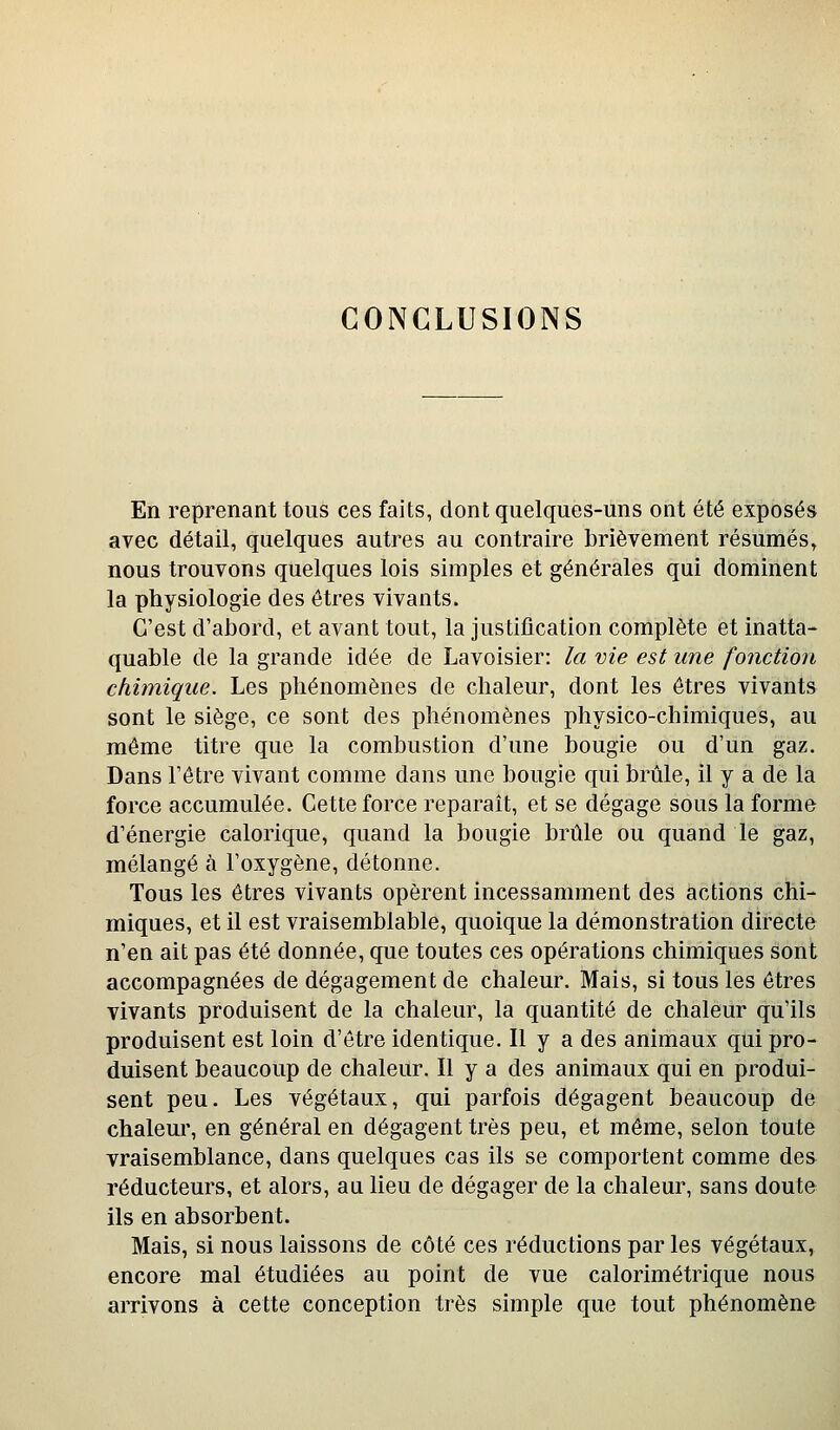 CONCLUSIONS En reprenant tous ces faits, dont quelques-uns ont été exposés avec détail, quelques autres au contraire brièvement résumés, nous trouvons quelques lois simples et générales qui dominent la physiologie des êtres vivants. C'est d'abord, et avant tout, la justification complète et inatta- quable de la grande idée de Lavoisier: la me est une fonction chimique. Les phénomènes de chaleur, dont les êtres vivants sont le siège, ce sont des phénomènes physico-chimiques, au môme titre que la combustion d'une bougie ou d'un gaz. Dans l'être vivant comme dans une bougie qui brûle, il y a de la force accumulée. Cette force reparaît, et se dégage sous la forme d'énergie calorique, quand la bougie brûle ou quand le gaz, mélangé à l'oxygène, détonne. Tous les êtres vivants opèrent incessamment des actions chi- miques, et il est vraisemblable, quoique la démonstration directe n'en ait pas été donnée, que toutes ces opérations chimiques sont accompagnées de dégagement de chaleur. Mais, si tous les êtres vivants produisent de la chaleur, la quantité de chaleur qu'ils produisent est loin d'être identique. Il y a des animaux qui pro- duisent beaucoup de chaleur. Il y a des animaux qui en produi- sent peu. Les végétaux, qui parfois dégagent beaucoup de chaleur, en général en dégagent très peu, et même, selon toute vraisemblance, dans quelques cas ils se comportent comme des réducteurs, et alors, au lieu de dégager de la chaleur, sans doute ils en absorbent. Mais, si nous laissons de côté ces réductions par les végétaux, encore mal étudiées au point de vue calorimétrique nous arrivons à cette conception très simple que tout phénomène