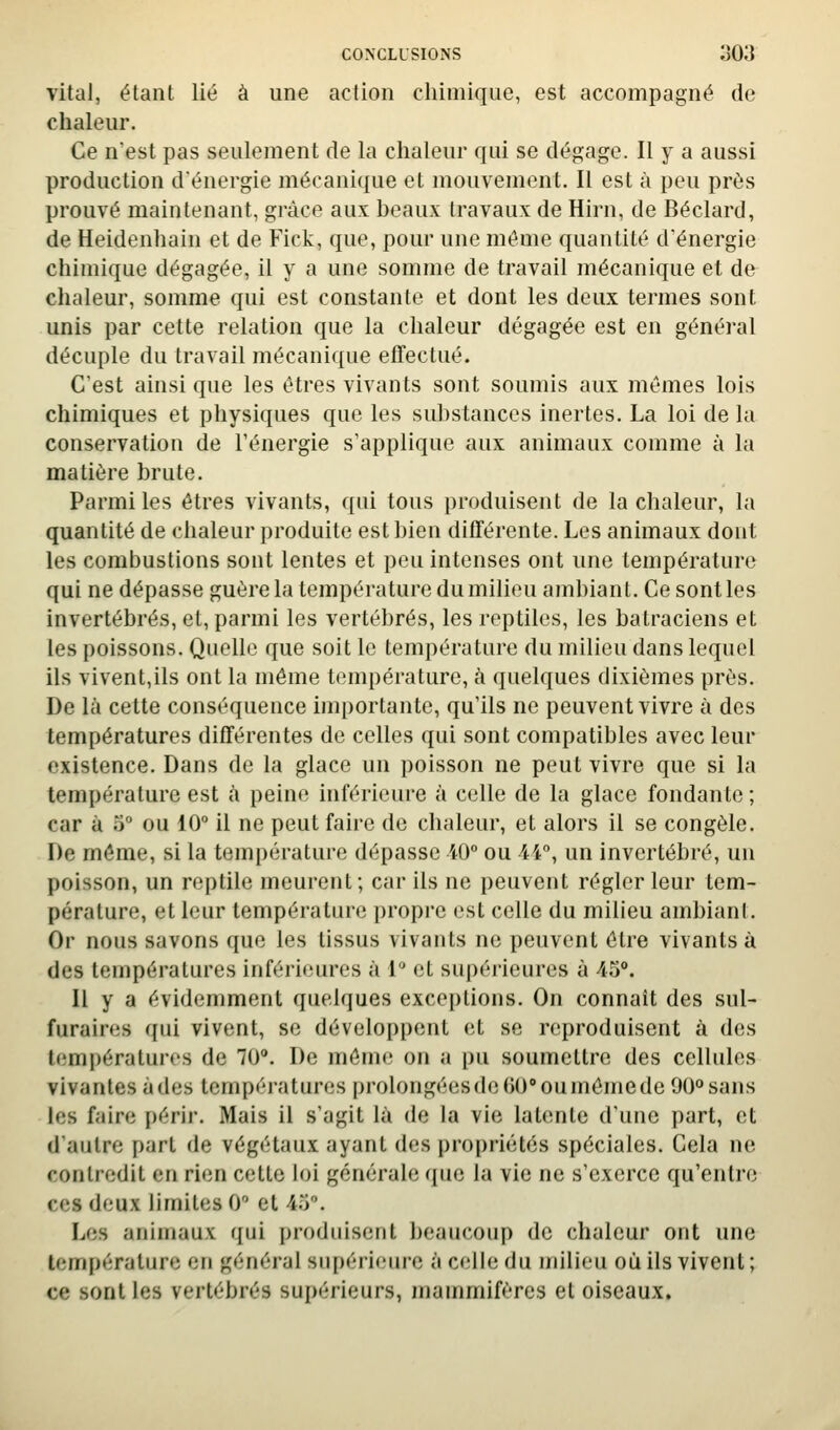 vital, étant lié à une action chimique, est accompagné de chaleur. Ce n'est pas seulement de la chaleur qui se dégage. Il y a aussi production dénergie mécanique et mouvement. Il est à peu près prouvé maintenant, grâce aux beaux travaux de Hirn, de Béclard, de Heidenhain et de Fick, que, pour une même quantité d'énergie chimique dégagée, il y a une somme de travail mécanique et de chaleur, somme qui est constante et dont les deux termes sont unis par cette relation que la chaleur dégagée est en général décuple du travail mécanique effectué. C'est ainsi que les êtres vivants sont soumis aux mêmes lois chimiques et physiques que les substances inertes. La loi de la conservation de l'énergie s'applique aux animaux comme à la matière brute. Parmi les êtres vivants, qui tous produisent de la chaleur, la quantité de chaleur produite est bien différente. Les animaux dont les combustions sont lentes et peu intenses ont une température qui ne dépasse guère la température du milieu ambiant. Ce sont les invertébrés, et, parmi les vertébrés, les reptiles, les batraciens et les poissons. Quelle que soit le température du milieu dans lequel ils vivent,ils ont la même température, h quelques dixièmes près. De là cette conséquence importante, qu'ils ne peuvent vivre à des températures différentes de celles qui sont compatibles avec leur existence. Dans de la glace un poisson ne peut vivre que si la température est à peine inférieure à celle de la glace fondante ; car à 5° ou 10 il ne peut faire de chaleur, et alors il se congèle. De môme, si la température dépasse iO ou A\°, un invertébré, un poisson, un reptile meurent; car ils ne peuvent régler leur tem- pérature, et leur température propre est celle du milieu ambiant. Or nous savons que les tissus vivants ne peuvent être vivants à des températures inférieures à 1 et supérieures à 45. Il y a évidemment quelques exceptions. On connaît des sul- furaires qui vivent, se développent et se reproduisent à des températures de 70. De môme on a pu soumettre des cellules vivantes à des températures prolongées de OO ou même de 90° sans les faire périr. Mais il s'agit là de la vie latente d'une part, et d'autre part de végétaux ayant des propriétés spéciales. Cela ne contredit en rien cette loi générale que la vie ne s'exerce qu'entre ces deux limites 0 et 4.5. Les animaux rjui produisent beaucoup de chaleur ont une température en général supérieure à celle du milieu où ils vivent ; ce sont les vertébrés supérieurs, mammifères et oiseaux.