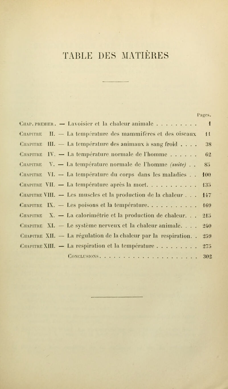 TABLE DES MATIERES Pages. Ciup.PREMIER. — Lavoisier et la chaleur animale 1 CiiAi'iTP.E II. — La température des mammifères et des oiseaux 11 CiiAi-iTRE III. — La température des animaux à sang froid .... ÎÎ8 €i(\i'iTUE IV. — La température normale de Tliomme 62 (jiM'iTRE V. — La température normale de Ihomme (suite) . . SiJ ruAi'iTRE VI. — La température du corps dans les maladies . . 100 Chapitre VIL — La température après la mort I3.> Chapitre VIII. — Les muscles et la production de la chaleur . . . 147 Chapitre IX. — Les poisons et la température 169 Chapitre X. — La caloriinétrie et la production de chaleur. . . 21o Chapitre XL — Le système nerveux et la chaleur animale. . . . 240 Chapitre XII. — La régulation de la chaleur par la respiration. . 259 Chapitre XIII. — La respiration et la température 275 Co.NCLUSIONS 302