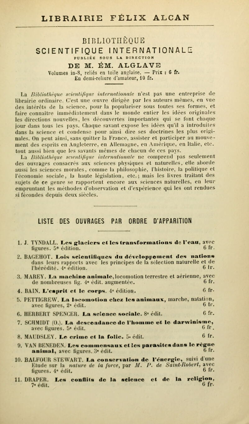 LIBRAIRIE FÉLIX ALCAN BIBLIOTHÈQUE SCIENTIFIQUE INTERNATIONALE PUBLIÉE SOUS LA DIRECTION DE M. ÉM. ALGLAVE Volumes in-8, reliés en toile anglaise. — Prix : 6 fr. En demi-reliure d'amateur, 10 fr. La Bibliothi'f/ur scionfiflqne internationale n'est pas une entreprise tie librairie ordinaire. C'est une œuvre dirigée par les auteurs mêmes, en vue des intérêts de la science, pour la populariser sous toutes ses formes, et faire connaître immédiatement dans le monde entier les idées originales les directions nouvelles, les découvertes importantes qui se l'ont chaque jour dans tous les pays. Chaque savant expose les idées qu'il a introduites dans la science et condense pour ainsi dire ses doctrines les plus origi- nales. On peut ainsi, sans quitter la France, assister et participer au mouve- ment des esprits en Angleterre, en Allemagne, en Amérique, en Italie, etc. tout aussi bien que les savants mêmes de chacun de ces pays. La BilÂiotlièquc snenli/ique inlevnationnie ne comprend pas seulement des ouvrages consacrés aux sciences physiques et naturelles, elle aborde aussi les sciences morales, comme la philosophie, l'histoire, la politique et l'économie sociale, la haute législation, etc.; mais les livres traitant des sujets de ce genre se rapportent encore aux sciences naturelles, en leur empruntant les méthodes d'observation et d'expérience qui les ont rendues si fécondes depuis deux siècles. LISTE DES OUVRAGES PAR ORDRE D'APPARITION 1. J. TYNDALL. Les glaciers ot les transformations de l'eau, avec figures. 5® édition. 6 fr. 2. BAGKHOT. Lois scientifiques du dcvclopponricnt des nation» dans leurs rapports avec les principes de la sélection naturelle et de l'hérédité, l» édition. 6 tr. .'}. MAHEY. I>a maciiine animale,locomotion terrestre et aérienne, avec de nombreuses lig. l» édit. augmentée. 6 fi- 4. BAI.N. L'caprit et le corps. 1° édition. 6 fr- 5. PETTKiHEW. La locomotion chez les animaux, marche, natation, avec figures, 2 édit. 6 fr. 6. HERKEHÏ SPENGE». La science sociale. 8» édit. 6 fr. 7. Sf:H.MII)T (().). La descendance do l'homme et le darwinisme, avec ligures. 5* édit. ^ ''. 8. MAI.DSLEY. Le crime et la folie. .> édit. 6 fr. 9. VA.N IJENEDEN. Les commensaux et les parasites dans le rèfçne animal, avec ligures. .'{• édit. ^ 'r- 10. BAM'OI H SIEWAHT. La conservation de l't^nergie, suivi dune Etude sur la nature de la force, par M. I'. de Saint-Robert, avec figures. \* édit. 6 fr. 11. DHAPEIt. Les confliCs do la science et de la religion, 7« édit. <3 fr.