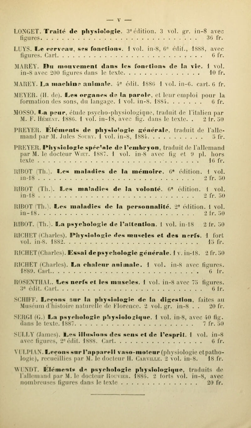 figures 3t) fr. LUYS. I^e fcrveaii, ses roii4'tioii«. 1 vol. in-S, (l (dit., 1888, avec figures. Cart G fr. MAREY. Du nioiivciiient dans lus foiictioim de !a vie. 1 vol. in-8 avec 200 figures dans le texte 10 IV. MAIiEY. La iiiaeliini> animale. 4« édit. 188G 1 vol. In-G. cart. G fr. MEYER. (II. de). I^es oi'jsanes de !a pai'Aio, et leur emploi pour la formation des sons, du langage. 1 vol. in-8. 1884 G fr. MOSSO. I^a peup, étiule psycho-physiologique, traduit de l'italien par M. F. HÉME.NT. 188G. 1 vol. in-i8, avec fig. dans le texte. . 2 fr. '60 PREYER. Éléments de pliysiot«>«:ic {séuérale, traduit de l'alle- mand par M. Jules Si'i itv. I vol. in-8, 1884 o fr. PREYER. ■•Iiysiolog:le spée'ÎHle de Tembryon, traduit de l'allemand par M. le docteur Wiet. 1887. 1 vol. in-8 avec tig et 1) pi. hors texte .' IG fr. RIROT (Th.). I^c» maladies de la mémoire. G« ('dition. 1 vol. m-18 2 fr. :iO RIBOT (Th.l. I.es maladies de la volonté. <1« éditiou. 1 vol. in-i8 2 fr. 50 RIROT nh.'^. Les maladies de la personnalité. 2^ ('dilion. 1 vol. in-18. 2fr. 50 RRÎOT. Th. . I^a psychologie de Taltention. i vol. in-18 2 ir. 50 ItlCIIET (Charles). B*JBysioI«jçîe des muscles et des nerfs. 1 fort vol. in-8. 1882. ... 15 fr. RICHET(Charles). Eissai de psychologie générale. 1 v. in-18. 2 fr. 50 RICHET (Charles). Lia chaleur animale. 1 vol. iu-s avec figures. i^H'.}. Cart G fr. ROSEXTUAE. 5Les nerfs et les muscles. 1 vol. iu-8 iivec 75 figures. :{« édit. Cart ^ G fr. SCHIFF. Leçons 3ur la physiolos'ie de la digestion, faites au .Muséum diiistoii'c naliircijc de l'Ioreiice. 2 vol. gr. in-8 . . 20 t'v. SIM{(iI ((i.) La psychologie pliysiolozlqiic. 1 vol. in-8, avec 40 fig. dans le te^tle. 1887 7 fr. 50 SL'M.Y Clames). Les illusions des sens et de Pespril. 1 vol. iu-8 avec figures, 2«édil. 1888. Carf G fr, VULPIAN. Leçons sur rapiiareil vaso-moteur (physiologie ctpatho- logic), recueillies par M. le, docteur II. (iAitvM.u:. 2 vol. in-8. 18 fr. N\ INDT. Llément¥ d»*. psychologie physiologique, triiduits de l'allern uid pur M. il- (h).';t('ur li'iiMKii. IHSH. ■> loris vol. in-8, avec nomhrcu->(•-, ligures dans le texte 20 fr.