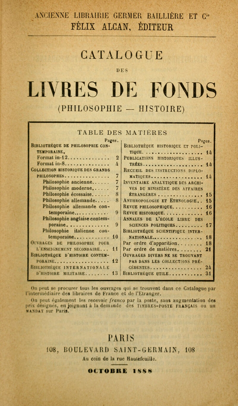 ANXIENNE LIBRAIRIE GERMER BAILLIÈRE ET G'^ FÉLIX ALCAN, ÉDITEUR CATALOGUE DES LIVRES DE FONDS (PHILOSOPHIE — HISTOIRE) TABLE DES Pages. Bibliothèque de philosophie con- temporaine. Format in-12 2 Format in-8 à Collection historique des grands philosophes 7 Philosophie ancienne 7 Philosophie moderne 7 Philosophie écossaise 8 Philosophie allemande 8 Philosophie allemande con- temporaine 9 Philosophie anglaise contem- poraine 9 Philosophie italienne con- temporaine 10 ol vragks de philosophie pour lenseicnemkxt secondaire. . . 11 Bibliothèque d'histoire contem- poraine 12 BlIiLlOTHÉQlE internationale k'histoire militaire 13 MATIÈRES Pages. Bibliothèque historique et poli- tique 14 Publications historiques illus- trées 14 Recueil des instructions diplo- matiques , 14 Inventaire analytique des archi- ves DU ministère des affaires étrangères 15 Anthropologie et Ethnologie., 15 Revue philosophique 16 Revue historique 16 Annales de l'école libre des sciences politiques 17 Bibliothèque scientifique inter- nationale 18 Par ordre d'apparition 18 Par ordre de matières 21 Ouvrages divers ne se trouvant PAS dans les collections pré- cédentes 24 Bibliothèque utile 31 On peut se procurer tous les ouvrages qui se trouvent dans ce Catalogue par l'inleriiiédiaire de» libraires de France et de l'Etranger. On peut éKalement les recevoir franco par la poste, sans augmentation des prix désigm-s, en joignant à la denundc des timbres-poste français ou un MANDAT sur Paris. PARIS 108, BOULEVARD SAINT-GERMAIN, 108 Au coin de la rue Haulefcuill':;. OCTOBRE 1S$«