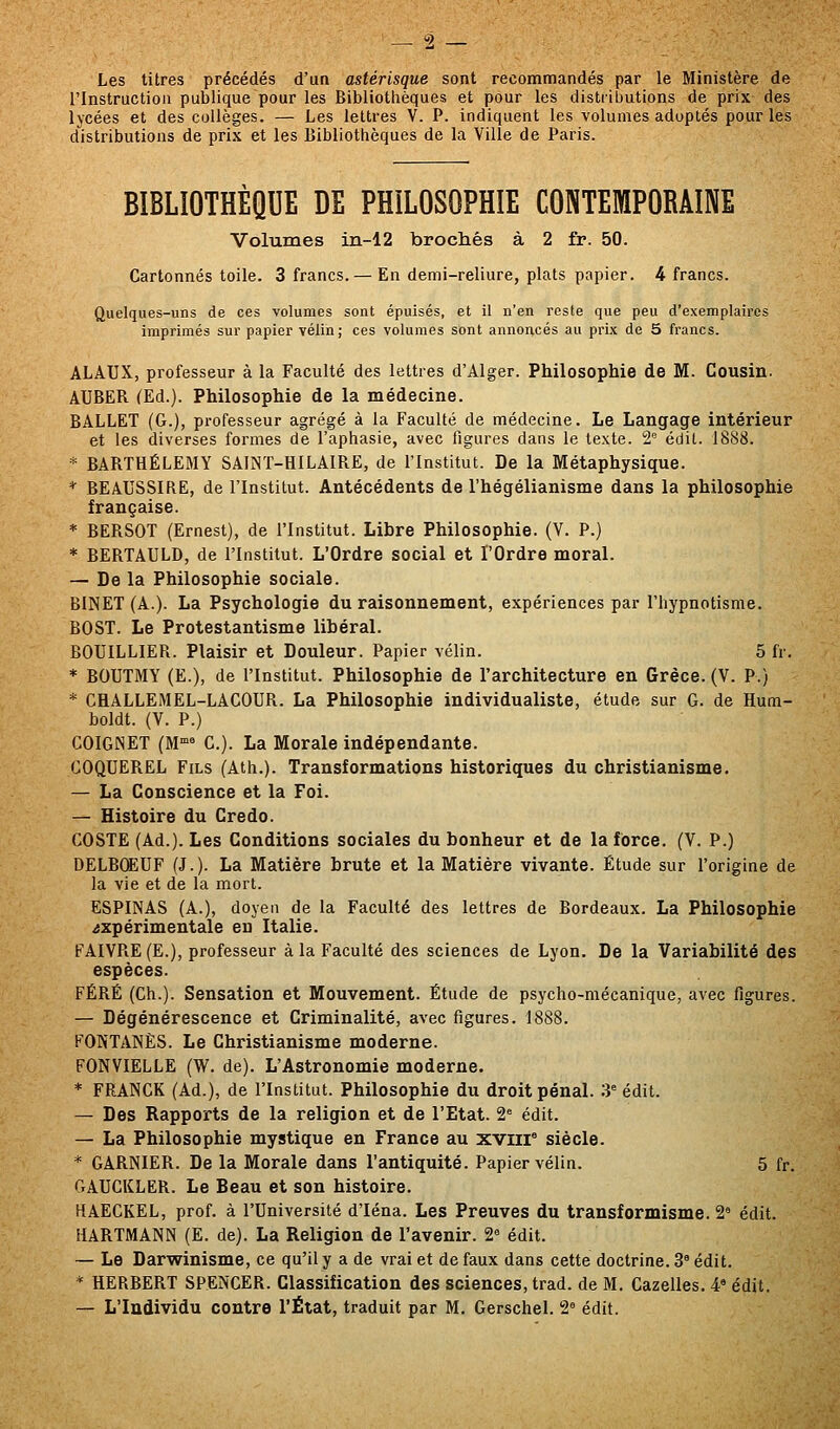 Les titres précédés d'ua astérisque sont recommandés par le Ministère de l'Instruction publique pour les Bibliothèques et pour les distributions de prix des lycées et des collèges. — Les lettres V. P. indiquent les volumes adoptés pour les distributions de prix et les Bibliothèques de la Ville de Paris. BIBLIOTHEQUE DE PHILOSOPHIE CONTEMPORAINE Volumes in-12 brochés à 2 fr. 50. Cartonnés toile. 3 francs. — En demi-reliure, plats papier. 4 francs. Quelques-uns de ces volumes sont épuisés, et il n'en reste que peu d'exemplaires imprimés sur papier vélin; ces volumes sont annoncés au prix de 5 francs. ALAUX, professeur à la Faculté des lettres d'Alger. Philosophie de M. Cousin. AUBER (Ed.). Philosophie de la médecine. BALLET (G.), professeur agrégé à la Faculté de médecine. Le Langage intérieur et les diverses formes de l'aphasie, avec figures dans le texte. 2* édil. 1888. * BARTHÉLÉMY SAINT-HILAIRE, de l'Institut. De la Métaphysique. * BEAUSSIRE, de l'Institut. Antécédents de l'hégélianisme dans la philosophie française. * BERSOT (Ernest), de l'Institut. Libre Philosophie. (V. P.) * BERTAULD, de l'Institut. L'Ordre social et l'Ordre moral. — De la Philosophie sociale. BINET (A.). La Psychologie du raisonnement, expériences par l'hypnotisme. BOST. Le Protestantisme libéral. BOUILLIER. Plaisir et Douleur. Papier vélin. 5 fr. * BOUTMY (E.), de l'Institut. Philosophie de l'architecture en Grèce. (V. P.) * CHALLEMEL-LACOUR. La Philosophie individualiste, étude sur G. de Hum- boldt. (V. P.) COIGNET (M'^ G.). La Morale indépendante. COQUEREL Fils (Ath.). Transformations historiques du christianisme. — La Conscience et la Foi. — Histoire du Credo. COSTE (Ad.). Les Conditions sociales du bonheur et de la force. (V. P.) DELBCEUF (J.). La Matière brute et la Matière vivante. Étude sur l'origine de la vie et de la mort. ESPINAS (A.), doyen de la Faculté des lettres de Bordeaux. La Philosophie expérimentale eu Italie. FAIVRE (E.), professeur à la Faculté des sciences de Lyon. De la Variabilité des espèces. FÉRÉ (Ch.). Sensation et Mouvement. Étude de psycho-mécanique, avec figures. — Dégénérescence et Criminalité, avec figures. 1888. FONTANÈS. Le Christianisme moderne. FONVIELLE (W. de). L'Astronomie moderne. * FRANCK (Ad.), de l'Institut. Philosophie du droit pénal. 3^ édit. — Des Rapports de la religion et de l'Etat. 2= édit. — La Philosophie mystique en France au xviir siècle. * GARNIER. De la Morale dans l'antiquité. Papier vélin. 5 fr. GAUGKLER. Le Beau et son histoire. HAECKEL, prof, à l'Université d'Iéna. Les Preuves du transformisme. 2' édit. HARTMANN (E. de). La Religion de l'avenir. 2^ édit. — Le Darvyinisme, ce qu'il y a de vrai et de faux dans cette doctrine. 3' édit. * HERBERT SPENCER. Classification des sciences, trad. de M. Gazelles. 4» édit. — L'Individu contre l'État, traduit par M. Gerschel. 2^ édit.