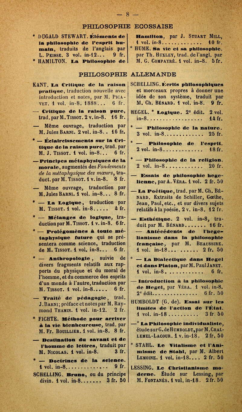 * DDGÂLD STëWâRT. Éléments de la philosophie de l'esprit hu- main, traduits de l'anglais par L. Peisse. 3 vol. in-12... 9 fr. * HAMILTON. La Philosophie de Bamllton, par J. Stuart Mill, 1 vol. in-8 10 fr. HUME. Sa vie et sa philosophie. par Th. Huxley, trad. del'angl. par M. G. CoMPAYRÉ. 1 vol. in-8. 5fr. PHILOSOPHIE ALLEMANDE KâNT. La Critique do la raison pratique, traduction nouvelle avec introduction et notes, par M. PiCA- VET. 1 vol. in-8. 1888... 6 fr. — Critique de la raison pure, trad.parM.TissoT.2v.in-8. 16 fr. — Même ouvrage, traduction par M. Jules Barni. 2 vol. in-8. . 16 fr. * — Éclaircissements sur la Cri- tique de la raison pure, trad. par M. J. TissoT. 1 vol. in-8... 6 fr. — Principes métaphysiques de la morale, augmentés des Fondements de la métaphysique des mœurs, tra- duct. par M. Tissot. 1 v. in-8. 8 fr. — Même ouvrage, traduction par M. Jules Barni. 1 vol. in-8... 8 fr. * — La Logique, traduction par M. TissOT. 1 vol. in-8 4 fr. * — mélanges de logique, tra- duction par M. TissoT. 1V. in-8. 6 fr. * — Prolégomènes à tonte mé- taphysique future qui se pré- sentera comme science, traduction de M. Tissot. 1 vol. in-8... 6 fr. * — Anthropologie, suivie de divers fragments relatifs aux rap- ports du physique et du moral de l'homme, et du commerce des esprits d'un monde à l'autre, traduction par M. TissoT. 1 vol. in-8 6 fr. — Traité de pédagogie, trad. J .Barni; préface et notes par M. Ray- mond Thamin. 1 vol. in-i2. 2 fr. * FiCHTË. méthode pour arriver À la vie bienheureuse, trad. par M. Fr. BociLLiER. 1 vol. in-8. 8 fr. — Destination du savant et de l'homme de lettres, traduit par M. Nicolas. 1 vol. in-8. 3 fr. * — Doctrines de la science. 1 vol. in-8 9 fr. SCHELLING. Bruno, ou du principe divin. 1 vol. in-8 3 fr. 50 SCHELLING. Écrits philosophiques et morceaux propres à donner une idée de son système, traduit par M. Ch. BÉNARD. 1 vol. in-8. 9 fr. HEGEL. * Logique. 2» édit. 2 vol. in-8 14 fr. * — Philosophie de la nature. 3 vol. in-8 25 fr. * — Philosophie de l'esprit. 2 vol. in-8 18 fr. * — Philosophie de la religion. 2 vol. in-8 20 fr. — Essais de philosophie hégé- lienne, par A. VÉRA. 1 vol. 2 fr. 50 — La Poétique, trad. par M. Ch. BÉ- NARD. Extraits de Schiller, Goethe, Jean, Paul,etc., et sur divers sujets relatifs à la poésie. 2 V. in-8. 12 fr. — Esthétique. 2 vol. in-8, tra- duit par M. BÉNARD 16 fr. — Antécédents de Thoge- lianisme dans la philosophie française, par M. Beaussire. 1 vol. in-18 2fr. 50 * — La Dialectique dans Hegel et dans Platon, par M. Paul Janet. 1 vol. in-8 6 fr. — Introduction à la philosophie de Hegel, par Véra. 1 vol. in-8. 2''édit 6fr. 50 HUMBOLDT (G. de). Essai sur les limites de l'action de l'État. 1 vol. in-18 3fr. 50 —* La Philosophie individualiste, étudesurG.deH[]HBOLDT,parM.CHAL- lehel-Lacour. 1V. in-18. 2 fr. 50 * STAHL. Le Titallsme et l'Ani- misme de titahl, par M. Albert Lehoine. 1 vol. in-18.... 2 fr. 50 LESSING. Le Christianisme mo- derne. Étude sur Lessing, par M. FONTANÈS. 1 vol. in-18. 2 fr. 50