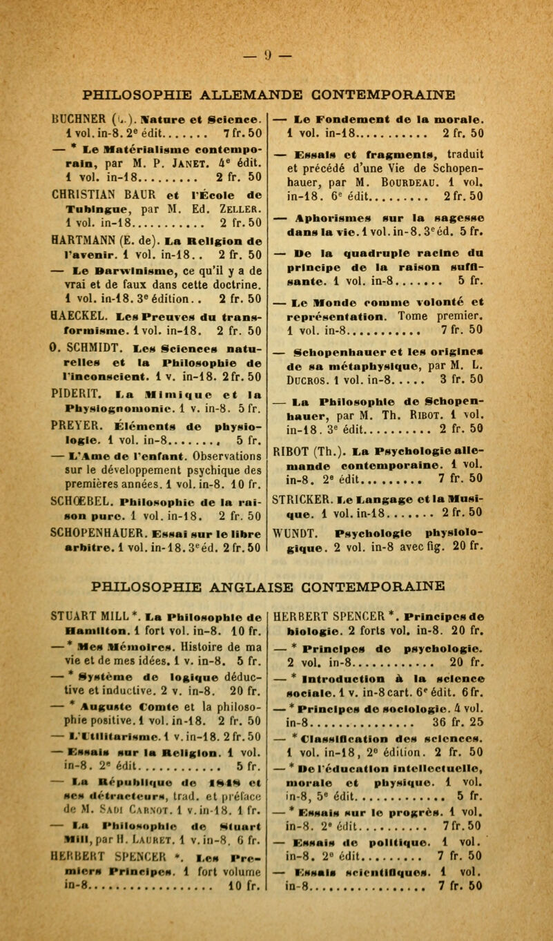 PHILOSOPHIE AliliEMANDE CONTEMPORAINE BUCHNER (..).!Vatare et Science. lvol.in-8.2«édit 7fr. 50 — * I.e Matérialisme contempo- rain, par M. P. Janet. 4« édit. 1 vol. in-18 2 fr. 50 CHRISTIAN BÂUR et l'École de Tablngue, par M. Ed. Zeller. 1 vol. in-18 2 fr. 50 HARTMANN (E. de). La Religion de ravenir. 1 vol. in-18.. 2 fr. 50 — Le Barwinisme, ce qu'il y a de vrai et de faux dans cette doctrine. 1 vol. in-18. 3»édition. . 2 fr. 50 HAECKEL. Les Preuves du trans- formisme. 1vol. in-18. 2 fr. 50 0. SCHMIDT. Les Sciences natu- relles et la Pbilosopliie de l'inconscient. 1 v. in-18. 2fr. 50 PIDERIT. La .Wlmiquo et la Pbyslognomonie. 1 v. in-8. 5 fr. PREYER. Éléments de physio- logie. 1 vol. in-8 5 fr. — L*.%me de l'enfant. Observations sur le développement psychique des premières années. 1 vol. in-8. 10 fr. SCHOEBEL. Philosophie de la rai- son pure. 1 vol. in-18. 2 fr. 50 SCHOPËNHAUER. Essai sur le libre •rbitre.l vol. in-18.3«éd. 2fr.50 — Le Fondement de la morale. 1 vol. in-18 2 fr. 50 — Essais et fragments, traduit et précédé d'une Vie de Schopen- hauer, par M. Bourdeau. 1 vol. in-18. 6« édit 2fr. 50 — Aphorismes sur la sagesse dansla vie.l vol.in-S.S^éd. 5 fr. — De la quadruple racine du principe de la raison suffi- sante. 1 vol. in-8 5 fr. — Le Monde comme volonté et représentation. Tome premier. 1 vol. in-8 7fr. 50 — Schopenbauer et les origine* do sa métaphysique, par M. L. DucROS. t vol. in-8 3 fr. 50 — La Philosophie de Schopen- hauer, par M. Th. RiBOT. 1 vol. in-18. 3« édit 2 fr. 50 RIBOT (Th.). La Psychologie alle- mande contemporaine. 1 vol. in-8. 2« édit 7 fr. 50 STRICKER. Le Langage et la Musi- que. 1 vol. in-18 2fr. 50 WUNDT. Psychologie physiolo- gique. 2 vol. in-8 avecfig. 20 fr. PHILOSOPHIE ANGLAISE CONTEMPORAINE STUART MILL*. La Philosophie de Hamilton. 1 fort vol. in-8. 10 fr. — * Mes .Mémoires. Histoire de ma vie et de mes idées. 1 v. in-8. 5 fr. — * Système de logique déduc- tive et induclive. 2 v. in-8. 20 fr. — * ituguste Comte et la philoso- phie positive. 1 vol. in-18. 2 fr. 50 — L'CtlIitarismc. 1 v. in-18. 2 fr. 50 — Essais sur la Religion. 1 vol. in-8. 2< édit 5 fr. — La République do MHtH et ses détrarteurn, Irad. et prélace df; M. Saoi Carnot. 1 v.in-18. 1 fr. — La Philosophie do Hluart Mill, par H. Laubet. 1 v. in-8. G fr. HfcP.BEKT SPENCER *. Les Pre- miors Principes. 1 fort volume in-8 iO fr. HERBERT SPENCER *. Principes de biologie. 2 forts vol. in-8. 20 fr. — * Principes de psychologie. 2 vol. in-8 20 fr. — * Introduction à la science sociale. 1 v. in-8cart. 6' édit. Gfr. — * Principes de sociologie. & vol. in-8 36 fr. 25 — * Classiflcation dos sciences. 1 vol. in-18, 28 édition. 2 fr. 50 — * Ue l'éducation intcllocluelle, morale et physique. 1 vol. in-8, 5« édit 5 fr. — * Essais sur le progrès. 1 vol. in-8. 2» édit 7fr.50 — Essais do politique. 1 vol. in-8. 2 édit 7 fr. 50 — Essais srientiOques. 1 vol. in-8 7 fr. 50