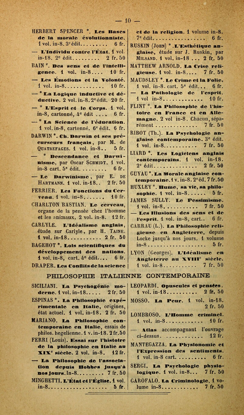 HERBERT SPENCER *. i,es Rases do la morale cvointionniste. 1vol. in-8.3«édit 6 fr. — I^'Individu contre l'État. 1 vol. in-18. 2« édit 2 fr. 50 BAIN *. »es sens et de l'intelli- gence. 1 vol. in-8.... 10 fr, — lies Émotions et la Volonté. 1 vol. in-8 10 fr. — * E<a Logique Inductive et dé- dactlve. 2 vol. in-8.2« édit. 20 fr. — * li'Ksprit et le Corps. 1 vol. in-8, cartonné, 4^ édit .... 6 fr. — * La iScience de l'éducation. 1 vol.in-8, cartonné. Crédit. 6 fr. DARWIN *. Cta. Darwin et ses pré- curseurs français, par M. de QUATREFAGES. 1 vol. in-8.. 5 fr. — * Descendance et Darwi- nisme, par Oscar Schmidt. 1 vol. in-8 cart. 5« édit 6fr. — Le Dar^vinisme, par E. DE Hartmann. 1 vol. in-18.. 2 fr. 50 FERRIER. Les Fonctions du Cer- veau. 1 vol. in-8 10 fr. CHARLTON BASTIAN. Le cerveau, organe de la pensée chez l'homme et les animaux. 2 vol. in-8. 12 fr. CARLYLë. L'Idéalisme anglais, étude sur Carlyle, par H. Taine. 1 vol. in-18 2 fr. 50 BAGEHOT *. Lois scientiOques du développement des nations. 1 vol. in-8, cart. 4« édit.... 6 fr. DRAPER. Les Conflits de la science et de la religion. 1 volume in-8. 7^ édit 6 fr. RUSKIN (John) * .L'Esthétique an- glaise, étude sur J. Ruskin, par Milsand. 1 vol. in-18 ... 2 fr.. 50 MATTHEW ARNOLD. La Crise reli- gieuse. 1vol. in-8 7 fr. 50 MAUDSLEY *. Le Crime et la Folle. 1 vol. in-8. cart. 5« édit... 6 fr. — La Pathologie do l'esprit. 1 vol in-8 10 fr. FLINT *. La Philosophie de l'his- toire en France et en Alle- magne. 2 vol in-8. Chacun,sépa- rément 7 fr. 50 RIBOT (Th.). La Psychologie an- glaise contemporaine. 3' édit. 1 vol. in-8 7 fr. 50 LIARD *, Les Logiciens anglais contemporains. 1 vol. in-18. 2« édit 2 fr. 50 GUYAU *. La Morale anglaise con- temporaine. 1V. in-8.2«éd. 7 fr.50 HUXLEY *. Hume, sa vie, sa philo- sophie. 1 vol. in-8 5 fr. JAMES SULLY. Le Pessimisme. 1vol. in-8 7fr. 50 — Les Illusions des sens et de l'e««prit. 1 vol. in-8, cart.. 6 fr. CARRAU (L.). La Philosophie reli- gieuse en Angleterre, depuis Locke jusqu'à nos jours. 1 volume in-8 5 fr. LYON (Georges). L'Idéalisme en Angleterre au XVIII*^ siècle. 1 vol. in-8 7 fr. 50 PHILOSOPHIE ITALIENNE CONTEMPORAINE SICILIANI. La psychogénie mo- derne. 1 vol. in-18 2 fr.50 ESPINAS*. La Philosophie expé- rimentale en Italie, origines, état actuel. 1 vol. in-18. 2 fr. 50 MARIANO. La Philosophie con- temporaine en Italie, essais de philos, hégélienne. 1 v. in-18.2 fr.50 FËRRI (Louis). Essai sur l'histoire de la philosophie en Italie au XIX.^ Siècle. 2 vol. in-8. 12 fr. — La Philosophie de l'associa- tion depuis Bobbes Jusqu'à nos Jours. In-8 7 fr. 50 MINGHETTI. L'État et l'Église. 1 vol. in-8 5 fr. LEO PARDI. Opuscules et pensées. 1 vol. in-18 2 fr. 50 MOSSO. La Peur. 1 vol. in-18, 2 fr. 50 LOMBROSO, L'Homme criminel. 1 vol. in-8 10 fr. — Atlas accompagnant l'ouvrage ci-dessus. 12 fr. MANTEGAZZA. La Physionomie et l'Expression des sentiments. 1 vol. in-8 cart 6 fr. SERGI. La Psychologie physio- logique. 1 vol, in-8.,, 7 fr. 50 GÂROFALO. La Criminologie. 1 vo- lume in-8 7 fr, 50