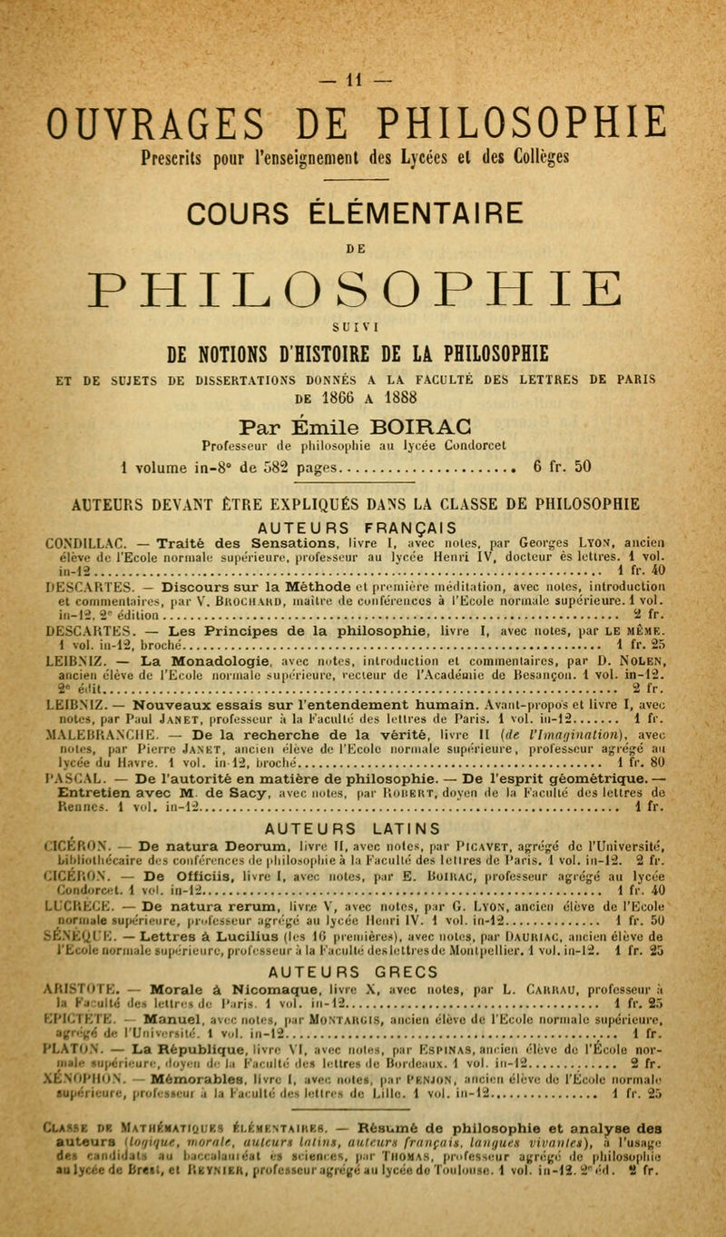 OUVRAGES DE PHILOSOPHIE Preserils pour renseignement des Lycées et des Collèges COURS ÉLÉMENTAIRE DE PHILOSOPHIE SUIVI DE NOTIONS D'HISTOIRE DE LÀ PHILOSOPHIE ET DE SUJETS DE DISSERTATIONS DONNÉS A LA FACULTÉ DES LETTRES DE PARIS DE 1866 A 1888 Par Emile BOIRAG Professeur de pliilosopliie au lycée Condorcet 1 volume 10-8° de 582 pages 6 fr. 50 AUTEURS DEVANT ÊTRE EXPLIQUÉS DANS LA CLASSE DE PHILOSOPHIE AUTEURS FRANÇAIS CONDILLAC. — Traité des Sensations, livre I, avec noies, par Georg-os Lyon, ancien élève de l'Ecole normale supérieure, professeur au lycée Henri IV, docteur es lettres. 1 vol. iii-12 1 fr. 40 DESC.ARTES. — Discours sur la Méthode et première méditation, avec notes, introduction et commentaires, par V. Bkochahd, maître de conférences à l'Ecole normale supérieure.! vol. in-12, 2^ édition 2 fr. DESC.\RTES. — Les Principes de la philosophie, livre I, avec notes, par le même. 1 vol. in-12, broché 1 fr. 25 LEIBNIZ. — La Monadologie, avec notes, introduction et commentaires, par D. NoLen, ancien élève de l'Ecole normale supérieure, rccieur de l'Académie de Besançon, i vol. in-12. 2« éilit 2 fr. LEIBNIZ. — Nouveaux essais sur l'entendement humain. Avant-propos et livre I, avec notes, par Paul Janet, professeur ii la Faculté des Irttres de Paris. 1 vol. in-12 1 fr. M.\LEBR.\.NCHE. — De la recherche de la vérité, livre II {de l'ima(iinatio>i), avec noies, par Pierre Jankt, ancien élève de l'Ecole normale supiu'ieuie, professeur ag'régé au lycée du Havre. 1 vol. in 12, broché 1 fr. 80 PASC.\L. — De l'autorité en matière de philosophie. — De l'esprit géométrique.— Entretien avec M. de Sacy, avec notes, par PiOHëkt, doyen de la Faculté des lettres de Rennes. 1 vol, in-12 1 fr. AUTEURS LATINS CICÉRON. — De natura Deorum, livri' II, avec notes, par Picavet, agrégé do l'Université, bibliothécaire des conférences de philosophie à lu Faculté des lettres de Paris. 1 vol. in-12. 2 fr. CICÉRO.N. — De Officiis, livre I, avec notes, par E. BuiRAC, professeur agrégé au lycée Condorc«;t. 1 vol. in-12 1 fr. 40 LUCRECE. — De natura rerum, livrje V, avec notes, par G. Lyon, ancien élève de l'Ecole normale supérieure, pr^dèsseur agn^gé au lycée Henri IV. 1 vol. in-12 1 fr. 50 SÉ.NÈUL'E. — Lettres à Lucilius (les 10 preuiières), avec iioli'S, par Imuiuac, ancien élève de l'Ëcole normale supérieure, professeur à la Faculté deslettiesde Monlpellier. 1 vol. in-12. 1 fr. 25 AUTEURS GRECS ARISTOTE. — Morale à Nicomaque, livre X, avec notes, par L. Cahrau, professeur à la Faculté des lettres de Paris. 1 vol. in-12 1 fr. 25 EPICTETE. - Manuel, avi'c notes, par MoNTARGiS, ancien élève de l'Ecole normale supérieure, afgri'-ifé de l'Univ.Tsilé. 1 v.,1. in-12 1 fr. PLATO.N. — La République, livre \I, avec notes, par Rspinas, ancien élève de l'Ecole nor- iiiale supérieure, doyen de la Faculté dci lettres île Bordeaux. 1 vol. in-12 2 fr. XE.NOPHO.N. — Mémorables, livre I, avec notes, par I'enjon, ancien élève do l'Ecole normale supérieure, professcui à la Faculté des lettres de Lille. 1 vol. in-12 1 fr. 25 Classe de MATH^MATidues éLÉHENTAiREB. — Bésumé de philosophie et analyse des auteurs (lot/uiue, mornlf., auteurs Intins, aulcicm français, langues vivantes), a l'usage des candidats au baccalaiiiéat es sciences, par ThojUa.s, pi'ofcsseur agrégé de philosophie aulycée de breil, et itEV.MER, professeur agrégé au lycée do Toulouse. 1 vol. in-12. 2 éd. % fr.