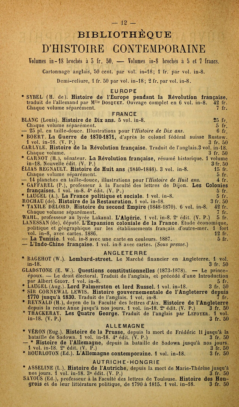 BIBLIOTHÈQUE D'HISTOIRE CONTEMPORAINE Volumes in-18 brochés à 3 fr. 50. — Volumes in-8 brochés à 5 et 7 francs. Cartonnage anglais, 50 cent, par vol. in-18; 1 fr. par vol. in-8. Demi-reliure, 1 fr. 50 par vol. in-18; 2 fr. par vol. in-8. EUROPE * SYBEL (H. de). Histoire de l'Europe pendant la Révolution française, traduit de l'allemand par Mi'e Dosquet. Ouvrage complet en 6 vol. in-8. 42 fr. Chaque volume séparément. 7 fr. FRANCE BLANC (Louis). Histoire de Dix ans. 5 vol. in-8. 25 fr. Chaque volume séparément. 5 fr. — 25 pi. en taille-douce. Illustrations pour YlUsloire de Dix ans. 6 fr. * BOERT. La Guerre de 1870-1871, d'après le colonel fédéral suisse Rustow. 1 vol. in-18. (V. P.) 3 fr. 50 CARLYLE. Histoire de la Révolution française. Traduit de l'anglais.3 vol. in-18. Chaque volume. • 3 fr. 50 * CARlNOT (H.j, sénateur. La Révolution française, résumé historique. 1 volume in-18. Nouvelle édit. (V. P.) 3 fr.50 ELIAS REGNAULT. Histoire de Huit ans (1840-1848). 3 vol. in-8. 15 fr. Chaque volume séparément. 5 fr. — 14 planches en taille-douce, illustrations pour VHistoire de Huit ans. 4 fr. * GAFFAREL (P.), professeur à la Faculté des lettres de Dijon. Les Colonies françaises. 1 vol. in-8. 4« édit. (V. P.) 5 fr. * LAUGEL (A.). La France politique et sociale. 1 vol. in-8. 5 fr. ROCHAU (de). Histoire de la Restauration, 1 vol. in-18. 3 fr. 50 * TAXILE DELORD. Histoire du second Empire (1848-1870). 6 vol. in-8. 42 fr. Chaque volume séparément. 7 fr. WAHL, professeur au lycée Lakanal. L'Algérie. 1 vol. in-8. 2'' édit. (V. P.) 5 fr. LANESSAN (de), député. L'Expansion coloniale de la France. Étude économique, politique et géographique sur les établissements français d'outre-mer. 1 fort vol. in-8j avec cartes. 1886. 12 fr. — La Tunisie. 1 vol. in-8 avec une carte en couleurs. 1887. 5 fr. — L'Indo-Chine française. 1 vol. in-8 avec cartes. (Sous presse.) ANGLETERRE * BAGEHOT (W.). Lombard-street. Le Marché financier en Angleterre. 1 vol. in-18. 3 fr. 50 GLADSTONE (E. W.). Questions constitutionnelles (1873-1878). — Le prince- époux. — Le droit électoral. Traduit de l'anglais, et précédé d'une Introduction par Albert Gigot. 1 vol. in-8. 5 fr. * LAUGEL (Aug.). Lord Palmerston et lord Russel. 1 vol. in-18. 3 fr. 50 * SIR CORNEWAL LEWIS. Histoire gouvernementale de l'Angleterre depuis 1770 jusqu'à 1830. Traduit de l'anglais. 1 vol. in-8. 7 fr. * REYNALD (H.), doyen de la Faculté des lettres d'Aix. Histoire de l'Angleterre depuis la reine Anne jusqu'à nos jours. 1 voL in-18. 2 édit. (V. P.) 3 fr. 50 * THACKERAY. Les Quatre George. Traduit de l'anglais par Lefoyer. 1 vol. in-18. (Y. P.) 3 fr. 50 ALLEMAGNE * VÉRON (Eug.). Histoire de la Prusse, depuis la mort de Frédéric 11 jusqu'à la bataille de Sadowa. 1 vol. in-18. 4 édit. (V. P.) 3 fr. 50 — ■ Histoire de l'Allemagne, depuis la l3ataille de Sadowa jusqu'à nos jours. 1 vol. in-18. 2= édit. (V. P.) 3 fr. 50 * BOURLOTON (Ed.). L'Allemagne contemporaine. 1 vol. in-18. 3 fr. 50 AUTRICHE-HONGRIE * ASSELINE (L.). Histoire de l'Autriche, depuis la mort de Marie-Thérèse jusqu'à nos jours. 1 vol. in-18. 3« édit. (V. P.) 3 fr. 50 SAYOUS (Ed.), professeur à la Faculté des lettres de Toulouse. Histoire des Hon- grois et de leur littérature politique, de 1790 à 1815. 1 vol. in-18. 3 fr. 50