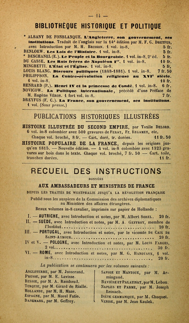 BIBLIOTHÈQUE HISTORIQUE ET POLITIQUE * ÂLBÂNY DE FONBLANQUE. I.'AngIcterre, son souTerncment, me» institutions. Traduit de l'anglais sur la 14^ édition par M. F. C. Dreyfus, avec Introduction par M. H. Brisson. 1 vol. in-8. 5 fr. BENLOEW. E,es liOis de l'Histoire. 1 vol. in-8. 5 fr. * DESCHÂNEL (E.). lue Peuple et la Bourgeoisie. 1 vol. in-8.2<'éd. 5 fr. DU CASSE. Kios Rois frères de IVapoléon !'-'■'. 1 vol. in-8. 10 fr. MINGHETTI. i^'État et l'Église. 1 vol. in-8. 5 fr. LOUIS BLANC. Discours politiques (1848-1881). 1 vol. in-8. 7 fr. 50 PHILiPPSON. l^a Contre-révolution religieuse au IKTI» siècle. 1 vol. in-8. 10 fr. HENRARD (P.). Henri IV et la princesse de Condc. 1 vol. in-8. 6 fr. NOVICOW. l.a Politique internationale, précédé d'une Préface de M. Eugène Véron. 1 fort vol. in-8. 7 fr. DREYFUS (F. C). i,a France, son gouvernement, ses institutions. 1 vol. (Sous presse,) PUBLICATIONS HISTORIQUES ILLUSTRÉES HISTOIRE ILLUSTRÉE DU SECOND EMPIRE, par Taxile Delord. 6 vol. in-8 colombier avec 500 gravures de Ferat, Fr. Regamey, etc. Chaque vol. broché, 8 fr. — Cart. doré, tr. dorées. 11 fr. 50 HISTOIRE POPULAIRE DE LA FRANCE, depuis les origines jus- qu'en 1815. — Nouvelle édition. — 4 vol. in-8 colombier avec 1323 gra- vures sur bois dans le texte. Chaque vol. broché, 7 fr. 50 — Cart. toile, tranches dorées. 11 fr. RECUEIL DES INSTRUCTIONS AUX AMBASSADEURS ET MINISTRES DE FRANCE DEPUIS LES TRAITÉS DE WESTPHALIE JUSQU'A LA RÉVOLUTION FRANÇAISE Publié sous les auspices de la Commission des archives diplomatiques au Ministère des affaires étrangères. Beaux volumes in-8 cavalier, imprimés sur papier de Hollande : I. — AUTRICHE, avec Introduction et notes, par M. Albert Sorel. 20 fr. II. —SUEDE, avec Introduction et notes, par M. A. Geffroy, membre de l'Institut , 20 fr. III- — PORTUGAL, avec Introduction et notes, par le vicomte de Caix de Saint-Aymour 20 fr. IV et V. — POLOGNE, avec Introduction et notes, par M. Louis Farges, 2 vol 30 fr. VI. — ROME, avec Introduction et notes, par M. G. Hanotaîjx, 1 vol. in-8 20 fr. La publication se continuera par les volumes suivants : Angleterre, par M. Jusserand. Prusse, par M. E. Lavisse. Russie, par M. A. Rambaud. Turquie, par M. Girard de Rialle. Hollande, par M. H. Maze. Espagne, par M. Morel Fatio. Savoie et Mantoue, par M. Ar- mingaud. Bavière et Palatinat, par M. Lebon. Naples et Parme, par M. Joseph Reinach, Diète germanique, par M. Chuquet.