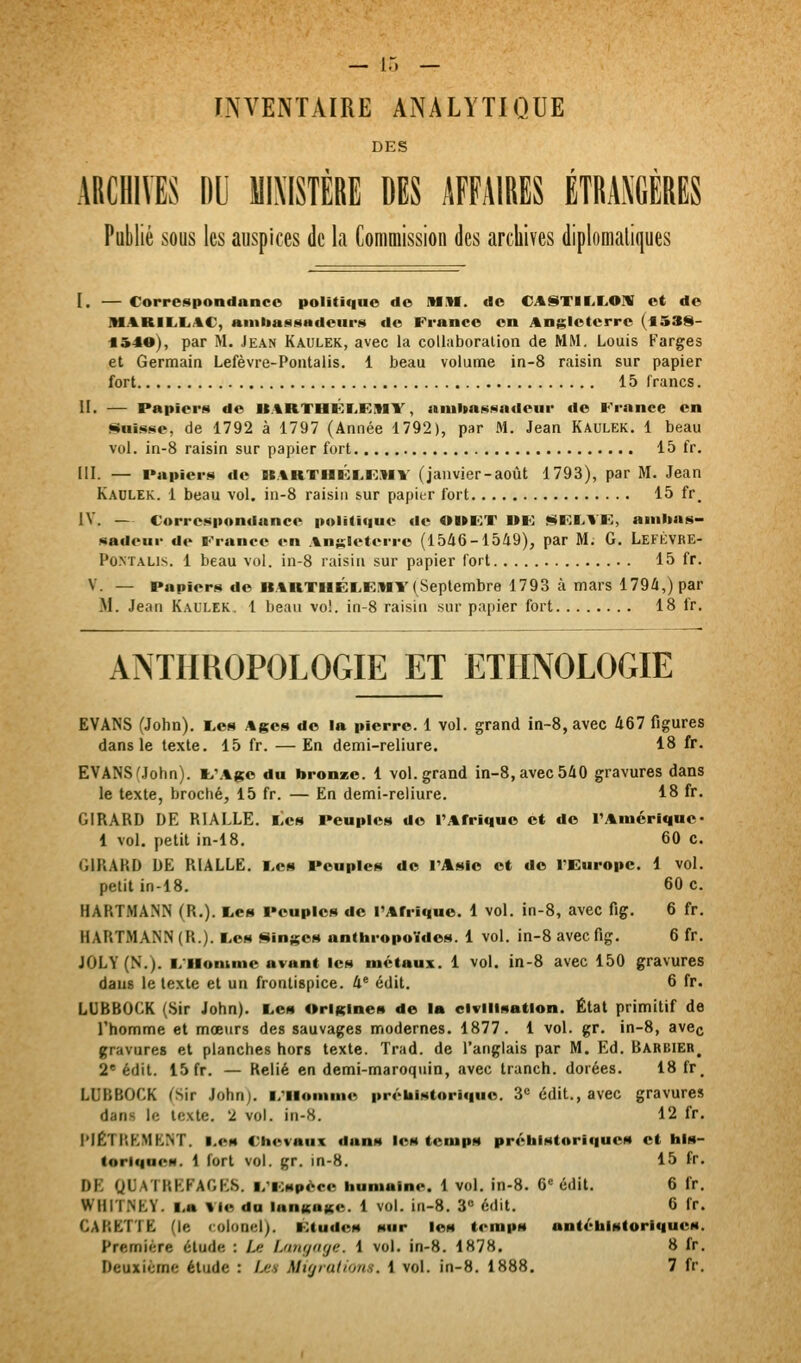 — ir. — INVENTAIRE ANALYTIQUE DES ARCHIVES DU MIXISTERE DES AFFAIRES ETRAXGERES Publié sous les auspices de la Commission des archives diplomatiques I. — Correspondance politique de MH. de CA§)TII.I^01V et de IIIARIL.I.AC, aiiiliaNSHdeur!^ de France en Angleterre (fl538- «540), par M. Jean Kaulek, avec la collaboration de MM. Louis Farges et Germain Lefèvre-Pontalis. 1 beau volume in-8 raisin sur papier fort 15 francs. H. — Papiers de U.%RTHKrKMY, aiuUnNivadcur fie France en «finisse, de 1792 à 1797 (Année 1792), par M. Jean Kaulek. 1 beau vol. in-8 raisin sur papier fort 15 fr. III. — Papiers de K.%KTHlî:i.FMV (janvier-août 1793), par M. Jean Kaulek. 1 beau vol. in-8 raisin sur papier fort 15 fr_ IV. — Correspondance politique de OI»KT UK ^FI^VK, anilias- sadeur de France en Angleterre (1546-1549), par M. G. LeFÈVRE- PoNTALis. 1 beau vol. in-8 raisin sur papier fort 15 fr. V. — Papiers de BARTHÉI,EIMY(Septembre 1793 à mars 1794,) par M. Jean Kaulek. 1 beau vol. in-8 raisin sur papier fort 18 fr. ArsTHROPOLOGIE ET ETHNOLOGIE EVANS (John). i,os Ages do la pierre. 1 vol. grand in-8, avec Û67 figures dans le texte. 15 fr. —En demi-reliure. 18 fr. EVANS Mohn). l>\%ge du bronze. 1 vol. grand in-8, avec 540 gravures dans le texte, broché, 15 fr. — En demi-reliure. 18 fr. GIRARD DE RIALLE. Les Peuples de l'Afrique et de l'Amérique- 1 vol. petit in-18. 60 c. GIRARD DE RIALLE. I.es Peuples de l'Asie et do l'Europe. 1 vol. petit in-18. 60 c. HARTMANN (R.). tes Peuples de l'Afrique. 1 vol. in-8, avec fig, 6 fr. HARTMANN (R.). I.es <4ingos anthropoïdes. 1 vol. in-8 avec fig. 6 fr. JOLY(N.). i/ilonmic avant les métaux. 1 vol. in-8 avec 150 gravures dans le texte et un frontispice. 4' édit. 6 fr. LUBBOCK (Sir John). Les OriKines de la civilisation. État primitif de l'homme et mœurs des sauvages modernes. 1877. 1 vol. gr. in-8, avec gravures et planches hors texte. Trad. de l'anglais par M. Kd. Barbier^ 2* édit. 15 fr. — Relié en demi-maroquin, avec tranch. dorées. 18 fr. LUBBOCK (Sir John), i/llomme prébistoriquo. 3« édit., avec gravures dans le texte. 2 vol. in-8. 12 fr. I*|£TRKMKNT. Les Chevaux dana les temps préhlstoriquon et bis- toriques. 1 fort vol. gr. Jn-8. 15 fr. DE QUAÏBEFAGKS. i/icspéce humaine. 1 vol. in-8. 6= édit. 6 fr. WHITNEY. l,a Vie du langage. 1 vol. in-8. 3 édit. 6 fr. CARETTE (le colonel). Etudes sur les temps antébistoriques. Première élude : Le Lfmg<iye. 1 vol. in-8. 1878. 8 fr. Deuxième étude : Ij:s Migrations. 1 vol. in-8. 1888. 7 fr.