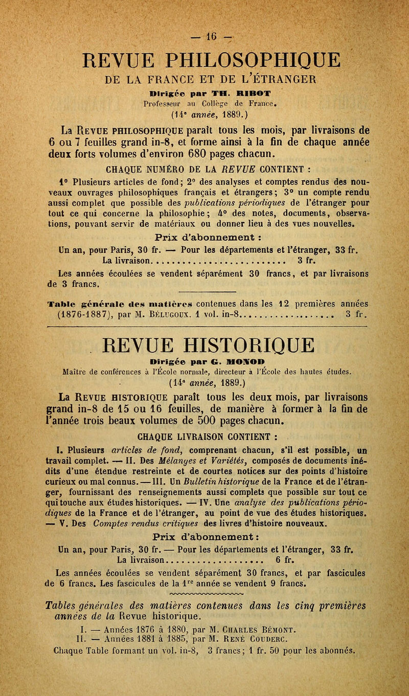 REVUE PHILOSOPHIQUE DE LA FRANCE ET DE L'ÉTRANGER nirifçce par TH. RIBOT Professeur au Collège de France, (14' année, 1889.) La Revue philosophique paraît tous les mois, par livraisons de 6 ou 7 feuilles grand in-8, et forme ainsi à la fin de chaque année deux forts volumes d'environ 680 pages chacun. CHAQUE NUMÉRO DE LA REVUE CONTIENT : 1 Plusieurs articles de fond ; 2° des analyses et comptes rendus des nou- veaux ouvrages philosophiques français et étrangers; 3 un compte rendu aussi complet que possible des publications périodiques de l'étranger pour tout ce qui concerne la philosophie ; 4° des notes, documents, observa- tions, pouvant servir de matériaux ou donner lieu à des vues nouvelles. Prix d'abonnement : Un an, pour Paris, 30 fr. — Pour les départements et l'étranger, 33 fr. La livraison 3 fr. Les années écoulées se vendent séparément 30 francs, et par livraisons de 3 francs. Table générale des matières contenues dans les 12 premières années (1876-1887), par M. Bklugoux. 1 vol. in-8 3 fr. REVUE HISTORIQUE Dirigée par C lUOIirOD Maître de conférences à l'École normale, directeur à l'École des hautes études. (U» année, 1889.) La Revue historique paraît tous les deux mois, par livraisons grand in-8 de 15 ou 16 feuilles, de manière à former à la fin de l'année trois beaux volumes de 500 pages chacun. CHAQUE LIVRAISON CONTIENT : I. Plusieurs articles de fond, comprenant chacun, s'il est possible^ un travail complet. — II. Des Mélanyes et Variétés, composés de documents Iné- dits d'une étendue restreinte et de courtes notices sur des points d'histoire curieux ou mal connus.—111. Un Bulletin historique de la France et de l'étran- ger, fournissant des renseignements aussi complets que possible sur tout ce qui touche aux études historiques. — IV. Une analyse des publications pério' diques de la France et de l'étranger, au point de vue des études historiques. — V. Des Comptes rendus critiques des livres d'histoire nouveaux. Prix d'abonnement : Un an, pour Paris, 30 fr. — Pour les départements et l'étranger, 33 fr. La livraison 6 fr. Les années écoulées se vendent séparément 30 francs, et par fascicules de 6 francs. Les fascicules de la l^^ année se vendent 9 francs. Tables générales des matières contenues dans les cinq premières années de la Revue historique. I. — Années 1876 à 1880, par M. Charles Bémont. 11. — Années 1881 à 1885, par M. René Couderc. Chaque Table formant un vol. in-8, 3 francs; 1 fr. 50 pour les abonnés.