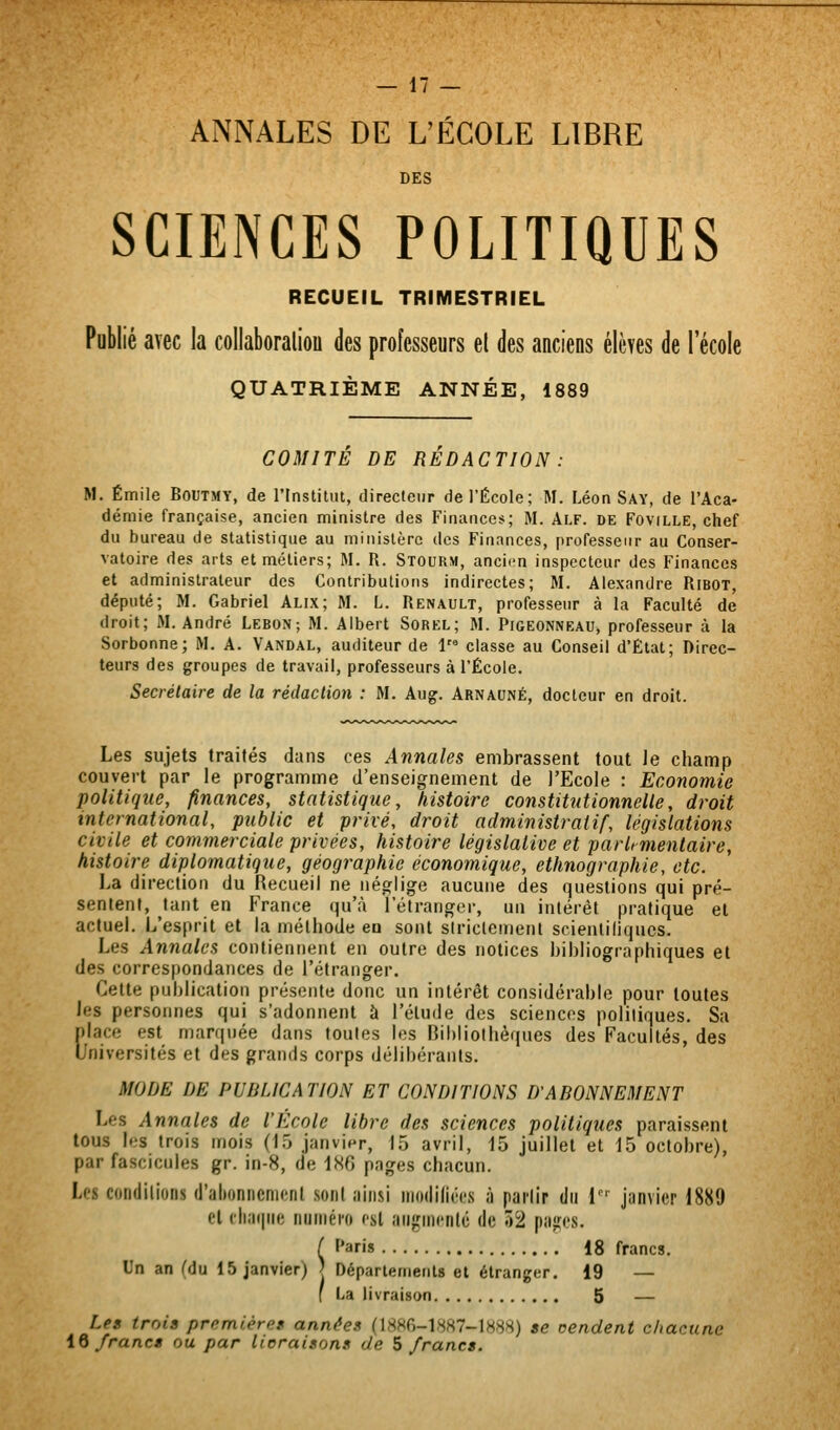 ANNALES DE L'ÉCOLE LIBRE DES SCIENCES POLITIQUES RECUEIL TRIMESTRIEL Publié avec la collaboraliou des professeurs el des anciens élèves de l'école QUATRIÈME ANNÉE, 1889 COMITE DE REDACTION : M. Emile Boutmy, de l'Institut, directeur de l'École; M. Léon Say, de l'Aca- démie française, ancien ministre des Finances; M. Alf. de Foville, chef du bureau de statistique au ministère des Finances, professeur au Conser- vatoire des arts et métiers; M. R. Stourm, ancien inspecteur des Finances et administrateur des Contributions indirectes; M. Alexandre RiBOT, député; M. Gabriel Alix; M. L. Renault, professeur à la Faculté de droit; M. André Lebon; M. Albert Sorel; M. Pigeonneau, professeur à la Sorbonne; M. A. Vandal, auditeur de 1 classe au Conseil d'Etat; Direc- teurs des groupes de travail, professeurs à l'École. Secrétaire de la rédaclion : M. Aug. Arnauné, docteur en droit. Les sujets traités dans ces Annales embrassent tout Je champ couvert par le programme d'enseignement de l'Ecole : Economie politique, finances, statistique, histoire constitutionnelle, droit international, public et privé, droit administratif, législations civile et commerciale privées, histoire législative et parlementaire, histoire diplomatique, géographie économique, ethnographie, etc. La direction du Recueil ne néglige aucune des questions qui pré- sentent, tant en France (]u'à l'étranger, un intérêt pratique et actuel. L'esprit et la méthode en sont strictement scienliliqucs. Les Annales contiennent en outre des notices bibliographiques et des correspondances de l'étranger. Cette publication présente donc un intérêt considérable pour toutes Jes personnes qui s'adonnent à l'élude des sciences politiques. Sa place est marquée dans toutes les Bibliothèques des Facultés, des Universités et des grands corps délibérants. MODE DE PUBLICATION ET CONDITIONS D'ABONNEMENT Les Annales de l'Ecole libre des sciences politiques paraissent tous les trois mois (io janvier, 15 avril, 15 juillet et 15 octobre), par fascicules gr. in-8, de 1H6 pages chacun. Les condilions (J'altoniicnicnl soiil ainsi modilim à pai'lir du 1' janvier 1889 cl cliaiiiie iiiiméi'o csl aiigincnlé de 52 pa^jes. ( ''aris 18 francs. Un an (du 15 janvier) | Départements et étranger. 19 — [ La livraison 5 — Les trois premières années (1 «80-1887-1888) se oendent chacune iQ francs ou par licraisons de ^francs.