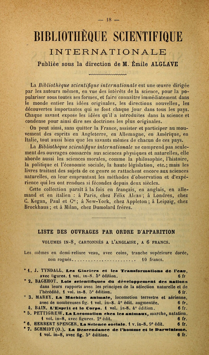 BIBLIOTHÈQUE SCIENTIFIQUE INTERNATIONALE Publiée sous la direction de M. Emile ALGLAVE La Bibliothèque scientifique internationale est une œuvre dirigée par les auteurs mêmes, en vue des intérêts de la science, pour la po- pulariser sous toutes ses formes, et faire connaître immédiatement dans je monde entier les idées originales, les directions nouvelles, les découvertes importantes qui se font chaque jour dans tous les pays. Chaque savant expose les idées qu'il a introduites dans la science et condense pour ainsi dire ses doctrines les plus originales. • On peut ainsi, sans quitter la France, assister et participer au mou- vement des esprits en Angleterre, en Allemagne, en Amérique, en Italie, tout aussi bien que les savants mêmes de chacun de ces pays. La Bibliothèque scientifique internationale ne comprend pas seule- ment des ouvrages consacrés aux sciences physiques et naturelles, elle aborde aussi les sciences morales, comme la philosophie, l'histoire, la politique et l'économie sociale, la haute législation, etc.; mais les livres traitant des sujets de ce genre se rattachent encore aux sciences naturelles, en leur empruntant les méthodes d'observation et d'expé- rience qui les ont rendues si fécondes depuis deux siècles. Cette collection paraît à la fois en français, en anglais, en alle- mand et en italien : à Paris, chez Félix Alcan ; à Londres, chez C. Kegan, Paul et G'^; à New-York, chez Appleton ; à Leipzig, chez Brockhaus ; et à Milan, chez Dumolard frères. LISTE DES OUVRAGES PAR ORDRE D'APPARITION VOLUMES IN-8, CARTONNÉS A L'ANGLAISE, A 6 FRANCS. Les mêmes en demi-reliure veau, avec coins, tranche supérieure dorée, non rognés 10 francs. * 1. J. TYNDÂLL. liOS Glncîent et les Transformatioiis de l'eav, avec iig;ures. 1 vol. m-8. 5* édition. 6 fr * 2. BâGËHOT. liOlB selentinqueM da développement des nations dans leurs rapports avec les principes de la sélection naturelle et de l'hérédité. 1 vol. in-8. 5« édition. 6 fr. * 3. MARëY. i,a Mactaine animale, locomotion terrestre et aérienne, avec de nombreuses fig. 1 vol. in-8. 4® édit. augmentée. 6 fr. i. BAIN. L'Esprit et le Corps. 1 vol. in-8. &« édition. 6 fr. * 5. PËTTIGREW. La lioeomotion etaex les animaux, marche, natation. 1 voU in-8, avec figures. 2 édit. 6 fr. * 6. BERBERT SPENCER. La iSelence sociale. 1 V. in-8. 9' édit. 6 fr. * 7. SCHMIDT (0.). La Deseendanee de l'homme et le Darwinisme.