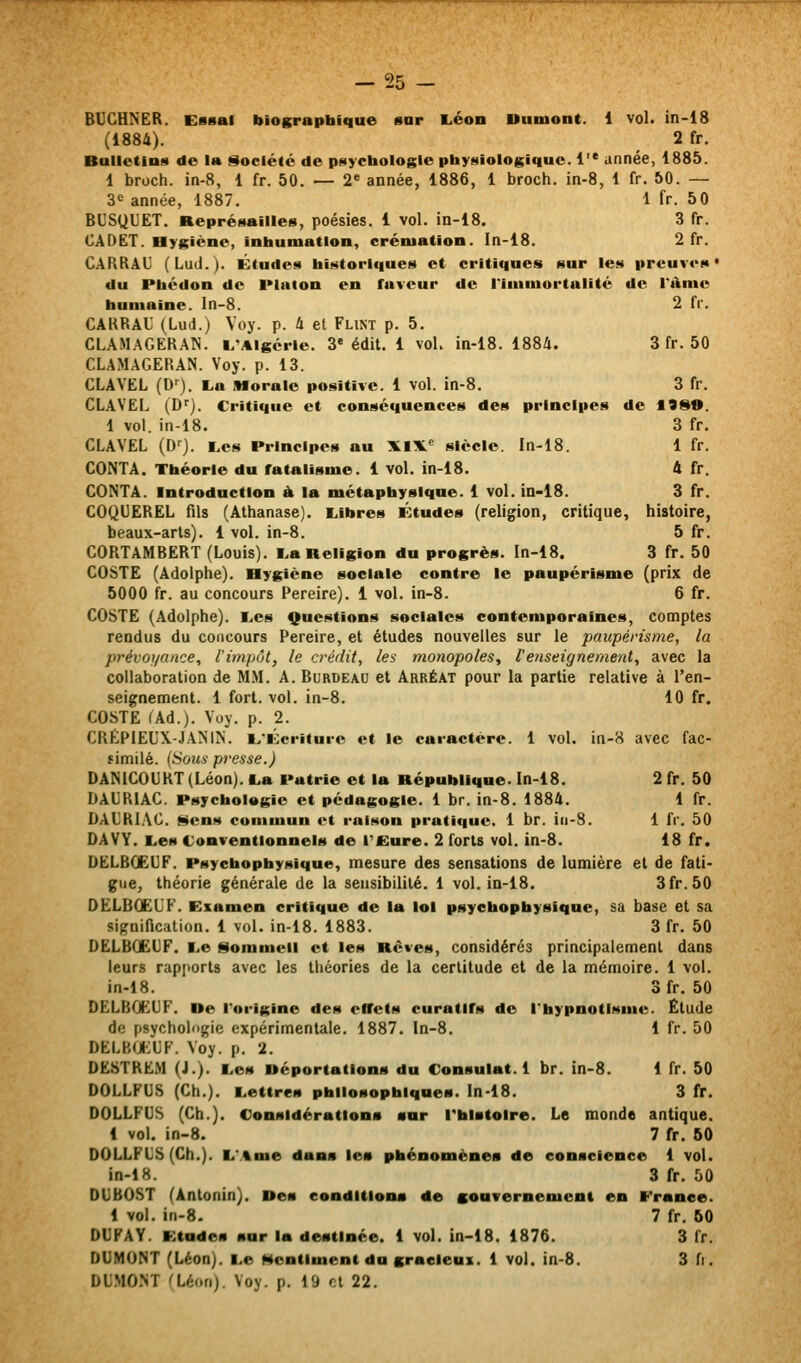 BUCHNER. Essai biographique sar I.éon Dumont. 1 vol. in-18 (1884). 2 fr. Bulletins de la Société de psychologie physiologique. 1 année, 1885. 1 broch. in-8, 1 fr. 50. — 2« année, 1886, 1 broch. in-8, 1 fr. 50. — 3<= année, 1887. 1 fr. 50 BUSQUET. Représailles, poésies. 1 vol. in-18. 3 fr. CADET. Hygiène, inhumation, crémation. In-18. 2 fr. CARRAI] (Lud.). Études historiques et critiques sur les preuves* du Pbédon de Platon en faveur de l'iinmortulité de l'ànie humaine. In-8. 2 fr. CARRAU (Lud.) Voy. p. 4 et Flint p. 5. CLAMAGERAN. i.'Algcrie. 3* édit. 1 vol. in-18. 1884. 3 fr. 50 CLAMAGERAN. Voy. p. 13. CLAVEL (D*^). L,a Morale positive. 1 vol. in-8. 3 fr. CLAVEL (D*^). Critique et conséquences des principes de 1999. 1 vol. in-18. 3 fr. CLAVEL (D'^). tes Principes au XiX.'^ siècle. In-18. 1 fr. CONTA. Théorie du fatalisme. 1 vol. in-18. 4 fr. CONTA. Introduction à la métaphysique. 1 vol. in-i8. 3 fr. COQUEREL fils (Athanase). Libres Études (religion, critique, histoire, beaux-arts). 1 vol. in-8. 5 fr. CORTAMBERT (Louis). L,a Religion du progrès. In-18. 3 fr. 50 COSTE (Adolphe). Hygiène sociale contre le paupérisme (prix de 5000 fr. au concours Pereire). 1 vol. in-8. 6 fr. COSTE (Adolphe). Les Questions sociales contemporaines, comptes rendus du concours Pereire, et études nouvelles sur le paupérisme, la prévoyance, l'impôt, le crédit, les monopoles, l'enseignement, avec la collaboration de MM. A. Burdeau et Arréat pour la partie relative à l'en- seignement. 1 fort. vol. in-8. 10 fr. COSTE (Ad.). Voy. p. 2. CRÉP1EUX.-JANIN. L'Écriture et le caractère. 1 vol. in-8 avec fac- similé. (Sous presse.) DâMCOURT (Léon). La Patrie et la République. In-18. 2 fr. 50 DAURIAC. Psychologie et pédagogie. 1 br. in-8. 1884. 1 fr. DACRIAC. Sens contmun et raison pratique. 1 br. iii-8. 1 fr. 50 DAVY. Les Conventionnels de Tfiure. 2 forts vol. in-8. 18 fr. DELBOEUF. Psyehophysique, mesure des sensations de lumière et de fati- gue, théorie générale de la sensibilité. 1 vol. in-18. 3fr. 50 OELBOëL'F. Examen critique de la loi psyehophysique, sa base et sa signification. 1 vol. in-18. 1883. 3 fr. 50 DELBCEUF. Le Sommeil et les Rêves, considérés principalement dans leurs rap[iort8 avec les théories de la certitude et de la mémoire. 1 vol. in-18. 3fr. 50 DELBCEUF. De l'origine des effets curatlfs de l'hypnotisme. Ëtude de psychologie expérimentale. 1887. In-8, 1 fr. 50 DELBfjEUF. Voy. p. 2. DE8TREM (J.). Les Déportations du Consulat. 1 br. in-8. 1 fr. 50 DOLLFUS (Ch.). Lettres philosophiques, ln-18. 3 fr. DOLLFUS (Ch.). Considérations sar rblatoire. Le monde antique. 1 vol. in-8. 7 fr. 60 DOLLFUS (Ch.). L'.%me dans les phénomènes de conscience 1 vol. in-18. 3 fr. 50 DUbOST (Antonin). Des condition* de gouTernemeni en France. 1 vol. in-8. 7 fr. 60 DUFAY. Etudes sur la destinée. 1 vol. in-18. 1876. 3 fr. DUMONT (Léon). Le Sentiment du graeleus. 1 vol. in-8. 3 fr. DUMONT rLéon). Voy. p. 19 et 22.