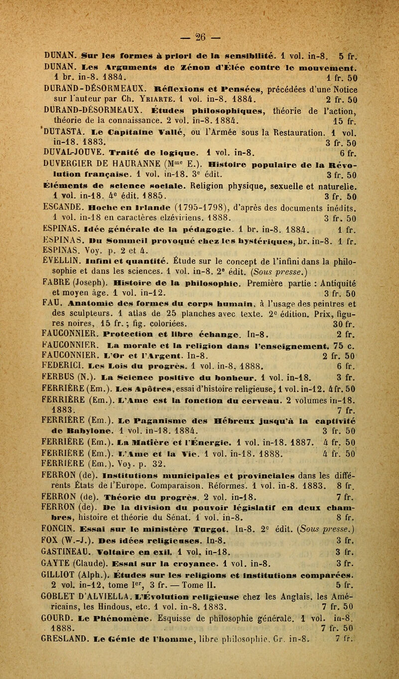 DUNAN. Star les formes à priori de la sensibilité. 1 vol. in-8. 5 fr. DUI^âN. lies Arguments «le Xénon d'Élée contre le mouvement. 1 br. in-8. ISSZi. 1 fr. 50 DURAND-DÉ80RMEAUX. Réflexions et Pensées, précédées d'une Notice sur l'auteur par Ch. Yriarte. 1 vol. in-8. 1884. 2 fr. 50 DURAND-DÉSORMKAUX. Études philosophiques, théorie de l'action, théorie de la connaissance. 2 vol. in-8. 1884. 15 fr. DUTASTA. lie Capitaine >^allé, ou l'Armée sous la Restauration. 1 vol. in-18. 1883. 3 fr. 50 DUVAL-JOUVE. Traité de logique. 4 vol. in-8. 6 fr. DUVERGIER DE HAURANNE (M-»^ E.). Histoire populaire de la Révo- lution française. 1 vol. in-18. 3^ édit. 3 fr. 50 Éléments de science sociale. Religion physique, sexuelle et naturelle. 1 vol. in-18. 4« édit. 1885. 3 fr. 50 ESCANDE. Hoche en Irlande (1795-1798), d'après des documents inédits. 1 vol. in-18 en caractères elzéviriens. 1888. 3 fr. 50 ESPINAS. Idée générale de la pédagogie. 1 br. in-8. 1884. 1 fr. KSPINAS. Uu «^ioninicil provoqué chez les hystériques, br. in-8. 1 fr. ESPINAS. Voy. p. 2 et 4. ÊVELLIN. lufini et quantité. Étude sur le concept de l'infini dans la philo- sophie et dans les sciences. 1 vol. in-8. 2 édit. (Sous presse.) FABRE (Joseph). Histoire de la philosophie. Première partie : Antiquité et moyen âge. i vol. in-12. 3 fr. 50 FAU. Anatomie des formes du corps humain, à l'usage des peintres et des sculpteurs. 1 atlas de 25 planches avec texte. 2^ édition. Prix, figu- res noires, 15 fr. ; fig. coloriées. 30 fr. FAUCONNIER. Protection et libre échange. In-8. 2 fr. FAUCONNIER. lia morale et la religion dans l'enseignement. 75 c. FAUCONNIER. li'Or et l'Argent. In-8. 2 fr. 50 FEDERICI. liCS liOis du progrès. 1 vol. in-8, 1888. 6 fr. KERBUS (N.). lia Science positive du bonheur. 1 vol. in-18. 3 fr. FERRIÈRE (Em.). lies Apôtres,essai d'histoire religieuse, 1 vol. in-12. 4fr, 50 FERRIÈRE (Em.). li'Ame est la fonction du cerveau. 2 volumes in-18. 1883. 7 fr. FERRIÈRE (Em.). lie Paganisme des Hébreux jusqu'à la captivité de Babylone. 1 vol. in-18. 1884. 3 fr. 50 FERRIÈRE (Em.). lia Matière et I^Énergic. 1 vol. in-18. 1887. 4 fr, 50 FERRIÈRE (Em,). l.'Ame et la Vie. 1 vol. in-18. 1888. 4 fr. 50 FERRIÈRE (Em.). Yoj. p. 32. FËRRON (de). Institutions municipales et provinciales dans les diffé- rents États de l'Europe. Comparaison. Réformes. 1 vol. in-8. 1883. 8 fr. FERRON (de). Théorie du progrès. 2 vol. in-18. 7 fr. FèRRON (de), ne la division du pouvoir législatif en deux cham- bres, histoire et théorie du Sénat. 1 vol. in-8. 8 fr. FONCIN. Essai sur le ministère Turgot. In-8. 2= édit. (Sous presse.) FOX (W.-J.). nés idées religieases. Ia-8. 3 fr. GASTINEAU. Toltaire en exil. 1 vol. in-18. 3 fr. GAYTE (Claude). Essai sur la croyance. 1 vol. in-8. 3 fr. GILLIOT (Alph.). Études sur les religions et Institutions comparées. 2 vol. in-12, tome l, 3 fr. — Tome II. 5 fr. GOBLET D'ALVIELLA. li'ÉvoIution religieuse chez les Anglais, les Amé- ricains, les Hindous, etc. 1 vol. in-8. 1883. 7 fr. 50 GOURD. liC Phénomène. Esquisse de philosophie générale. 1 vol. in-8. 1888. 7 fr. 50 GRESLAND. liO Génie de l'homme, libre pliilosopliic. Gr. in-8. 7 fr.