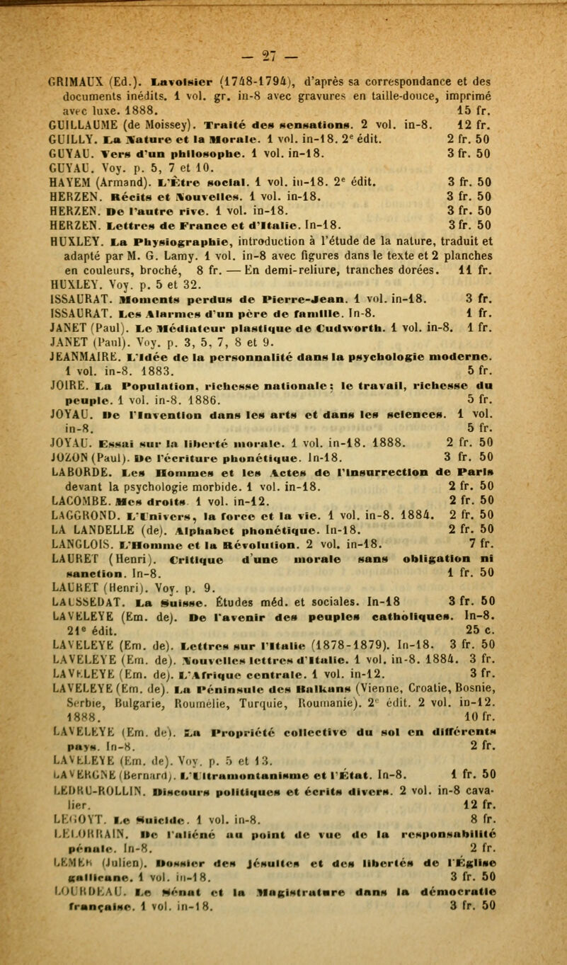 15 fr. 12 fr. 2fr. 50 3fr. 50 Sfr. 50 3fr. 50 3fr. 50 3fr. 50 GRIMAUX (Ed.). l.avoi8icr (1748-1794), d'après sa correspondance et des documents inédits. 1 vol. gr. in-8 avec gravures en taille-douce, imprimé avec luxe. 1888. GUILLAUME (de Moissey). Traité des sensations. 2 vol. in-8. GUiLLY. l.» :%'ature et la Morale. 1 vol. in-18. 2^ édit. GUYAU. Vers d'un philosophe. 1 vol. in-18. GUYAU, Voy. p. 5, 7 et 10. HAYEM (Armand). L'Ktre social. 1 vol. in-18. 2' édit. HERZEN. Récits et IVouielles. 1 vol. in-18. HERZEN. De l'autre rive. 1 vol. in-18. HERZEN. Lettres de France et d'Italie, ln-18. HUXLEY. i>a Pbysiograpbie, introduction à l'étude de la nature, traduit et adapté par M. G. Lamy. 1 vol. in-8 avec figures dans le texte et 2 planches en couleurs, broché, 8 fr. — En demi-reliure, tranches dorées. 11 fr. HUXLEY. Voy. p. 5 et 32. ISSAURAT. Moments perdus de Pierre-Jean. 1 vol. in-18. 3 fr. ISSAURAT. L,es .«larmes d'un père de fanillle. ln-8. 1 fr. JANET (Paul). E,e Médiateur plastique de Cudwortb. 1 vol. in-8. 1 fr. JANET (Paul). Voy. p. 3, 5, 7, 8 et 9. JEANMaIRE. L'Idée de la personnalité dans la psychologie moderne. 1 vol. in-8. 1883. 5 fr. JOiRE. La Population, richesse nationale : le travail, richesse du peuple. 1 vol. in-8. 1886. 5 fr. JOYAU. Ue l'Invention dans les arts et dans les sciences. 1 vol. in-8. 5 fr. JOYAU. Essai sur la liberté morale. 1 vol. in-18. 1888. 2 fr. 50 JOZON (Paul). Ue récriture phonétique, ln-18. 3 fr. 50 LA BORDE. Les Hommes et les .%ctes de Tlnsarrectlon de Paris devant la psychologie morbide. 1 vol. in-18. 2 fr, 50 LACOMBE. Mes droits 1 vol. in-12. 2 fr. 50 LAGGROND. L'Cnivcrs, la force et la vie. 1 vol. in-8. 1884. 2 fr. 50 LA LANDELLE (de). Alphabet phonétique. In-l8. 2 fr. 50 LANGLOIS. L'Homme et la Révolution. 2 vol. in-18. 7 fr. LAURET (Henri). Critique d'une morale sans obligation ni sanction, ln-8. 1 fr. 50 LAUKET (Henri). Voy. p. 9. LALSbEDAT. La «fuisse. Études méd. et sociales. ln-18 3 fr. 50 LAVELEYE (Em. de). De l'avenir des peuples catholiques. In-8. 21* édit. 25 c. LAVELEYE (Em. de). Lettres sur l'Italie (1878-1879). ln-18. 3 fr. 50 LAVELEYE (Em. de). .Nouvelles lettres d'Italie. 1 vol. in-8. 1884. 3 fr. LAVhLEYE (Em. de). L'Afrique centrale. 1 vol. in-12. 3 fr. LAVELEYE (Em. de). La Péninsule des Halkans (Vienne, Croatie, Bosnie, Sirbie, Bulgarie, Roumélie, Turquie, Roumanie). 2' édit. 2 vol. in-12. 18H8. 10 fr. LAVELEYE (Em. de). La Propriété collective du sol en différents pays. In-8. 2 fr. LAVLLE\E (Em. de). Voy. p. ô et 13. LAVt:KG>E (Bern.'irrl;. I/Litramontanisme et l'État. In-8. 1 fr. 50 LEDKU-ROLLIN. Discours politiques et écrits divers. 2 vol. in-8 cava- lier. 12 fr. LK<;OYT. Le Huicide. 1 vol. in-8. 8 fr. LKl.OKRAIN. De l'aliéné au point de vue de la responsabilité pénale, ln-8. 2 fr. LKMhH (Julien). DoMster des Jésuites et des libertés de l'Église sallicane. 1 vol. iii-18. 3 fr. 50 1.01 KOKAU. Le Menât et la Magistrature dans la démocratie