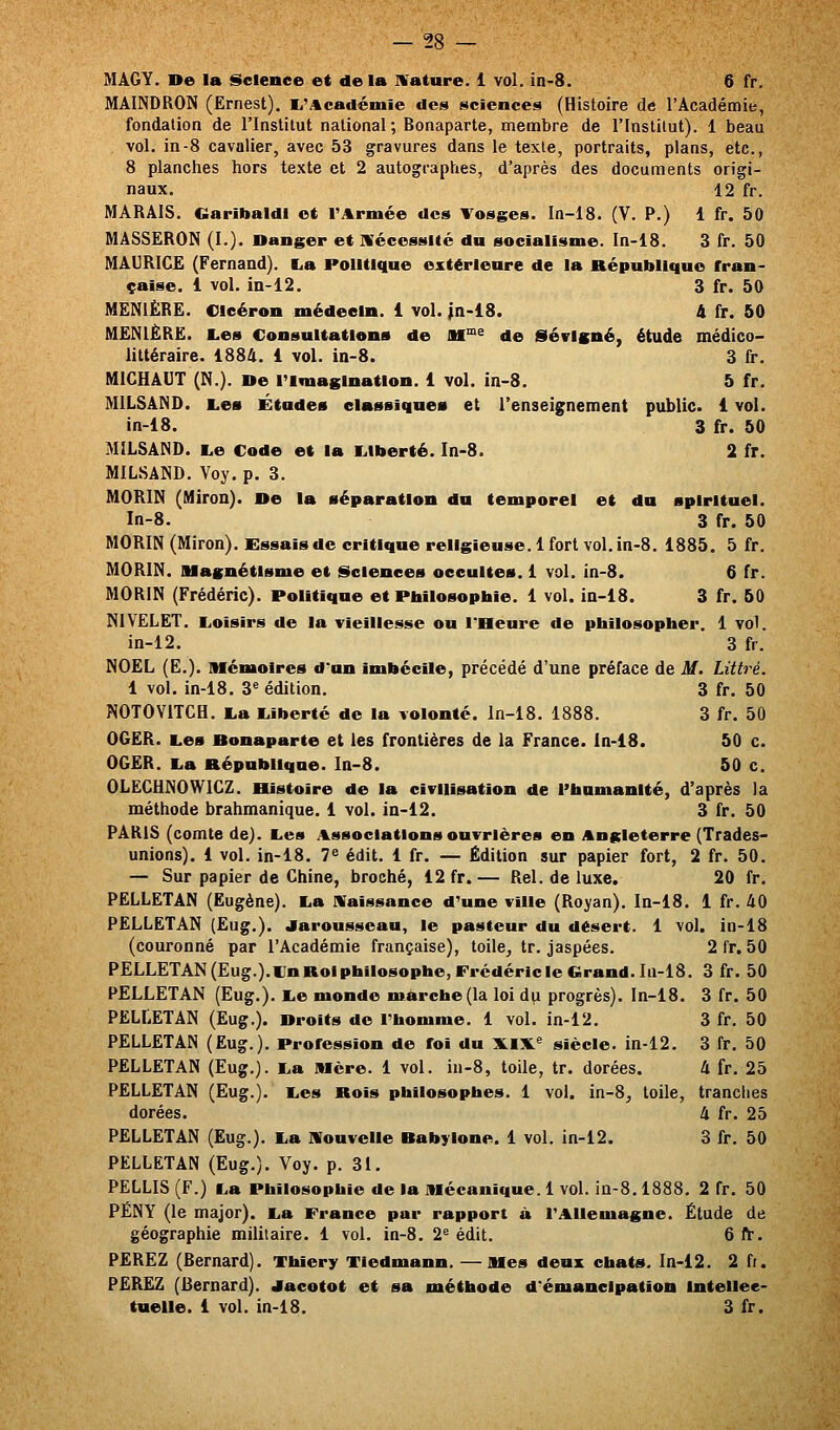 MAGY. De la Science et delà Mature. 1 vol. in-8. 6 fr. MAINDRON (Ernest). li'Académie des sciences (Histoire de l'Académie, fondation de l'Institut national; Bonaparte, membre de l'Instilut). 1 beau vol. in-8 cavalier, avec 53 gravures dans le texte, portraits, plans, etc., 8 planches hors texte et 2 autographes, d'après des documents origi- naux. 12 fr. MARAIS. Ciaribaldi et l'Armée des Tosges. In-18. (V. P.) 1 fr. 50 MASSERON (I.). Danger et nécessité du socialisme, ln-18. 3 fr. 50 MAURICE (Fernand). La Politique extérieure de la République fran- çaise. 1 vol. in-12. 3 fr. 50 MENIÈRE. Oleéron médecin. 1 vol. jn-iS. A fr. 50 MËNIÈRË. Les Consultations de HT^^ de Sévlgné, étude médico- littéraire. 1884. 1 vol. in-8. 3 fr. MICHAUT (N.). De l'imagination. 1 vol. in-8. 5 fr. MILSAND. Les Études classiques et l'enseignement public. 1 vol. in-18. 3 fr. 50 MILSAND. Le Code et la Liberté. In-8. 2 fr. MILSAND. Voy. p. 3. MORIN (Miron). De la séparation du temporel et du spirituel. In-8. 3 fr. 50 MORIN (Miron). Essais de critique religieuse. 1 fort vol. in-8. 1885. 5 fr. MORIN. Magnétisme et Sciences occultes. 1 vol. in-8. 6 fr. MORIN (Frédéric). Politique et Philosophie. 1 vol. in-18. 3 fr. 50 mVELET. Loisirs de la vieillesse ou l'Heure de philosopher. 1 vol. in-12. 3 fr. NOËL (E.). Afémolres d'un imbécile, précédé d'une préface de M. Littré. 1 vol. in-18. 3« édition. 3 fr, 50 NOTOVITCH. La Liberté de la volonté, ln-18. 1888. 3 fr. 50 OGER. Les Donaparte et les frontières de la France. ln-18. 50 c. OGER. La République. In-8. 50 c. OLEGHNOWIGZ. Bistoire de la civilisation de l'humanité, d'après la méthode brahmanique. 1 vol. in-12. 3 fr. 50 PARIS (comte de). Les Associations ouvrières en Angleterre (Trades- unions). 1 vol. in-18. 7^ édit. 1 fr. — Édition sur papier fort, 2 fr. 50. — Sur papier de Ghine, broché, 12 fr.— Rel. de luxe. 20 fr. PELLETAN (Eugène). La naissance d'une ville (Royan). ln-18. 1 fr. 40 PELLETAN (Eug.). Jarousseau, le pasteur du désert. 1 vol. in-18 (couronné par l'Académie française), toile, tr. jaspées. 2 l'r. 50 PELLETAN(Eug.).l}nRoIphilosophe,Frcdéricle Grand. Iu-18. 3 fr. 50 PELLETAN (Eug.). Le monde marche (la loi d^ progrès). ln-18. 3 fr. 50 PELLETAN (Eug.). Droits de l'homme. 1 vol. in-12. 3 fr. 50 PELLETAN (Eug.). Profession de foi du lk.IX^ siècle, in-12. 3 fr. 50 PELLETAN (Eug.). La Mère. 1 vol. in-8, toile, tr. dorées. PELLETAN (Eug.). Les Rois philosophes. 1 vol. in-8, toile, dorées. PELLETAN (Eug.). La nouvelle Babylone. 1 vol. in-12. PELLETAN (Eug.). Voy. p. 31. PELLIS (F.) La Philosophie de la Mécanique. 1 vol. in-S. 1886 PËNY (le major). La France par rapport à l'Allemagne. géographie militaire. 1 vol. in-8. 2^ édit. PËREZ (Bernard). Thiery Tiedmann. — Mes deux chats. In-12. 2 fi. PEREZ (Bernard). Jacotot et sa méthode d'émancipation Intellee- tueUe. 1 vol. in-18. 3 fr. 4fr. 25 , tranches 4 fr. 25 3fr. 50 i. 2 fr. 50 Étude de 6ft-.