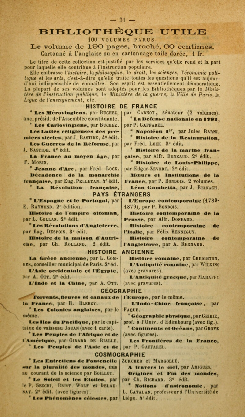 BIBLIOTHEi^XJE XJTILE 100 VOLUMES PARUS. Le volume de 1©0 pag-es, broché, ©O centimes. Cartonné à l'anglaise ou en cartonnage toile dorée, 1 fr. Le titre de cette collection est justifié par les services qu'elle rend et la part pour laquelle elle contribue à l'instruction populaire. Elle embrasse l'histoire, \a. philosophie, le droit, les sciences, l'économie poli- tique et les arts, c'est-à-dire qu'elle traite toutes les questions qu'il est aujour- d'hui indispensable de connaître. Son esprit est essentiellement démocratique. La plupart de ses volumes sont adoptés pour les Bibliothèques par le Minis- tère de l'instruction publique, le ministère de la guerre, lu Ville de Paris, la Ligue de l'enseignement, etc. HISTOIRE DE FRANCE * I^es Mérovingiens, par Bûchez, anc.présid. de l'Assemblée constituante. * Les Carlovinglens, par BUCHEZ. I^es EiUttes religieuses des pre- miers siècles, par J. Bastide, i'^édit. Les Guerres de la Rérornie, par J, Bastide, â<= édit. La France au moyen âge, par F. MORIN. * Jeanne d'Arc, par Fréd. LocK. Uécadence de la nionarcble française, par Eug. Pelletan. inédit. * La Révolution française, par Carnot , sénateur (2 volumes). * La Uéfcnse nationale en IVOt, par P. Gaffarel. * IVapoléon 1*'', par Jules Barni. Histoire de la Restauration, par Fréd. LocK. 3« édit. * Histoire de la marine fran- çaise, par Alfr. Doneaud. 2= édit. * Histoire de Louis-Philippe, par Edgar Zevort. 2^ édit. Mœurs et Institutions de la France, par P. Bondois. 2 volumes. Léon Gamiietta, par J. Reinach. PAYS ETRANGERS L'Espagne et le Portugal, par E. Raymond. 2« édition. Histoire de l'empire ottoman^ par L. Collas. 2^ édit. * Les Révolutions d'Angleterre, par Eug. Despois. 3' édit. Histoire de la maison d'Autri- che, par Ch. Rolland. 2 édit. HISTOIRE La Grèce ancienne, par L. Com- bes, conseiller municipal de Paris. 2' éd. L'Asie occidentale et l'Egypte, par A. Ott. 2' édit. L'Inde et la Chine, par A. OlT. L'Europe contemporaine (1789- 1879), par P. Bondois. Histoire contemporaine de la Prusse, par Alfr. Doneaud. Histoire contemporaine de l'Italie, par Félix Henneguy. Histoire contemporaine de r.%ngleterre, par A. Regnard. ANCIENNE Histoire romaine, par Creighton. L'Antiquité romaine, parAViLKlNS (avec gravures). L'Antiquité grecque, parMAHAFFV (avec gravures). GEOGRAPHIE f'^'^ rorrents, fleuves et canaux de lu France, par H. Blerzy. * Les Colonies anglaises, par le même. Les Iles du PaciOque, par le capi- taine de vaisseau Jouan (avec 1 carte). * Les Peuples de l'Afrique et de l'Amérique, par Girard de Kialle. * Les Peuples de l'Asie et de l'Europe, par le même. L'Indo-Chine française, par Fauue. * Géographie physique, par Geikie, prof, à rUniv. d'Edimbourg (avec fig.). * Continents et Océans, parGROYK (avec figures). Les Frontières de la France. par P. Gaffarel. COSMOGRAPHIE Les Entretiens de Fonteneilc •ur la pluralité des mondes, mit au courant de la science par Boillot. * Le Molell el les Étoiles, par le P. Secchi, Pri'it. Woi.r et Delau- hay. 2 édit. (avec ligunsj. * Les Phénomènes célestes, par ZuKCHEK et Margollé. A travers le ciel, par AmigUES. Origines et Fin des mondes^ par Ch. Richard. 3 édit. * IVotions d'astronomie, par L. Catalan, profcs^purà l'Université de Liège- à édit.