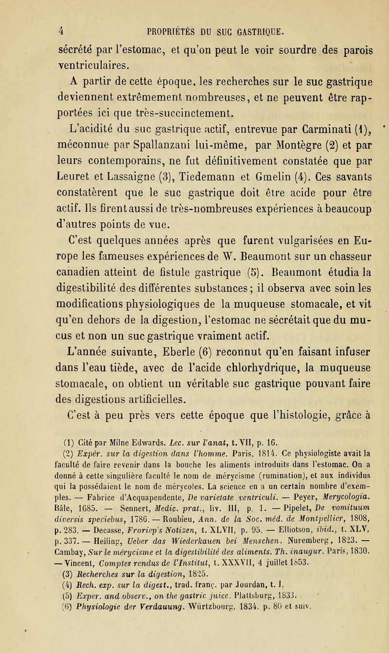 sécrété par l'estomac, et qu'on peut le voir sourdre des parois ventriculaires. A partir de cette époque, les recherches sur le suc gastrique deviennent extrêmement nombreuses, et ne peuvent être rap- portées ici que très-succinctement. L'acidité du suc gastrique actif, entrevue par Carminati (\)} méconnue par Spallanzani lui-même, par Montègre (2) et par leurs contemporains, ne fut définitivement constatée que par Leuret et Lassaigne (3), Tiedemann et Gmelin (4). Ces savants constatèrent que le suc gastrique doit être acide pour être actif. Ils firent aussi de très-nombreuses expériences à beaucoup d'autres points de vue. C'est quelques années après que furent vulgarisées en Eu- rope les fameuses expériences de W. Beaumont sur un chasseur canadien atteint de fistule gastrique (5). Beaumont étudia la digestibilité des différentes substances ; il observa avec soin les modifications physiologiques de la muqueuse stomacale, et vit qu'en dehors de la digestion, l'estomac ne sécrétait que du mu- cus et non un suc gastrique vraiment actif. L'année suivante, Eberle (6) reconnut qu'en faisant infuser dans l'eau tiède, avec de l'acide chlorhydrique, la muqueuse stomacale, on obtient un véritable suc gastrique pouvant faire des digestions artificielles. C'est à peu près vers cette époque que l'histologie, grâce à (1) Cité par Milne Edwards. Lee. sur Variât, t. VII, p. 16. (2) Expér. sur la digestion dans l'homme. Paris, 1814. Ce physiologiste avait la faculté de faire revenir dans la bouche les aliments introduits dans l'estomac. On a donné à cette singulière faculté le nom de mérycisme (rumination), et aux individus qui la possédaient le nom de mérycoles. La science en a un certain nombre d'exem- ples. — Fabrice d'Acquapendente, De varietate ventriculi. — Peyer, Merycologia. Bâle, 1685. — Sennert, Medic. prat., liv. III, p. 1. — Pipelet, De vomituum diversis speciebus, 1786. — Roubieu, Ann. de la Soc.méd. de Montpellier, 1808, p. 283. — Decasse, Froriep's Notisen, t. XLVII, p. 95. — Elliotson, ibid., t. XLV, p. 337. — Heiling, Ueber das Wiederkauen bei Menschen. Nuremberg, 1823.— Cambay, Sur le mérycisme et la digestibilité des aliments. Th. inaugur. Paris, 1830. — Vincent, Comptes rendus de l'Institut, t. XXXVII, 4 juillet 1S53. (3) Recherches sur la digestion, 1825. (4) Rech. exp. sur la digest., trad. franc, par Jourdan, 1.1. (5) Exper. and observ., on the gastric juicc. Plallsburg, 1833. (6) Physiologie der Verdauung. Wiïrtzbourg, 1834. p. 80 et suiv.