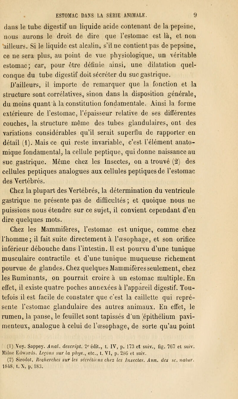 dans le tube digestif un liquide acide contenant de la pepsine, nous aurons le droit de dire que l'estomac est là, et non ailleurs. Si le liquide est alcalin, s'il ne contient pas de pepsine, ce ne sera plus, au point de vue physiologique, un véritable estomac; car, pour être définie ainsi, une dilatation quel- conque du tube digestif doit sécréter du suc gastrique. D'ailleurs, il importe de remarquer que la fonction et la structure sont corrélatives, sinon dans la disposition générale, du moins quant à la constitution fondamentale. Ainsi la forme extérieure de l'estomac, l'épaisseur relative de ses différentes couches, la structure même des tubes glandulaires, ont des variations considérables qu'il serait superflu de rapporter en détail (1). Mais ce qui reste invariable, c'est l'élément anato- mique fondamental, la cellule peptique, qui donne naissance au suc gastrique. Même chez les Insectes, on a trouvé (2) des cellules peptiques analogues aux cellules peptiques de l'estomac des Vertébrés. Chez la plupart des Vertébrés, la détermination du ventricule gastrique ne présente pas de difficultés ; et quoique nous ne puissions nous étendre sur ce sujet, il convient cependant d'en dire quelques mots. Chez les Mammifères, l'estomac est unique, comme chez l'homme; il fait suite directement à l'œsophage, et son orifice inférieur débouche dans l'intestin. Il est pourvu d'une tunique musculaire contractile et d'une tunique muqueuse richement pourvue de glandes. Chez quelques Mammifères seulement, chez les Ruminants, on pourrait croire à un estomac multiple. En effet, il existe quatre poches annexées à l'appareil digestif. Tou- tefois il est facile de constater que c'est la caillette qui repré- sente l'estomac glandulaire des autres animaux. En effet, le rumen, la panse, le feuillet sont tapissés d'un épithélium pavi- menteux, analogue à celui de l'œsophage, de sorte qu'au point (1) Voy. Sappey. Anal, descript. 2eédit., t. IV, p. 173 et suiv., fig. 767 et suiv. Milne Edwards. Leçons sur la phys., etc., t. VI, p. 2SG et suiv. (2) Sirodot, Recherches sur les sécrétions chez les Insectes. Ann. des se. natur. 1848, t.X, p. 183.