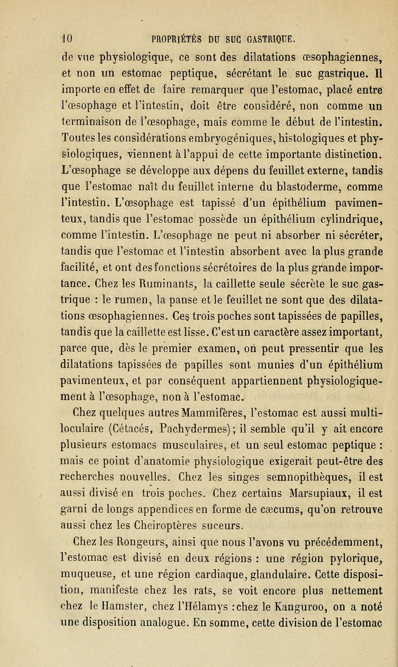 de vue physiologique, ce sont des dilatations œsophagiennes, et non un estomac peptique, sécrétant le suc gastrique. Il importe en effet de faire remarquer que l'estomac, placé entre l'œsophage et l'intestin, doit être considéré, non comme un terminaison de l'œsophage, mais comme le début de l'intestin. Toutes les considérations embryogéniques, histologiques et phy- siologiques, viennent à l'appui de cette importante distinction. L'œsophage se développe aux dépens du feuillet externe, tandis que l'estomac naît du feuillet interne du blastoderme, comme l'intestin. L'œsophage est tapissé d'un épithélium pavimen- teux, tandis que l'estomac possède un épithélium cylindrique, comme l'intestin. L'œsophage ne peut ni absorber ni sécréter, tandis que l'estomac et l'intestin absorbent avec la plus grande facilité, et ont des fonctions sécrétoires de la plus grande impor- tance. Chez les Ruminants, la caillette seule sécrète le suc gas- trique : le rumen, la panse et le feuillet ne sont que des dilata- tions œsophagiennes. Ces trois poches sont tapissées de papilles, tandis que la caillette est lisse. C'est un caractère assez important, parce que, dès le premier examen, on peut pressentir que les dilatations tapissées de papilles sont munies d'un épithélium pavimenteux, et par conséquent appartiennent physiologique- ment à l'œsophage, non à l'estomac. Chez quelques autres Mammifères, l'estomac est aussi multi- loculaire (Cétacés, Pachydermes) ; il semble qu'il y ait encore plusieurs estomacs musculaires, et un seul estomac peptique : mais ce point d'anatomie physiologique exigerait peut-être des recherches nouvelles. Chez les singes semnopithèques, il est aussi divisé en trois poches. Chez certains Marsupiaux, il est garni de longs appendices en forme de caecums, qu'on retrouve aussi chez les Chéiroptères suceurs. Chez les Rongeurs, ainsi que nous l'avons vu précédemment, l'estomac est divisé en deux régions : une région pylorique, muqueuse, et une région cardiaque, glandulaire. Cette disposi- tion, manifeste chez les rats, se voit encore plus nettement chez le Hamster, chez l'Hélamys :chez le Kanguroo, on a noté une disposition analogue. En somme, cette division de l'estomac