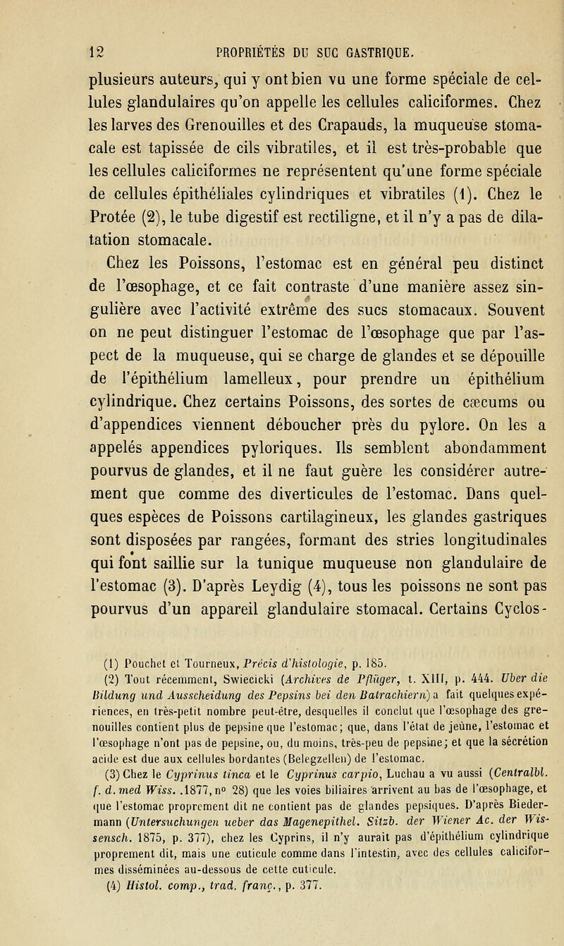plusieurs auteurs, qui y ont bien vu une forme spéciale de cel- lules glandulaires qu'on appelle les cellules caliciformes. Chez les larves des Grenouilles et des Crapauds, la muqueuse stoma- cale est tapissée de cils vibratiles, et il est très-probable que les cellules caliciformes ne représentent qu'une forme spéciale de cellules épithéliales cylindriques et vibratiles (1). Chez le Protée (2), le tube digestif est rectiligne, et il n'y a pas de dila- tation stomacale. Chez les Poissons, l'estomac est en général peu distinct de l'œsophage, et ce fait contraste d'une manière assez sin- gulière avec l'activité extrême des sucs stomacaux. Souvent on ne peut distinguer l'estomac de l'œsophage que par l'as- pect de la muqueuse, qui se charge de glandes et se dépouille de l'épithélium lamelleux, pour prendre un épithélium cylindrique. Chez certains Poissons, des sortes de caecums ou d'appendices viennent déboucher près du pylore. On les a appelés appendices pyloriques. Ils semblent abondamment pourvus de glandes, et il ne faut guère les considérer autre- ment que comme des diverticules de l'estomac. Dans quel- ques espèces de Poissons cartilagineux, les glandes gastriques sont disposées par rangées, formant des stries longitudinales qui font saillie sur la tunique muqueuse non glandulaire de l'estomac (3). D'après Leydig (4), tous les poissons ne sont pas pourvus d'un appareil glandulaire stomacal. Certains Cyclos- (1) Pouchet et Tourneux, Précis d'histologie, p. 185. (2) Tout récemment, Swiecicki [Archives de Pflùger, t. XIII, p. 444. Uber die Bildung und Ausscheidung des Pepsins bei den Batrachiem) a fait quelques expé- riences, en très-petit nombre peut-être, desquelles il conclut que l'œsophage des gre- nouilles contient plus de pepsine que l'estomac; que, dans l'état déjeune, l'estomac et l'œsophage n'ont pas de pepsine, ou, du moins, très-peu de pepsi.ne; et que la sécrétion acide est due aux cellules bordantes (Belegzellen) de l'estomac. (3) Chez le Cyprinus iinca et le Cyprinus carpio, Luchau a vu aussi (Centralbl. f. d.med Wiss. .1877, n° 28) que les voies biliaires arrivent au bas de l'œsophage, et que l'estomac proprement dit ne contient pas de glandes pepsiques. D'après Bieder- mann (Untersuchungen ueber das Magenepithel. Sitzb. der Wiener Ac. der Wis- sensch. 1875, p. 377), chez les Cyprins, il n'y aurait pas d'épithélium cylindrique proprement dit, mais une cuticule comme dans l'intestin, avec des cellules calicifor- mes disséminées au-dessous de cette cuticule. (4) Histol. comp., trad. franc., p. 377.