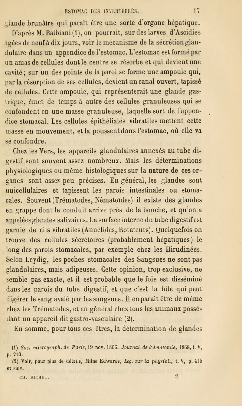 glande brunâtre qui paraît être une sorte d'organe hépatique. D'après M. Balbiani(l), on pourrait, sur des larves d'Ascidies Agées de neuf à dix jours, voir le mécanisme de la sécrétion glan- dulaire dans un appendice de l'estomac. L'estomac est formé par un amas de cellules dont le centre se résorbe et qui devient une cavité; sur un des points de la paroi se forme une ampoule qui, par la résorption de ses cellules, devient un canal ouvert, tapissé de cellules. Cette ampoule, qui représenterait une glande gas- trique, émet de temps à autre des cellules granuleuses qui se confondent en une masse granuleuse, laquelle sort de l'appen- dice stomacal. Les cellules épithéliales vibratiles mettent cette masse en mouvement, et la poussent dans l'estomac, où elle va se confondre. Chez les Vers, les appareils glandulaires annexés au tube di- gestif sont souvent assez nombreux. Mais les déterminations physiologiques ou même histologiques sur la nature de ces or- ganes sont assez peu précises. En général, les glandes sont unicellulaires et tapissent les parois intestinales ou stoma- cales. Souvent (Trématodes, Nématoïdes) il existe des glandes en grappe dont le conduit arrive près de la bouche, et qu'on a appelées glandes salivaires. La surface interne du tube digestif est garnie de cils vibratiles (Annélides, Rotateurs). Quelquefois on trouve des cellules secrétaires (probablement hépatiques) le long des parois stomacales, par exemple chez les Hirudinées. Selon Leydig, les poches stomacales des Sangsues ne sont pas glandulaires, mais adipeuses. Cette opinion, trop exclusive, ne semble pas exacte, et il est probable que le foie est disséminé dans les parois du tube digestif, et que c'est la bile qui peut digérer le sang avalé par les sangsues. Il en parait être de même chez les Trématodes, et en général chez tous les animaux possé- dant un appareil dit gastro-vasculaire (2). En somme, pour tous ces êtres, la détermination de glandes (t) Soc. micrograph.de Paris, 19 nov. 1866. Journal de l'Anatomie, 18G8, t. V, p. 210. (2) Voir, pour plus de détails, Milne Edwards, Leç. sur la physiol., t. V, p. 415 et suiv. CH. RICHET. 2